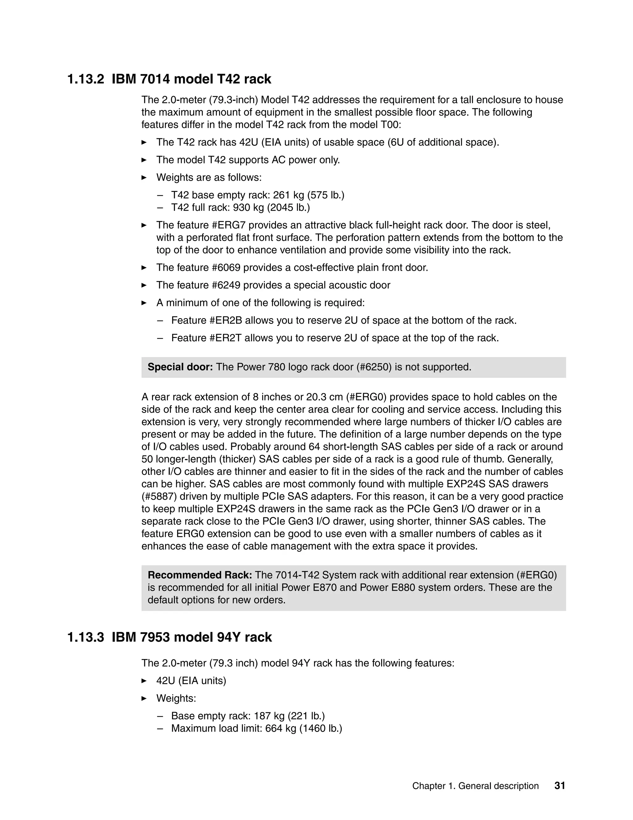 Chapter 1. General description 31
1.13.2 IBM 7014 model T42 rack
The 2.0-meter (79.3-inch) Model T42 addresses the requirement for a tall enclosure to house
the maximum amount of equipment in the smallest possible floor space. The following
features differ in the model T42 rack from the model T00:
The T42 rack has 42U (EIA units) of usable space (6U of additional space).
The model T42 supports AC power only.
Weights are as follows:
– T42 base empty rack: 261 kg (575 lb.)
– T42 full rack: 930 kg (2045 lb.)
The feature #ERG7 provides an attractive black full-height rack door. The door is steel,
with a perforated flat front surface. The perforation pattern extends from the bottom to the
top of the door to enhance ventilation and provide some visibility into the rack.
The feature #6069 provides a cost-effective plain front door.
The feature #6249 provides a special acoustic door
A minimum of one of the following is required:
– Feature #ER2B allows you to reserve 2U of space at the bottom of the rack.
– Feature #ER2T allows you to reserve 2U of space at the top of the rack.
A rear rack extension of 8 inches or 20.3 cm (#ERG0) provides space to hold cables on the
side of the rack and keep the center area clear for cooling and service access. Including this
extension is very, very strongly recommended where large numbers of thicker I/O cables are
present or may be added in the future. The definition of a large number depends on the type
of I/O cables used. Probably around 64 short-length SAS cables per side of a rack or around
50 longer-length (thicker) SAS cables per side of a rack is a good rule of thumb. Generally,
other I/O cables are thinner and easier to fit in the sides of the rack and the number of cables
can be higher. SAS cables are most commonly found with multiple EXP24S SAS drawers
(#5887) driven by multiple PCIe SAS adapters. For this reason, it can be a very good practice
to keep multiple EXP24S drawers in the same rack as the PCIe Gen3 I/O drawer or in a
separate rack close to the PCIe Gen3 I/O drawer, using shorter, thinner SAS cables. The
feature ERG0 extension can be good to use even with a smaller numbers of cables as it
enhances the ease of cable management with the extra space it provides.
1.13.3 IBM 7953 model 94Y rack
The 2.0-meter (79.3 inch) model 94Y rack has the following features:
42U (EIA units)
Weights:
– Base empty rack: 187 kg (221 lb.)
– Maximum load limit: 664 kg (1460 lb.)
Special door: The Power 780 logo rack door (#6250) is not supported.
Recommended Rack: The 7014-T42 System rack with additional rear extension (#ERG0)
is recommended for all initial Power E870 and Power E880 system orders. These are the
default options for new orders.
 