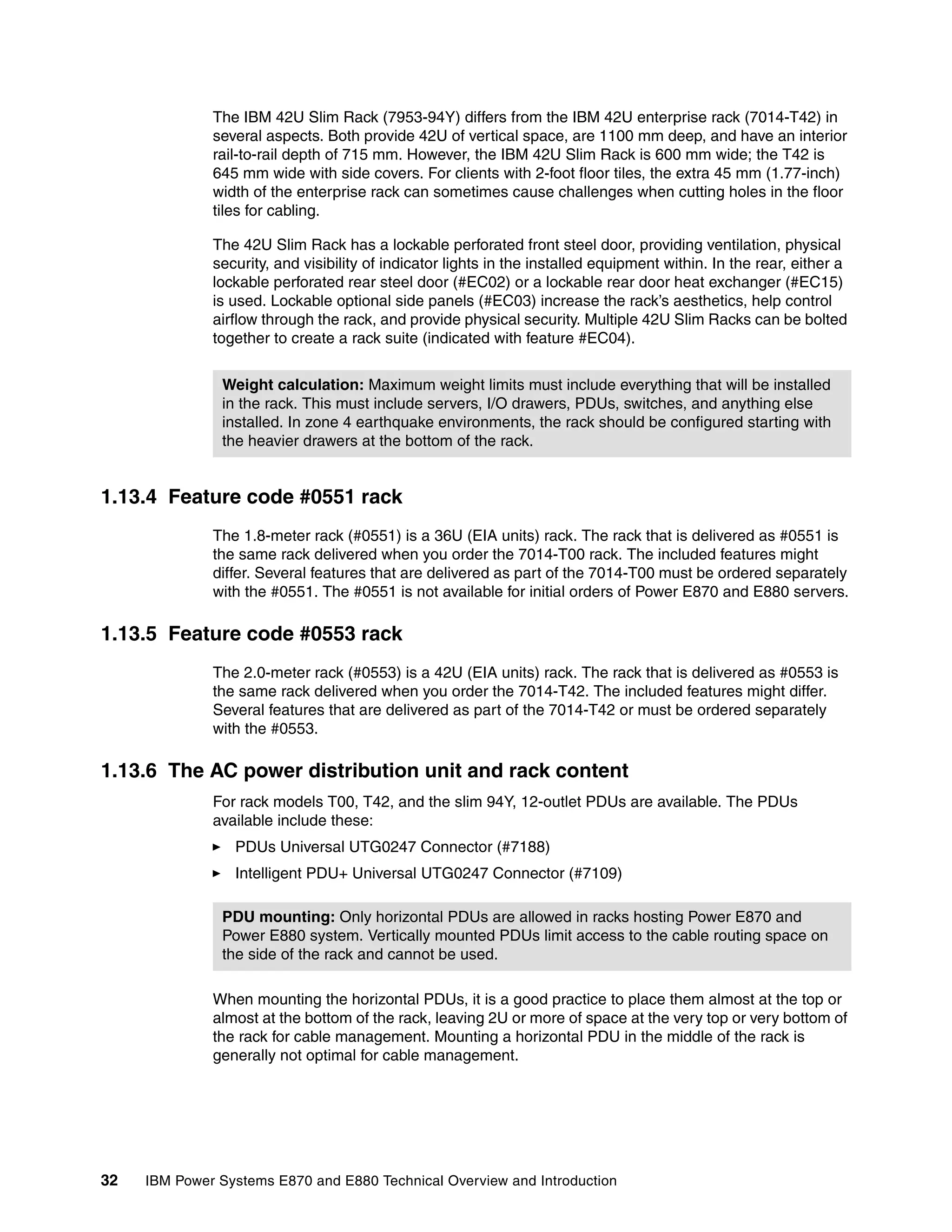 32 IBM Power Systems E870 and E880 Technical Overview and Introduction
The IBM 42U Slim Rack (7953-94Y) differs from the IBM 42U enterprise rack (7014-T42) in
several aspects. Both provide 42U of vertical space, are 1100 mm deep, and have an interior
rail-to-rail depth of 715 mm. However, the IBM 42U Slim Rack is 600 mm wide; the T42 is
645 mm wide with side covers. For clients with 2-foot floor tiles, the extra 45 mm (1.77-inch)
width of the enterprise rack can sometimes cause challenges when cutting holes in the floor
tiles for cabling.
The 42U Slim Rack has a lockable perforated front steel door, providing ventilation, physical
security, and visibility of indicator lights in the installed equipment within. In the rear, either a
lockable perforated rear steel door (#EC02) or a lockable rear door heat exchanger (#EC15)
is used. Lockable optional side panels (#EC03) increase the rack’s aesthetics, help control
airflow through the rack, and provide physical security. Multiple 42U Slim Racks can be bolted
together to create a rack suite (indicated with feature #EC04).
1.13.4 Feature code #0551 rack
The 1.8-meter rack (#0551) is a 36U (EIA units) rack. The rack that is delivered as #0551 is
the same rack delivered when you order the 7014-T00 rack. The included features might
differ. Several features that are delivered as part of the 7014-T00 must be ordered separately
with the #0551. The #0551 is not available for initial orders of Power E870 and E880 servers.
1.13.5 Feature code #0553 rack
The 2.0-meter rack (#0553) is a 42U (EIA units) rack. The rack that is delivered as #0553 is
the same rack delivered when you order the 7014-T42. The included features might differ.
Several features that are delivered as part of the 7014-T42 or must be ordered separately
with the #0553.
1.13.6 The AC power distribution unit and rack content
For rack models T00, T42, and the slim 94Y, 12-outlet PDUs are available. The PDUs
available include these:
PDUs Universal UTG0247 Connector (#7188)
Intelligent PDU+ Universal UTG0247 Connector (#7109)
When mounting the horizontal PDUs, it is a good practice to place them almost at the top or
almost at the bottom of the rack, leaving 2U or more of space at the very top or very bottom of
the rack for cable management. Mounting a horizontal PDU in the middle of the rack is
generally not optimal for cable management.
Weight calculation: Maximum weight limits must include everything that will be installed
in the rack. This must include servers, I/O drawers, PDUs, switches, and anything else
installed. In zone 4 earthquake environments, the rack should be configured starting with
the heavier drawers at the bottom of the rack.
PDU mounting: Only horizontal PDUs are allowed in racks hosting Power E870 and
Power E880 system. Vertically mounted PDUs limit access to the cable routing space on
the side of the rack and cannot be used.
 