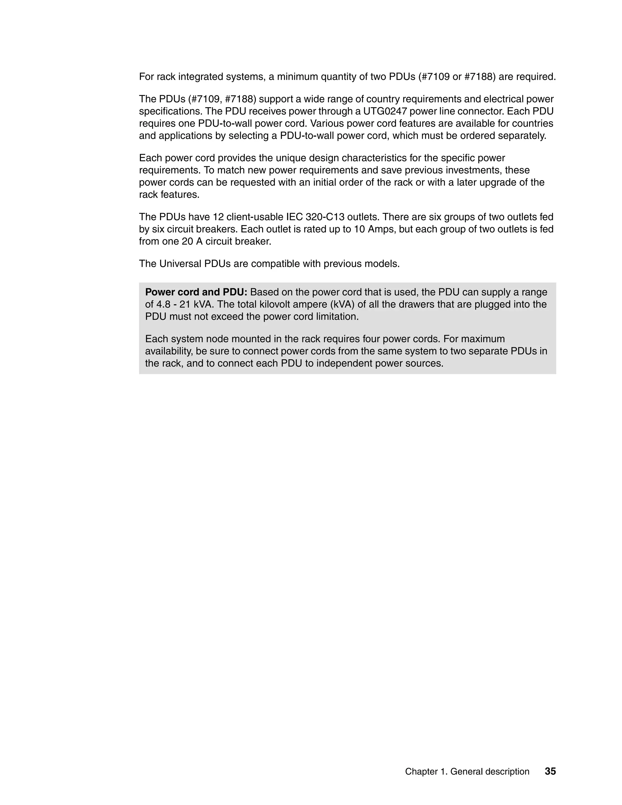 Chapter 1. General description 35
For rack integrated systems, a minimum quantity of two PDUs (#7109 or #7188) are required.
The PDUs (#7109, #7188) support a wide range of country requirements and electrical power
specifications. The PDU receives power through a UTG0247 power line connector. Each PDU
requires one PDU-to-wall power cord. Various power cord features are available for countries
and applications by selecting a PDU-to-wall power cord, which must be ordered separately.
Each power cord provides the unique design characteristics for the specific power
requirements. To match new power requirements and save previous investments, these
power cords can be requested with an initial order of the rack or with a later upgrade of the
rack features.
The PDUs have 12 client-usable IEC 320-C13 outlets. There are six groups of two outlets fed
by six circuit breakers. Each outlet is rated up to 10 Amps, but each group of two outlets is fed
from one 20 A circuit breaker.
The Universal PDUs are compatible with previous models.
Power cord and PDU: Based on the power cord that is used, the PDU can supply a range
of 4.8 - 21 kVA. The total kilovolt ampere (kVA) of all the drawers that are plugged into the
PDU must not exceed the power cord limitation.
Each system node mounted in the rack requires four power cords. For maximum
availability, be sure to connect power cords from the same system to two separate PDUs in
the rack, and to connect each PDU to independent power sources.
 