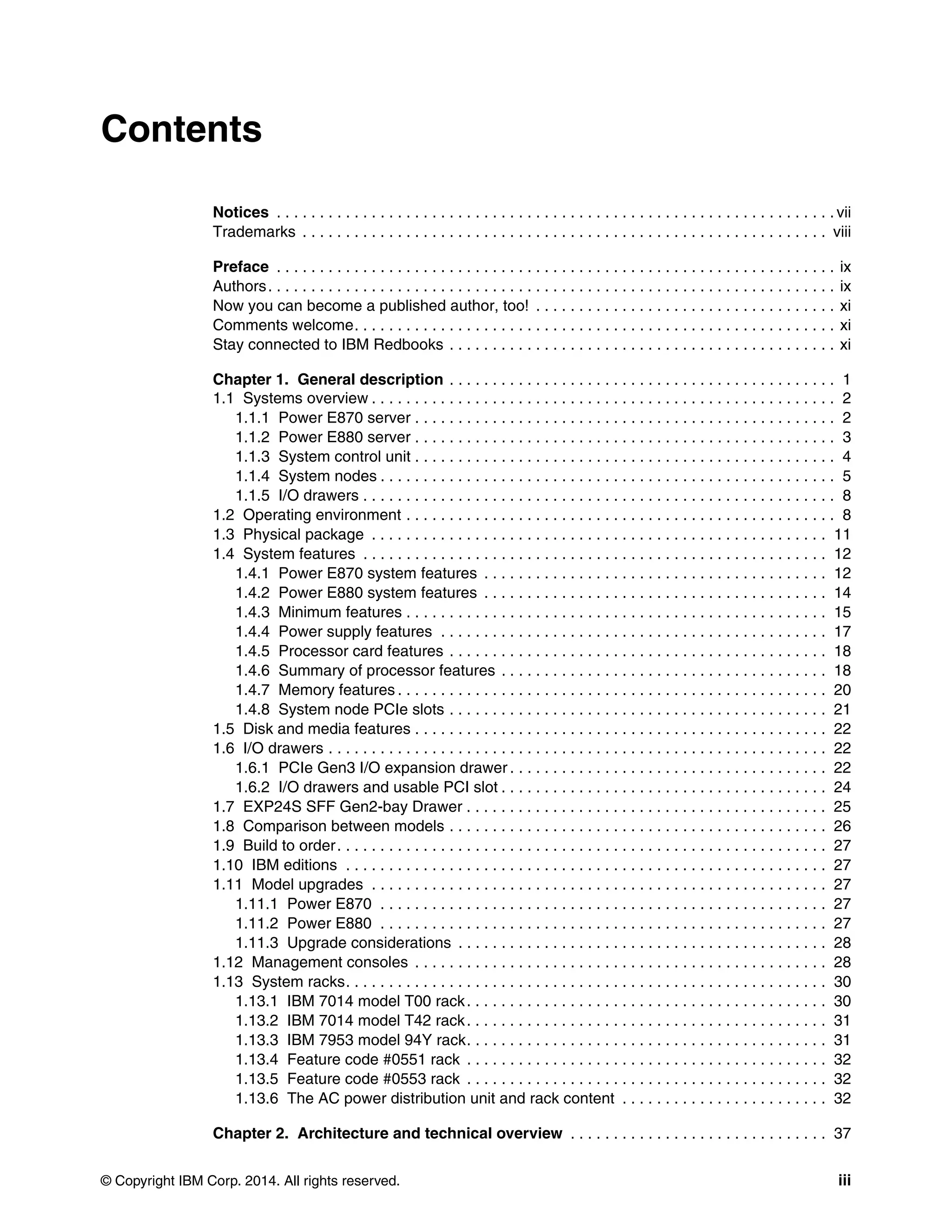 © Copyright IBM Corp. 2014. All rights reserved. iii
Contents
Notices . . . . . . . . . . . . . . . . . . . . . . . . . . . . . . . . . . . . . . . . . . . . . . . . . . . . . . . . . . . . . . . . . vii
Trademarks . . . . . . . . . . . . . . . . . . . . . . . . . . . . . . . . . . . . . . . . . . . . . . . . . . . . . . . . . . . . . viii
Preface . . . . . . . . . . . . . . . . . . . . . . . . . . . . . . . . . . . . . . . . . . . . . . . . . . . . . . . . . . . . . . . . . ix
Authors. . . . . . . . . . . . . . . . . . . . . . . . . . . . . . . . . . . . . . . . . . . . . . . . . . . . . . . . . . . . . . . . . . ix
Now you can become a published author, too! . . . . . . . . . . . . . . . . . . . . . . . . . . . . . . . . . . . xi
Comments welcome. . . . . . . . . . . . . . . . . . . . . . . . . . . . . . . . . . . . . . . . . . . . . . . . . . . . . . . . xi
Stay connected to IBM Redbooks . . . . . . . . . . . . . . . . . . . . . . . . . . . . . . . . . . . . . . . . . . . . . xi
Chapter 1. General description . . . . . . . . . . . . . . . . . . . . . . . . . . . . . . . . . . . . . . . . . . . . . 1
1.1 Systems overview . . . . . . . . . . . . . . . . . . . . . . . . . . . . . . . . . . . . . . . . . . . . . . . . . . . . . . 2
1.1.1 Power E870 server . . . . . . . . . . . . . . . . . . . . . . . . . . . . . . . . . . . . . . . . . . . . . . . . . 2
1.1.2 Power E880 server . . . . . . . . . . . . . . . . . . . . . . . . . . . . . . . . . . . . . . . . . . . . . . . . . 3
1.1.3 System control unit . . . . . . . . . . . . . . . . . . . . . . . . . . . . . . . . . . . . . . . . . . . . . . . . . 4
1.1.4 System nodes . . . . . . . . . . . . . . . . . . . . . . . . . . . . . . . . . . . . . . . . . . . . . . . . . . . . . 5
1.1.5 I/O drawers . . . . . . . . . . . . . . . . . . . . . . . . . . . . . . . . . . . . . . . . . . . . . . . . . . . . . . . 8
1.2 Operating environment . . . . . . . . . . . . . . . . . . . . . . . . . . . . . . . . . . . . . . . . . . . . . . . . . . 8
1.3 Physical package . . . . . . . . . . . . . . . . . . . . . . . . . . . . . . . . . . . . . . . . . . . . . . . . . . . . . 11
1.4 System features . . . . . . . . . . . . . . . . . . . . . . . . . . . . . . . . . . . . . . . . . . . . . . . . . . . . . . 12
1.4.1 Power E870 system features . . . . . . . . . . . . . . . . . . . . . . . . . . . . . . . . . . . . . . . . 12
1.4.2 Power E880 system features . . . . . . . . . . . . . . . . . . . . . . . . . . . . . . . . . . . . . . . . 14
1.4.3 Minimum features . . . . . . . . . . . . . . . . . . . . . . . . . . . . . . . . . . . . . . . . . . . . . . . . . 15
1.4.4 Power supply features . . . . . . . . . . . . . . . . . . . . . . . . . . . . . . . . . . . . . . . . . . . . . 17
1.4.5 Processor card features . . . . . . . . . . . . . . . . . . . . . . . . . . . . . . . . . . . . . . . . . . . . 18
1.4.6 Summary of processor features . . . . . . . . . . . . . . . . . . . . . . . . . . . . . . . . . . . . . . 18
1.4.7 Memory features . . . . . . . . . . . . . . . . . . . . . . . . . . . . . . . . . . . . . . . . . . . . . . . . . . 20
1.4.8 System node PCIe slots . . . . . . . . . . . . . . . . . . . . . . . . . . . . . . . . . . . . . . . . . . . . 21
1.5 Disk and media features . . . . . . . . . . . . . . . . . . . . . . . . . . . . . . . . . . . . . . . . . . . . . . . . 22
1.6 I/O drawers . . . . . . . . . . . . . . . . . . . . . . . . . . . . . . . . . . . . . . . . . . . . . . . . . . . . . . . . . . 22
1.6.1 PCIe Gen3 I/O expansion drawer . . . . . . . . . . . . . . . . . . . . . . . . . . . . . . . . . . . . . 22
1.6.2 I/O drawers and usable PCI slot . . . . . . . . . . . . . . . . . . . . . . . . . . . . . . . . . . . . . . 24
1.7 EXP24S SFF Gen2-bay Drawer . . . . . . . . . . . . . . . . . . . . . . . . . . . . . . . . . . . . . . . . . . 25
1.8 Comparison between models . . . . . . . . . . . . . . . . . . . . . . . . . . . . . . . . . . . . . . . . . . . . 26
1.9 Build to order. . . . . . . . . . . . . . . . . . . . . . . . . . . . . . . . . . . . . . . . . . . . . . . . . . . . . . . . . 27
1.10 IBM editions . . . . . . . . . . . . . . . . . . . . . . . . . . . . . . . . . . . . . . . . . . . . . . . . . . . . . . . . 27
1.11 Model upgrades . . . . . . . . . . . . . . . . . . . . . . . . . . . . . . . . . . . . . . . . . . . . . . . . . . . . . 27
1.11.1 Power E870 . . . . . . . . . . . . . . . . . . . . . . . . . . . . . . . . . . . . . . . . . . . . . . . . . . . . 27
1.11.2 Power E880 . . . . . . . . . . . . . . . . . . . . . . . . . . . . . . . . . . . . . . . . . . . . . . . . . . . . 27
1.11.3 Upgrade considerations . . . . . . . . . . . . . . . . . . . . . . . . . . . . . . . . . . . . . . . . . . . 28
1.12 Management consoles . . . . . . . . . . . . . . . . . . . . . . . . . . . . . . . . . . . . . . . . . . . . . . . . 28
1.13 System racks. . . . . . . . . . . . . . . . . . . . . . . . . . . . . . . . . . . . . . . . . . . . . . . . . . . . . . . . 30
1.13.1 IBM 7014 model T00 rack. . . . . . . . . . . . . . . . . . . . . . . . . . . . . . . . . . . . . . . . . . 30
1.13.2 IBM 7014 model T42 rack. . . . . . . . . . . . . . . . . . . . . . . . . . . . . . . . . . . . . . . . . . 31
1.13.3 IBM 7953 model 94Y rack. . . . . . . . . . . . . . . . . . . . . . . . . . . . . . . . . . . . . . . . . . 31
1.13.4 Feature code #0551 rack . . . . . . . . . . . . . . . . . . . . . . . . . . . . . . . . . . . . . . . . . . 32
1.13.5 Feature code #0553 rack . . . . . . . . . . . . . . . . . . . . . . . . . . . . . . . . . . . . . . . . . . 32
1.13.6 The AC power distribution unit and rack content . . . . . . . . . . . . . . . . . . . . . . . . 32
Chapter 2. Architecture and technical overview . . . . . . . . . . . . . . . . . . . . . . . . . . . . . . 37
 