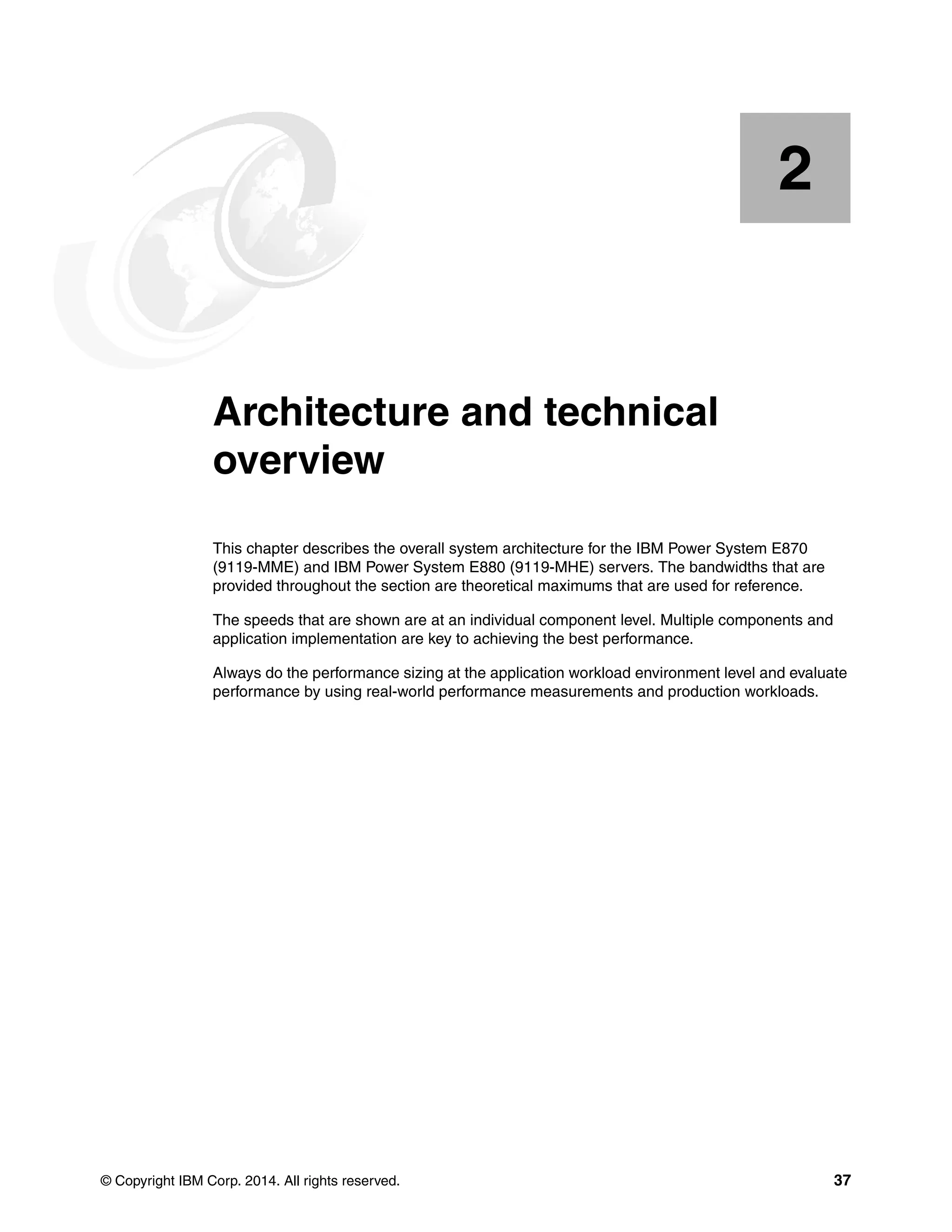 © Copyright IBM Corp. 2014. All rights reserved. 37
Chapter 2. Architecture and technical
overview
This chapter describes the overall system architecture for the IBM Power System E870
(9119-MME) and IBM Power System E880 (9119-MHE) servers. The bandwidths that are
provided throughout the section are theoretical maximums that are used for reference.
The speeds that are shown are at an individual component level. Multiple components and
application implementation are key to achieving the best performance.
Always do the performance sizing at the application workload environment level and evaluate
performance by using real-world performance measurements and production workloads.
2
 