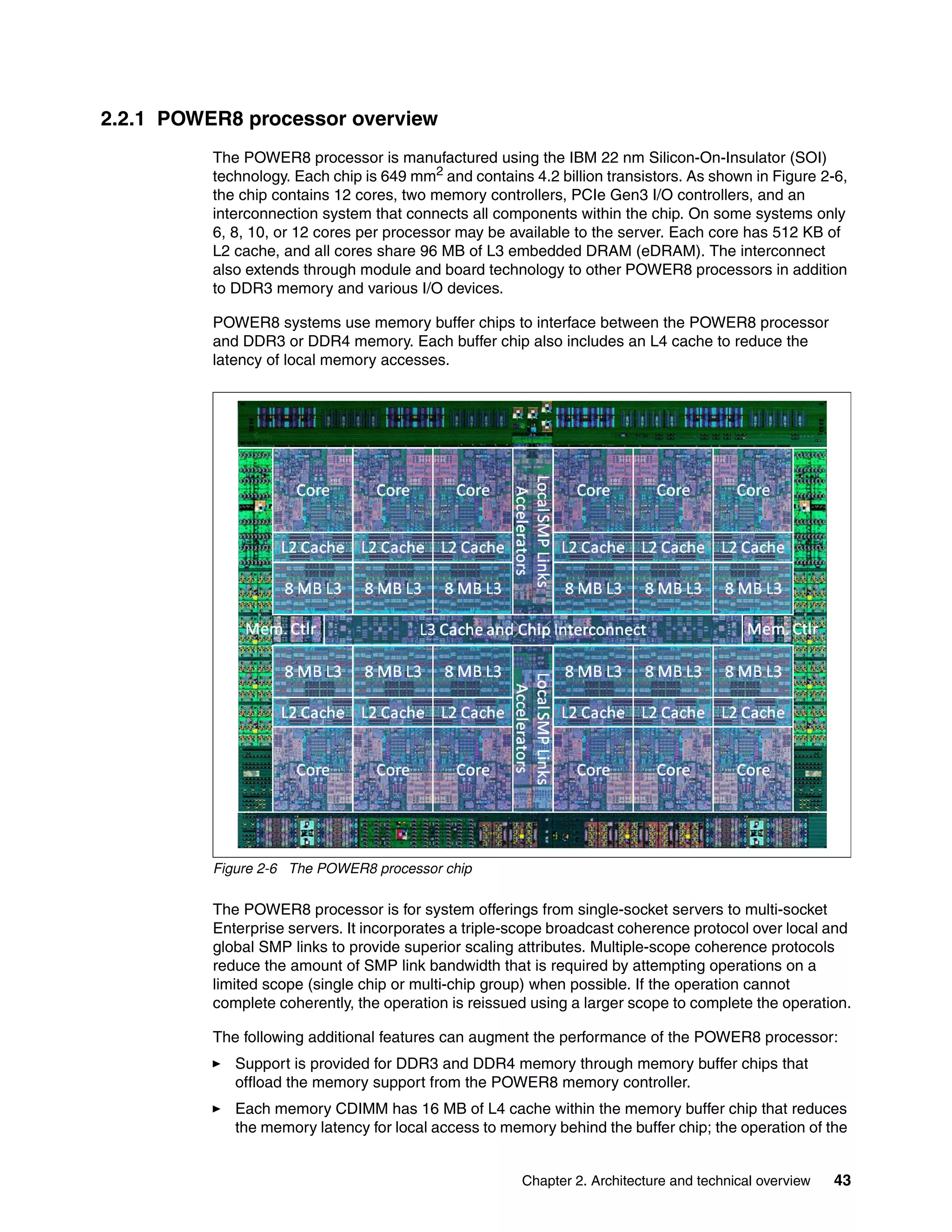 Chapter 2. Architecture and technical overview 43
2.2.1 POWER8 processor overview
The POWER8 processor is manufactured using the IBM 22 nm Silicon-On-Insulator (SOI)
technology. Each chip is 649 mm2 and contains 4.2 billion transistors. As shown in Figure 2-6,
the chip contains 12 cores, two memory controllers, PCIe Gen3 I/O controllers, and an
interconnection system that connects all components within the chip. On some systems only
6, 8, 10, or 12 cores per processor may be available to the server. Each core has 512 KB of
L2 cache, and all cores share 96 MB of L3 embedded DRAM (eDRAM). The interconnect
also extends through module and board technology to other POWER8 processors in addition
to DDR3 memory and various I/O devices.
POWER8 systems use memory buffer chips to interface between the POWER8 processor
and DDR3 or DDR4 memory. Each buffer chip also includes an L4 cache to reduce the
latency of local memory accesses.
Figure 2-6 The POWER8 processor chip
The POWER8 processor is for system offerings from single-socket servers to multi-socket
Enterprise servers. It incorporates a triple-scope broadcast coherence protocol over local and
global SMP links to provide superior scaling attributes. Multiple-scope coherence protocols
reduce the amount of SMP link bandwidth that is required by attempting operations on a
limited scope (single chip or multi-chip group) when possible. If the operation cannot
complete coherently, the operation is reissued using a larger scope to complete the operation.
The following additional features can augment the performance of the POWER8 processor:
Support is provided for DDR3 and DDR4 memory through memory buffer chips that
offload the memory support from the POWER8 memory controller.
Each memory CDIMM has 16 MB of L4 cache within the memory buffer chip that reduces
the memory latency for local access to memory behind the buffer chip; the operation of the
 