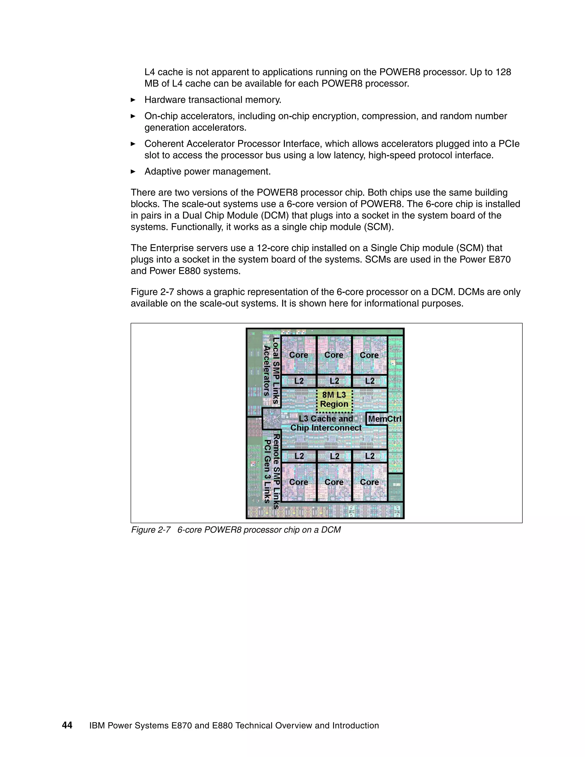 44 IBM Power Systems E870 and E880 Technical Overview and Introduction
L4 cache is not apparent to applications running on the POWER8 processor. Up to 128
MB of L4 cache can be available for each POWER8 processor.
Hardware transactional memory.
On-chip accelerators, including on-chip encryption, compression, and random number
generation accelerators.
Coherent Accelerator Processor Interface, which allows accelerators plugged into a PCIe
slot to access the processor bus using a low latency, high-speed protocol interface.
Adaptive power management.
There are two versions of the POWER8 processor chip. Both chips use the same building
blocks. The scale-out systems use a 6-core version of POWER8. The 6-core chip is installed
in pairs in a Dual Chip Module (DCM) that plugs into a socket in the system board of the
systems. Functionally, it works as a single chip module (SCM).
The Enterprise servers use a 12-core chip installed on a Single Chip module (SCM) that
plugs into a socket in the system board of the systems. SCMs are used in the Power E870
and Power E880 systems.
Figure 2-7 shows a graphic representation of the 6-core processor on a DCM. DCMs are only
available on the scale-out systems. It is shown here for informational purposes.
Figure 2-7 6-core POWER8 processor chip on a DCM
 