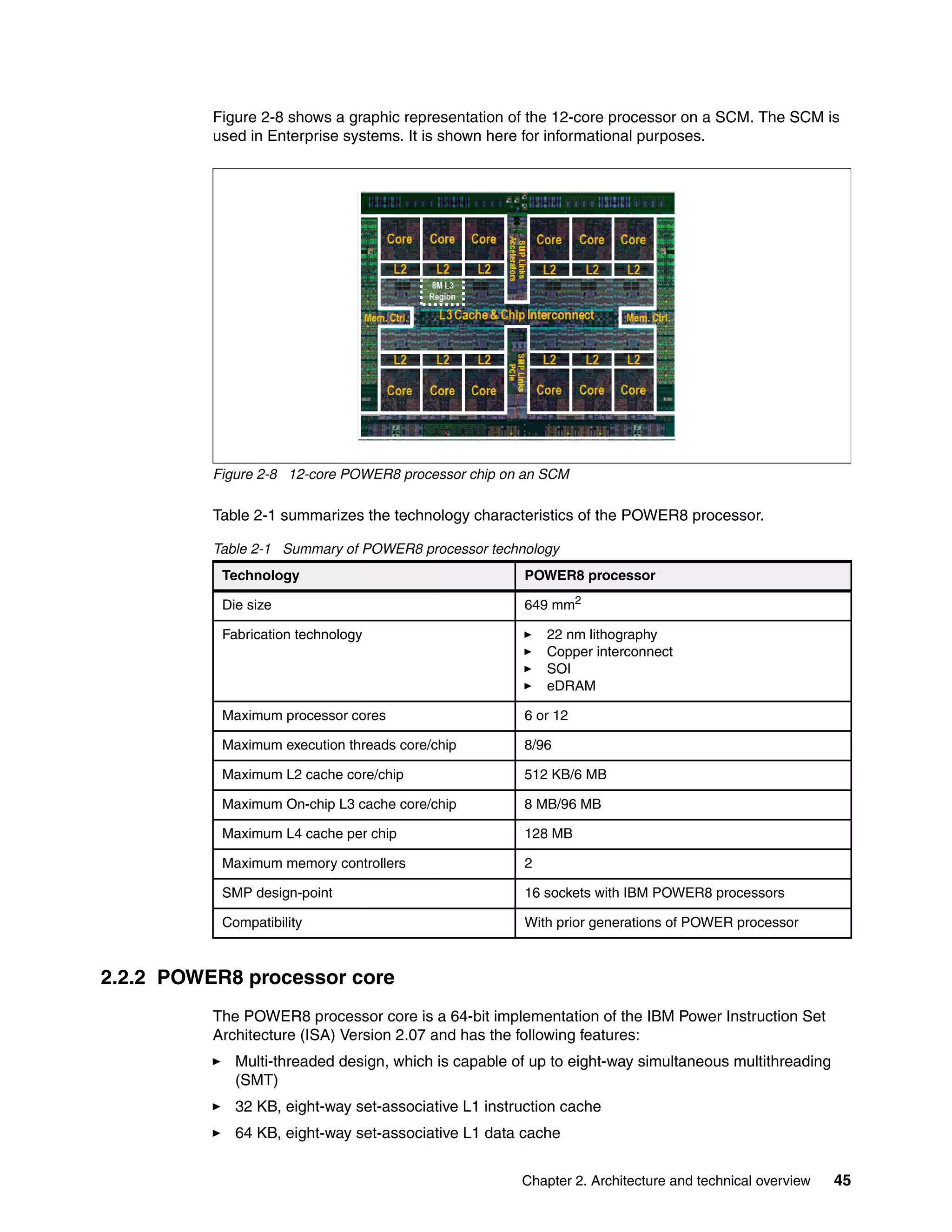 Chapter 2. Architecture and technical overview 45
Figure 2-8 shows a graphic representation of the 12-core processor on a SCM. The SCM is
used in Enterprise systems. It is shown here for informational purposes.
Figure 2-8 12-core POWER8 processor chip on an SCM
Table 2-1 summarizes the technology characteristics of the POWER8 processor.
Table 2-1 Summary of POWER8 processor technology
2.2.2 POWER8 processor core
The POWER8 processor core is a 64-bit implementation of the IBM Power Instruction Set
Architecture (ISA) Version 2.07 and has the following features:
Multi-threaded design, which is capable of up to eight-way simultaneous multithreading
(SMT)
32 KB, eight-way set-associative L1 instruction cache
64 KB, eight-way set-associative L1 data cache
Technology POWER8 processor
Die size 649 mm2
Fabrication technology 22 nm lithography
Copper interconnect
SOI
eDRAM
Maximum processor cores 6 or 12
Maximum execution threads core/chip 8/96
Maximum L2 cache core/chip 512 KB/6 MB
Maximum On-chip L3 cache core/chip 8 MB/96 MB
Maximum L4 cache per chip 128 MB
Maximum memory controllers 2
SMP design-point 16 sockets with IBM POWER8 processors
Compatibility With prior generations of POWER processor
 