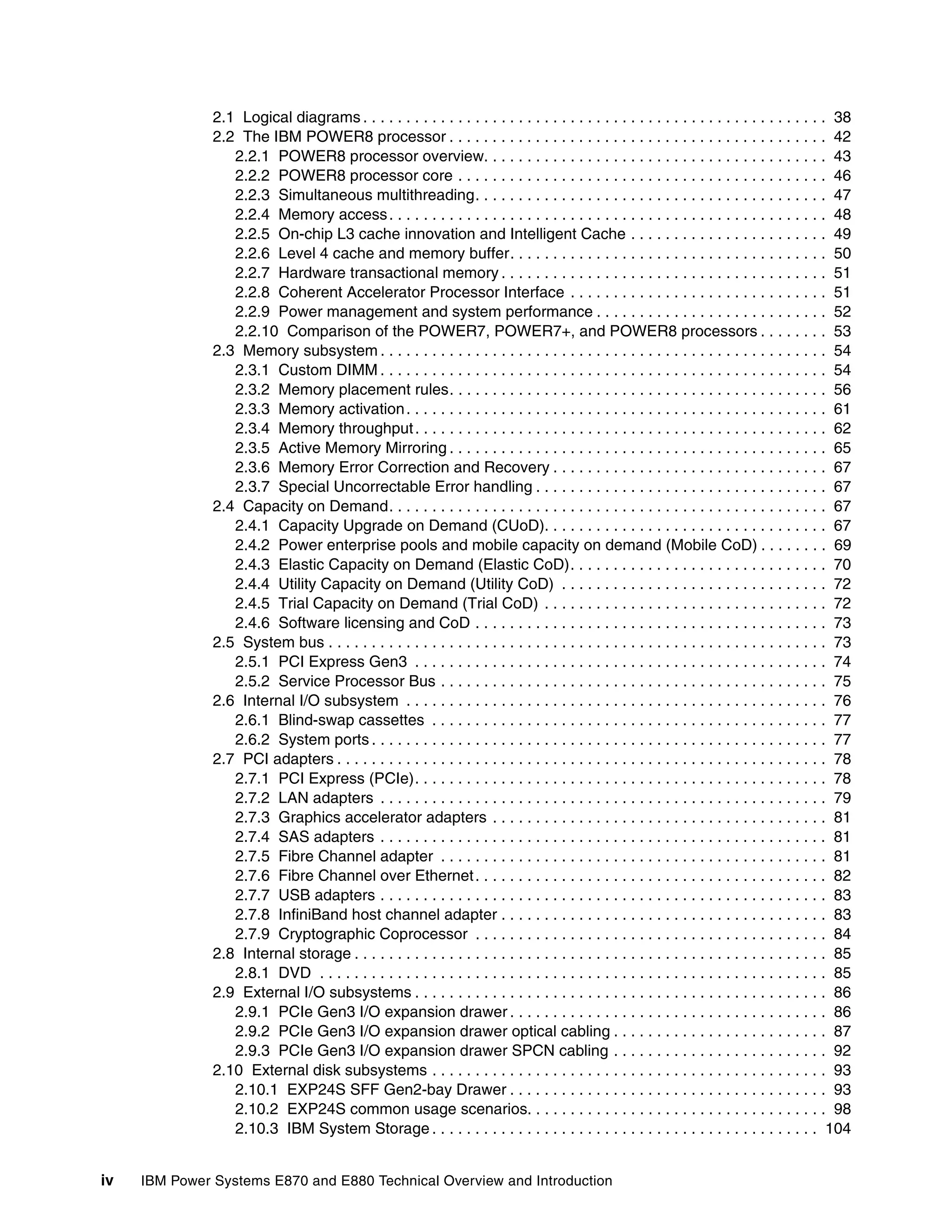 iv IBM Power Systems E870 and E880 Technical Overview and Introduction
2.1 Logical diagrams . . . . . . . . . . . . . . . . . . . . . . . . . . . . . . . . . . . . . . . . . . . . . . . . . . . . . . 38
2.2 The IBM POWER8 processor . . . . . . . . . . . . . . . . . . . . . . . . . . . . . . . . . . . . . . . . . . . . 42
2.2.1 POWER8 processor overview. . . . . . . . . . . . . . . . . . . . . . . . . . . . . . . . . . . . . . . . 43
2.2.2 POWER8 processor core . . . . . . . . . . . . . . . . . . . . . . . . . . . . . . . . . . . . . . . . . . . 46
2.2.3 Simultaneous multithreading. . . . . . . . . . . . . . . . . . . . . . . . . . . . . . . . . . . . . . . . . 47
2.2.4 Memory access. . . . . . . . . . . . . . . . . . . . . . . . . . . . . . . . . . . . . . . . . . . . . . . . . . . 48
2.2.5 On-chip L3 cache innovation and Intelligent Cache . . . . . . . . . . . . . . . . . . . . . . . 49
2.2.6 Level 4 cache and memory buffer. . . . . . . . . . . . . . . . . . . . . . . . . . . . . . . . . . . . . 50
2.2.7 Hardware transactional memory . . . . . . . . . . . . . . . . . . . . . . . . . . . . . . . . . . . . . . 51
2.2.8 Coherent Accelerator Processor Interface . . . . . . . . . . . . . . . . . . . . . . . . . . . . . . 51
2.2.9 Power management and system performance . . . . . . . . . . . . . . . . . . . . . . . . . . . 52
2.2.10 Comparison of the POWER7, POWER7+, and POWER8 processors . . . . . . . . 53
2.3 Memory subsystem . . . . . . . . . . . . . . . . . . . . . . . . . . . . . . . . . . . . . . . . . . . . . . . . . . . . 54
2.3.1 Custom DIMM . . . . . . . . . . . . . . . . . . . . . . . . . . . . . . . . . . . . . . . . . . . . . . . . . . . . 54
2.3.2 Memory placement rules. . . . . . . . . . . . . . . . . . . . . . . . . . . . . . . . . . . . . . . . . . . . 56
2.3.3 Memory activation. . . . . . . . . . . . . . . . . . . . . . . . . . . . . . . . . . . . . . . . . . . . . . . . . 61
2.3.4 Memory throughput. . . . . . . . . . . . . . . . . . . . . . . . . . . . . . . . . . . . . . . . . . . . . . . . 62
2.3.5 Active Memory Mirroring . . . . . . . . . . . . . . . . . . . . . . . . . . . . . . . . . . . . . . . . . . . . 65
2.3.6 Memory Error Correction and Recovery . . . . . . . . . . . . . . . . . . . . . . . . . . . . . . . . 67
2.3.7 Special Uncorrectable Error handling . . . . . . . . . . . . . . . . . . . . . . . . . . . . . . . . . . 67
2.4 Capacity on Demand. . . . . . . . . . . . . . . . . . . . . . . . . . . . . . . . . . . . . . . . . . . . . . . . . . . 67
2.4.1 Capacity Upgrade on Demand (CUoD). . . . . . . . . . . . . . . . . . . . . . . . . . . . . . . . . 67
2.4.2 Power enterprise pools and mobile capacity on demand (Mobile CoD) . . . . . . . . 69
2.4.3 Elastic Capacity on Demand (Elastic CoD). . . . . . . . . . . . . . . . . . . . . . . . . . . . . . 70
2.4.4 Utility Capacity on Demand (Utility CoD) . . . . . . . . . . . . . . . . . . . . . . . . . . . . . . . 72
2.4.5 Trial Capacity on Demand (Trial CoD) . . . . . . . . . . . . . . . . . . . . . . . . . . . . . . . . . 72
2.4.6 Software licensing and CoD . . . . . . . . . . . . . . . . . . . . . . . . . . . . . . . . . . . . . . . . . 73
2.5 System bus . . . . . . . . . . . . . . . . . . . . . . . . . . . . . . . . . . . . . . . . . . . . . . . . . . . . . . . . . . 73
2.5.1 PCI Express Gen3 . . . . . . . . . . . . . . . . . . . . . . . . . . . . . . . . . . . . . . . . . . . . . . . . 74
2.5.2 Service Processor Bus . . . . . . . . . . . . . . . . . . . . . . . . . . . . . . . . . . . . . . . . . . . . . 75
2.6 Internal I/O subsystem . . . . . . . . . . . . . . . . . . . . . . . . . . . . . . . . . . . . . . . . . . . . . . . . . 76
2.6.1 Blind-swap cassettes . . . . . . . . . . . . . . . . . . . . . . . . . . . . . . . . . . . . . . . . . . . . . . 77
2.6.2 System ports . . . . . . . . . . . . . . . . . . . . . . . . . . . . . . . . . . . . . . . . . . . . . . . . . . . . . 77
2.7 PCI adapters . . . . . . . . . . . . . . . . . . . . . . . . . . . . . . . . . . . . . . . . . . . . . . . . . . . . . . . . . 78
2.7.1 PCI Express (PCIe). . . . . . . . . . . . . . . . . . . . . . . . . . . . . . . . . . . . . . . . . . . . . . . . 78
2.7.2 LAN adapters . . . . . . . . . . . . . . . . . . . . . . . . . . . . . . . . . . . . . . . . . . . . . . . . . . . . 79
2.7.3 Graphics accelerator adapters . . . . . . . . . . . . . . . . . . . . . . . . . . . . . . . . . . . . . . . 81
2.7.4 SAS adapters . . . . . . . . . . . . . . . . . . . . . . . . . . . . . . . . . . . . . . . . . . . . . . . . . . . . 81
2.7.5 Fibre Channel adapter . . . . . . . . . . . . . . . . . . . . . . . . . . . . . . . . . . . . . . . . . . . . . 81
2.7.6 Fibre Channel over Ethernet. . . . . . . . . . . . . . . . . . . . . . . . . . . . . . . . . . . . . . . . . 82
2.7.7 USB adapters . . . . . . . . . . . . . . . . . . . . . . . . . . . . . . . . . . . . . . . . . . . . . . . . . . . . 83
2.7.8 InfiniBand host channel adapter . . . . . . . . . . . . . . . . . . . . . . . . . . . . . . . . . . . . . . 83
2.7.9 Cryptographic Coprocessor . . . . . . . . . . . . . . . . . . . . . . . . . . . . . . . . . . . . . . . . . 84
2.8 Internal storage . . . . . . . . . . . . . . . . . . . . . . . . . . . . . . . . . . . . . . . . . . . . . . . . . . . . . . . 85
2.8.1 DVD . . . . . . . . . . . . . . . . . . . . . . . . . . . . . . . . . . . . . . . . . . . . . . . . . . . . . . . . . . . 85
2.9 External I/O subsystems . . . . . . . . . . . . . . . . . . . . . . . . . . . . . . . . . . . . . . . . . . . . . . . . 86
2.9.1 PCIe Gen3 I/O expansion drawer . . . . . . . . . . . . . . . . . . . . . . . . . . . . . . . . . . . . . 86
2.9.2 PCIe Gen3 I/O expansion drawer optical cabling . . . . . . . . . . . . . . . . . . . . . . . . . 87
2.9.3 PCIe Gen3 I/O expansion drawer SPCN cabling . . . . . . . . . . . . . . . . . . . . . . . . . 92
2.10 External disk subsystems . . . . . . . . . . . . . . . . . . . . . . . . . . . . . . . . . . . . . . . . . . . . . . 93
2.10.1 EXP24S SFF Gen2-bay Drawer . . . . . . . . . . . . . . . . . . . . . . . . . . . . . . . . . . . . . 93
2.10.2 EXP24S common usage scenarios. . . . . . . . . . . . . . . . . . . . . . . . . . . . . . . . . . . 98
2.10.3 IBM System Storage . . . . . . . . . . . . . . . . . . . . . . . . . . . . . . . . . . . . . . . . . . . . . 104
 