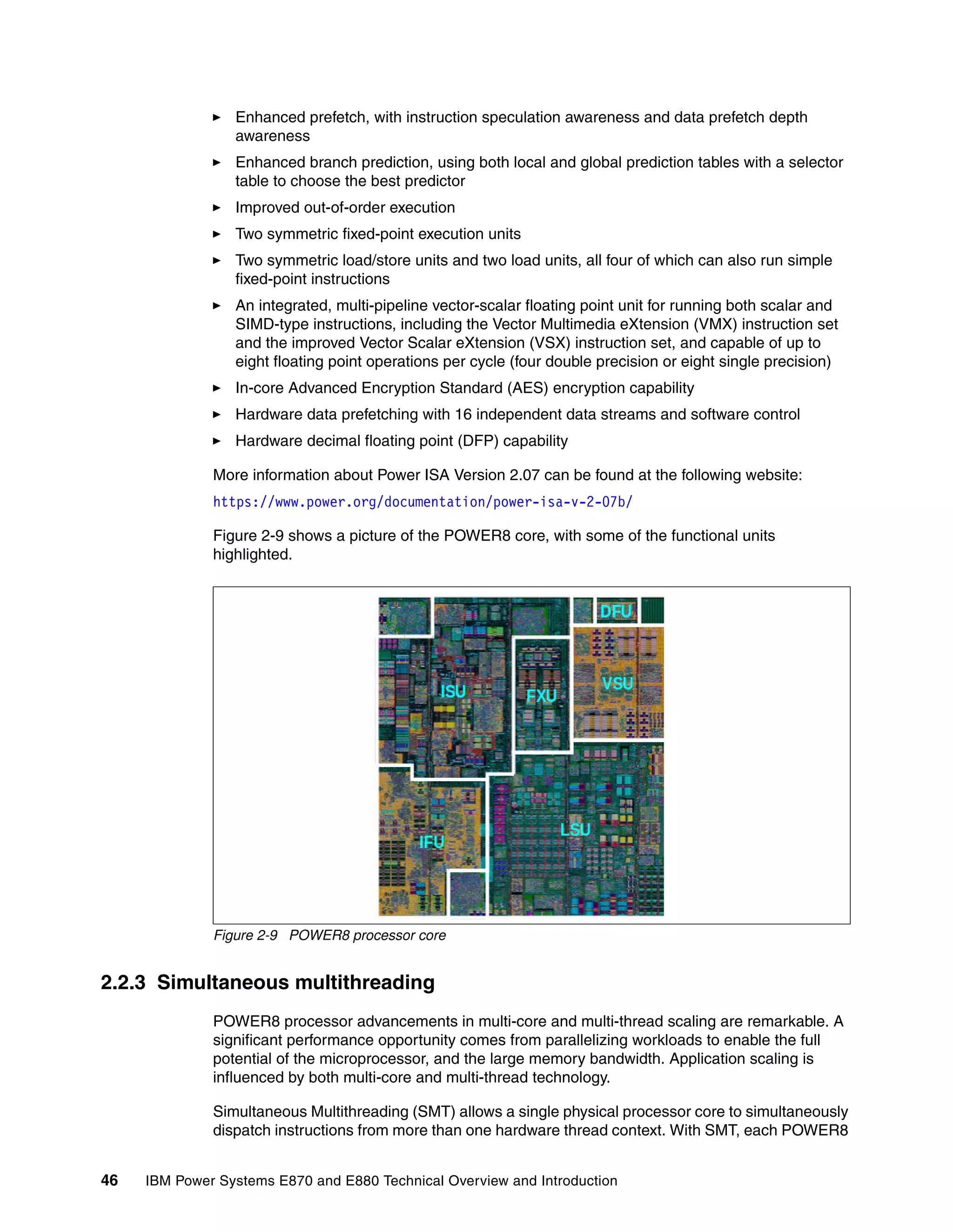 46 IBM Power Systems E870 and E880 Technical Overview and Introduction
Enhanced prefetch, with instruction speculation awareness and data prefetch depth
awareness
Enhanced branch prediction, using both local and global prediction tables with a selector
table to choose the best predictor
Improved out-of-order execution
Two symmetric fixed-point execution units
Two symmetric load/store units and two load units, all four of which can also run simple
fixed-point instructions
An integrated, multi-pipeline vector-scalar floating point unit for running both scalar and
SIMD-type instructions, including the Vector Multimedia eXtension (VMX) instruction set
and the improved Vector Scalar eXtension (VSX) instruction set, and capable of up to
eight floating point operations per cycle (four double precision or eight single precision)
In-core Advanced Encryption Standard (AES) encryption capability
Hardware data prefetching with 16 independent data streams and software control
Hardware decimal floating point (DFP) capability
More information about Power ISA Version 2.07 can be found at the following website:
https://www.power.org/documentation/power-isa-v-2-07b/
Figure 2-9 shows a picture of the POWER8 core, with some of the functional units
highlighted.
Figure 2-9 POWER8 processor core
2.2.3 Simultaneous multithreading
POWER8 processor advancements in multi-core and multi-thread scaling are remarkable. A
significant performance opportunity comes from parallelizing workloads to enable the full
potential of the microprocessor, and the large memory bandwidth. Application scaling is
influenced by both multi-core and multi-thread technology.
Simultaneous Multithreading (SMT) allows a single physical processor core to simultaneously
dispatch instructions from more than one hardware thread context. With SMT, each POWER8
 