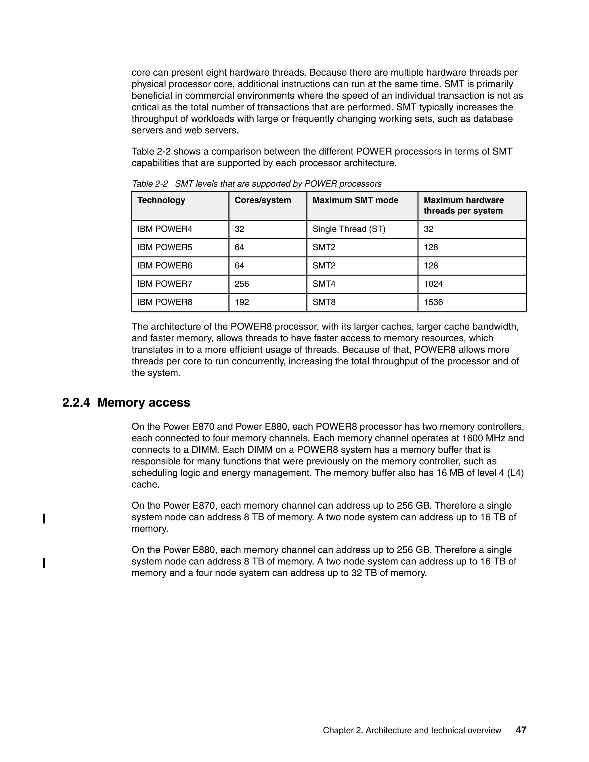 Chapter 2. Architecture and technical overview 47
core can present eight hardware threads. Because there are multiple hardware threads per
physical processor core, additional instructions can run at the same time. SMT is primarily
beneficial in commercial environments where the speed of an individual transaction is not as
critical as the total number of transactions that are performed. SMT typically increases the
throughput of workloads with large or frequently changing working sets, such as database
servers and web servers.
Table 2-2 shows a comparison between the different POWER processors in terms of SMT
capabilities that are supported by each processor architecture.
Table 2-2 SMT levels that are supported by POWER processors
The architecture of the POWER8 processor, with its larger caches, larger cache bandwidth,
and faster memory, allows threads to have faster access to memory resources, which
translates in to a more efficient usage of threads. Because of that, POWER8 allows more
threads per core to run concurrently, increasing the total throughput of the processor and of
the system.
2.2.4 Memory access
On the Power E870 and Power E880, each POWER8 processor has two memory controllers,
each connected to four memory channels. Each memory channel operates at 1600 MHz and
connects to a DIMM. Each DIMM on a POWER8 system has a memory buffer that is
responsible for many functions that were previously on the memory controller, such as
scheduling logic and energy management. The memory buffer also has 16 MB of level 4 (L4)
cache.
On the Power E870, each memory channel can address up to 256 GB. Therefore a single
system node can address 8 TB of memory. A two node system can address up to 16 TB of
memory.
On the Power E880, each memory channel can address up to 256 GB. Therefore a single
system node can address 8 TB of memory. A two node system can address up to 16 TB of
memory and a four node system can address up to 32 TB of memory.
Technology Cores/system Maximum SMT mode Maximum hardware
threads per system
IBM POWER4 32 Single Thread (ST) 32
IBM POWER5 64 SMT2 128
IBM POWER6 64 SMT2 128
IBM POWER7 256 SMT4 1024
IBM POWER8 192 SMT8 1536
 