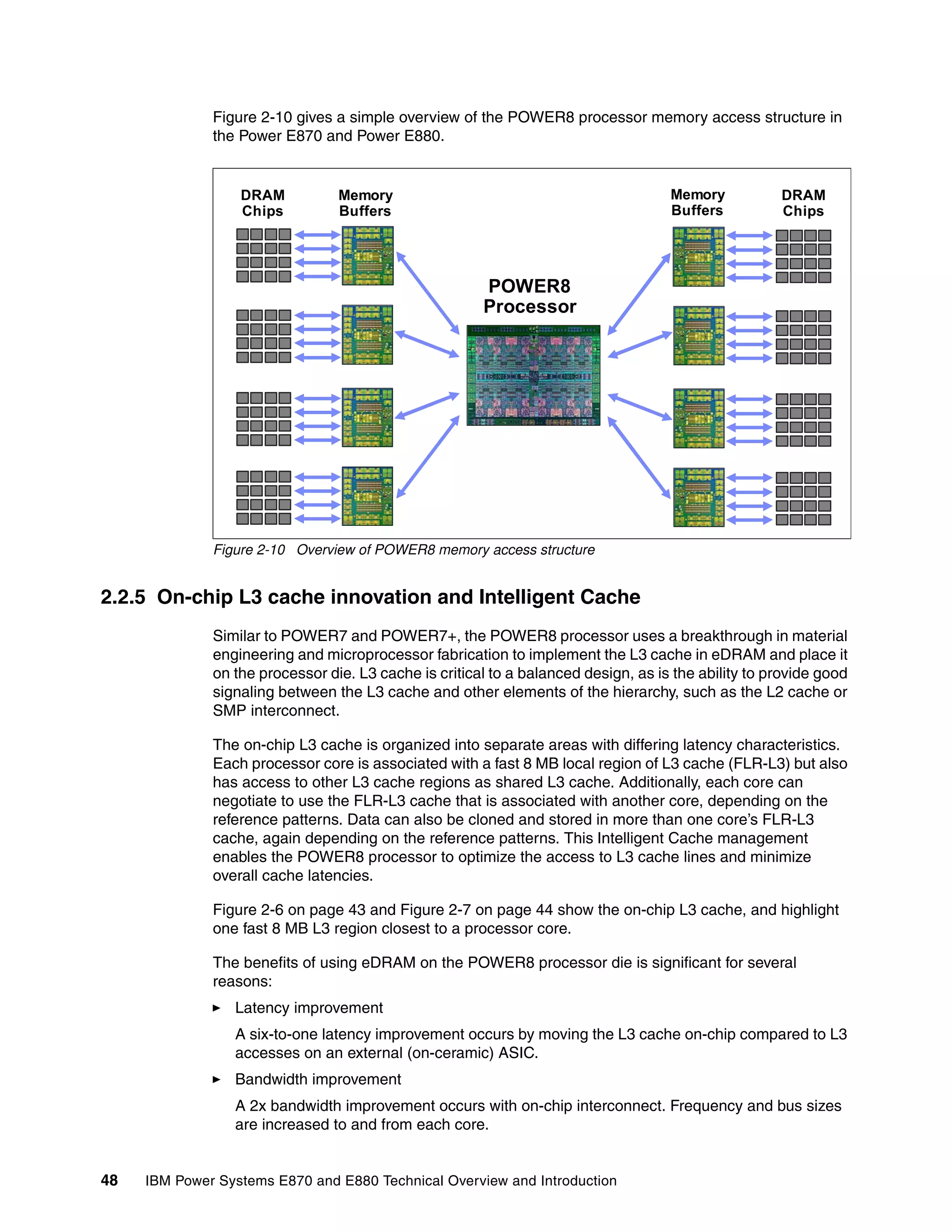 48 IBM Power Systems E870 and E880 Technical Overview and Introduction
Figure 2-10 gives a simple overview of the POWER8 processor memory access structure in
the Power E870 and Power E880.
Figure 2-10 Overview of POWER8 memory access structure
2.2.5 On-chip L3 cache innovation and Intelligent Cache
Similar to POWER7 and POWER7+, the POWER8 processor uses a breakthrough in material
engineering and microprocessor fabrication to implement the L3 cache in eDRAM and place it
on the processor die. L3 cache is critical to a balanced design, as is the ability to provide good
signaling between the L3 cache and other elements of the hierarchy, such as the L2 cache or
SMP interconnect.
The on-chip L3 cache is organized into separate areas with differing latency characteristics.
Each processor core is associated with a fast 8 MB local region of L3 cache (FLR-L3) but also
has access to other L3 cache regions as shared L3 cache. Additionally, each core can
negotiate to use the FLR-L3 cache that is associated with another core, depending on the
reference patterns. Data can also be cloned and stored in more than one core’s FLR-L3
cache, again depending on the reference patterns. This Intelligent Cache management
enables the POWER8 processor to optimize the access to L3 cache lines and minimize
overall cache latencies.
Figure 2-6 on page 43 and Figure 2-7 on page 44 show the on-chip L3 cache, and highlight
one fast 8 MB L3 region closest to a processor core.
The benefits of using eDRAM on the POWER8 processor die is significant for several
reasons:
Latency improvement
A six-to-one latency improvement occurs by moving the L3 cache on-chip compared to L3
accesses on an external (on-ceramic) ASIC.
Bandwidth improvement
A 2x bandwidth improvement occurs with on-chip interconnect. Frequency and bus sizes
are increased to and from each core.
POWER8
Processor
Memory
Buffers
DRAM
Chips
Memory
Buffers
DRAM
Chips
 
