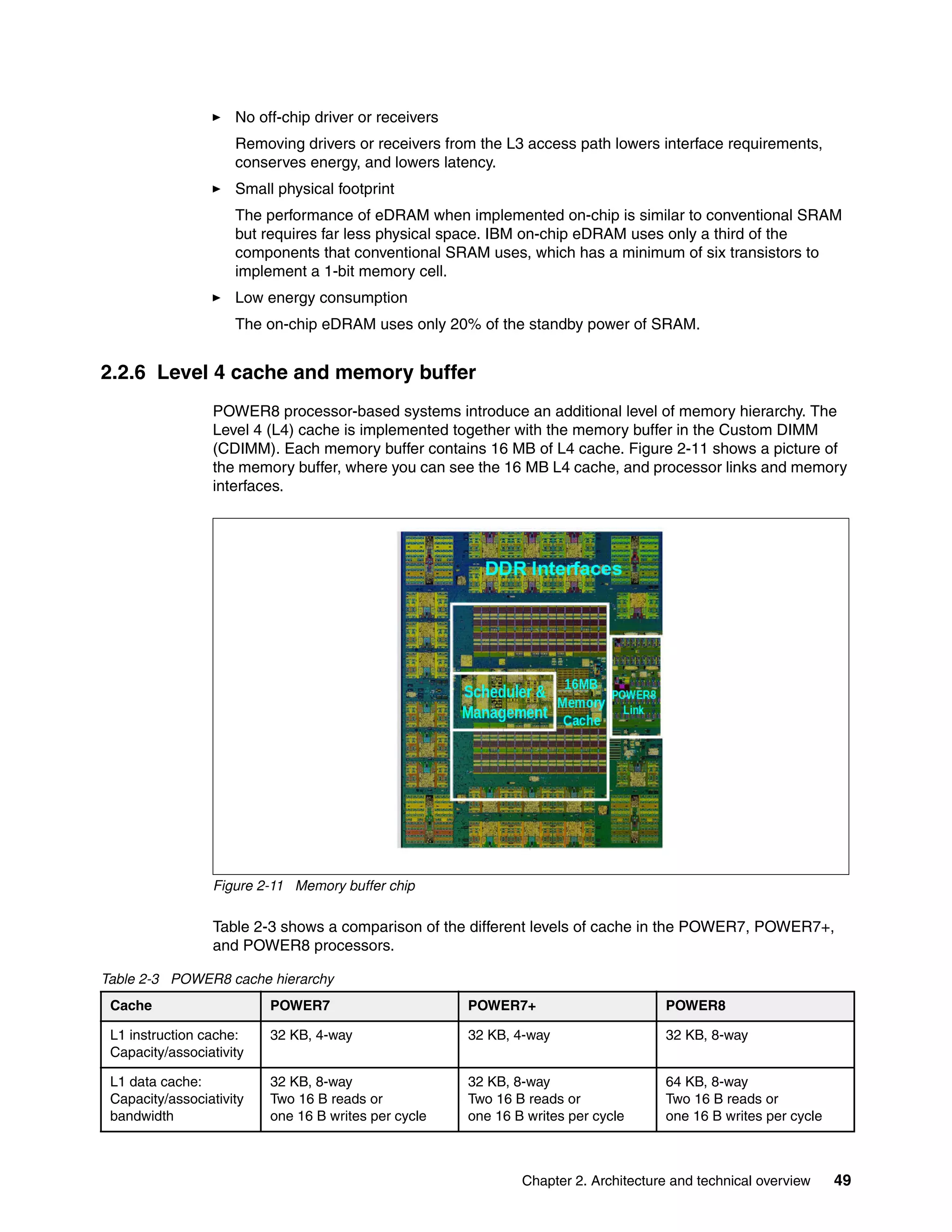 Chapter 2. Architecture and technical overview 49
No off-chip driver or receivers
Removing drivers or receivers from the L3 access path lowers interface requirements,
conserves energy, and lowers latency.
Small physical footprint
The performance of eDRAM when implemented on-chip is similar to conventional SRAM
but requires far less physical space. IBM on-chip eDRAM uses only a third of the
components that conventional SRAM uses, which has a minimum of six transistors to
implement a 1-bit memory cell.
Low energy consumption
The on-chip eDRAM uses only 20% of the standby power of SRAM.
2.2.6 Level 4 cache and memory buffer
POWER8 processor-based systems introduce an additional level of memory hierarchy. The
Level 4 (L4) cache is implemented together with the memory buffer in the Custom DIMM
(CDIMM). Each memory buffer contains 16 MB of L4 cache. Figure 2-11 shows a picture of
the memory buffer, where you can see the 16 MB L4 cache, and processor links and memory
interfaces.
Figure 2-11 Memory buffer chip
Table 2-3 shows a comparison of the different levels of cache in the POWER7, POWER7+,
and POWER8 processors.
Table 2-3 POWER8 cache hierarchy
Cache POWER7 POWER7+ POWER8
L1 instruction cache:
Capacity/associativity
32 KB, 4-way 32 KB, 4-way 32 KB, 8-way
L1 data cache:
Capacity/associativity
bandwidth
32 KB, 8-way
Two 16 B reads or
one 16 B writes per cycle
32 KB, 8-way
Two 16 B reads or
one 16 B writes per cycle
64 KB, 8-way
Two 16 B reads or
one 16 B writes per cycle
 