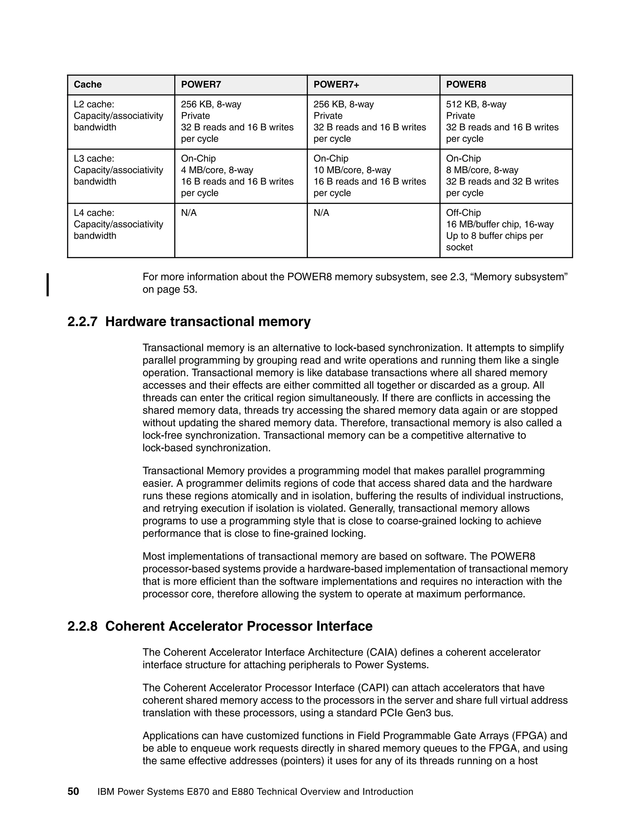 50 IBM Power Systems E870 and E880 Technical Overview and Introduction
For more information about the POWER8 memory subsystem, see 2.3, “Memory subsystem”
on page 53.
2.2.7 Hardware transactional memory
Transactional memory is an alternative to lock-based synchronization. It attempts to simplify
parallel programming by grouping read and write operations and running them like a single
operation. Transactional memory is like database transactions where all shared memory
accesses and their effects are either committed all together or discarded as a group. All
threads can enter the critical region simultaneously. If there are conflicts in accessing the
shared memory data, threads try accessing the shared memory data again or are stopped
without updating the shared memory data. Therefore, transactional memory is also called a
lock-free synchronization. Transactional memory can be a competitive alternative to
lock-based synchronization.
Transactional Memory provides a programming model that makes parallel programming
easier. A programmer delimits regions of code that access shared data and the hardware
runs these regions atomically and in isolation, buffering the results of individual instructions,
and retrying execution if isolation is violated. Generally, transactional memory allows
programs to use a programming style that is close to coarse-grained locking to achieve
performance that is close to fine-grained locking.
Most implementations of transactional memory are based on software. The POWER8
processor-based systems provide a hardware-based implementation of transactional memory
that is more efficient than the software implementations and requires no interaction with the
processor core, therefore allowing the system to operate at maximum performance.
2.2.8 Coherent Accelerator Processor Interface
The Coherent Accelerator Interface Architecture (CAIA) defines a coherent accelerator
interface structure for attaching peripherals to Power Systems.
The Coherent Accelerator Processor Interface (CAPI) can attach accelerators that have
coherent shared memory access to the processors in the server and share full virtual address
translation with these processors, using a standard PCIe Gen3 bus.
Applications can have customized functions in Field Programmable Gate Arrays (FPGA) and
be able to enqueue work requests directly in shared memory queues to the FPGA, and using
the same effective addresses (pointers) it uses for any of its threads running on a host
L2 cache:
Capacity/associativity
bandwidth
256 KB, 8-way
Private
32 B reads and 16 B writes
per cycle
256 KB, 8-way
Private
32 B reads and 16 B writes
per cycle
512 KB, 8-way
Private
32 B reads and 16 B writes
per cycle
L3 cache:
Capacity/associativity
bandwidth
On-Chip
4 MB/core, 8-way
16 B reads and 16 B writes
per cycle
On-Chip
10 MB/core, 8-way
16 B reads and 16 B writes
per cycle
On-Chip
8 MB/core, 8-way
32 B reads and 32 B writes
per cycle
L4 cache:
Capacity/associativity
bandwidth
N/A N/A Off-Chip
16 MB/buffer chip, 16-way
Up to 8 buffer chips per
socket
Cache POWER7 POWER7+ POWER8
 