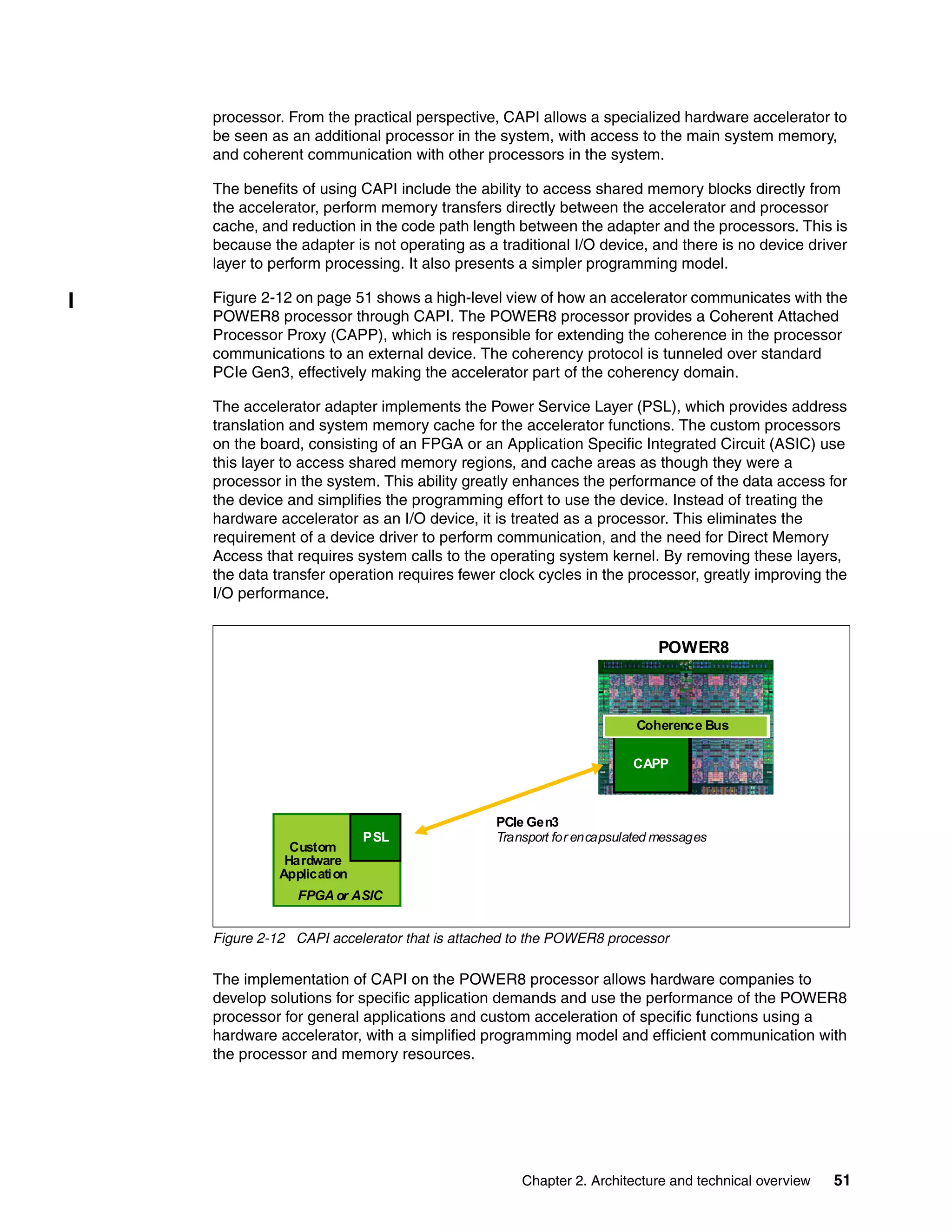 Chapter 2. Architecture and technical overview 51
processor. From the practical perspective, CAPI allows a specialized hardware accelerator to
be seen as an additional processor in the system, with access to the main system memory,
and coherent communication with other processors in the system.
The benefits of using CAPI include the ability to access shared memory blocks directly from
the accelerator, perform memory transfers directly between the accelerator and processor
cache, and reduction in the code path length between the adapter and the processors. This is
because the adapter is not operating as a traditional I/O device, and there is no device driver
layer to perform processing. It also presents a simpler programming model.
Figure 2-12 on page 51 shows a high-level view of how an accelerator communicates with the
POWER8 processor through CAPI. The POWER8 processor provides a Coherent Attached
Processor Proxy (CAPP), which is responsible for extending the coherence in the processor
communications to an external device. The coherency protocol is tunneled over standard
PCIe Gen3, effectively making the accelerator part of the coherency domain.
The accelerator adapter implements the Power Service Layer (PSL), which provides address
translation and system memory cache for the accelerator functions. The custom processors
on the board, consisting of an FPGA or an Application Specific Integrated Circuit (ASIC) use
this layer to access shared memory regions, and cache areas as though they were a
processor in the system. This ability greatly enhances the performance of the data access for
the device and simplifies the programming effort to use the device. Instead of treating the
hardware accelerator as an I/O device, it is treated as a processor. This eliminates the
requirement of a device driver to perform communication, and the need for Direct Memory
Access that requires system calls to the operating system kernel. By removing these layers,
the data transfer operation requires fewer clock cycles in the processor, greatly improving the
I/O performance.
Figure 2-12 CAPI accelerator that is attached to the POWER8 processor
The implementation of CAPI on the POWER8 processor allows hardware companies to
develop solutions for specific application demands and use the performance of the POWER8
processor for general applications and custom acceleration of specific functions using a
hardware accelerator, with a simplified programming model and efficient communication with
the processor and memory resources.
Custom
Hardware
Application
CAPP
Coherence Bus
PSL
FPGA or ASIC
POWER8
PCIe Gen3
Transport for encapsulated messages
 