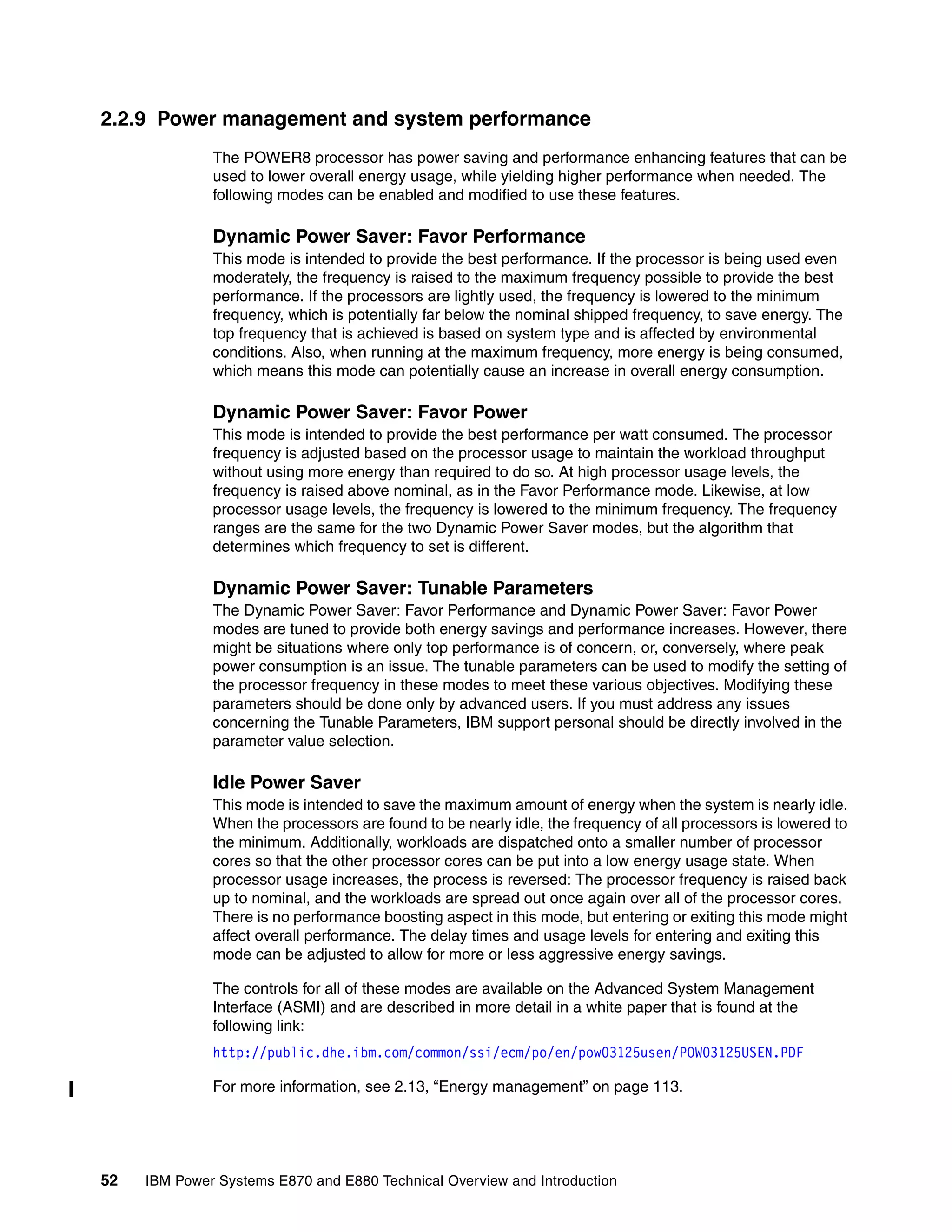 52 IBM Power Systems E870 and E880 Technical Overview and Introduction
2.2.9 Power management and system performance
The POWER8 processor has power saving and performance enhancing features that can be
used to lower overall energy usage, while yielding higher performance when needed. The
following modes can be enabled and modified to use these features.
Dynamic Power Saver: Favor Performance
This mode is intended to provide the best performance. If the processor is being used even
moderately, the frequency is raised to the maximum frequency possible to provide the best
performance. If the processors are lightly used, the frequency is lowered to the minimum
frequency, which is potentially far below the nominal shipped frequency, to save energy. The
top frequency that is achieved is based on system type and is affected by environmental
conditions. Also, when running at the maximum frequency, more energy is being consumed,
which means this mode can potentially cause an increase in overall energy consumption.
Dynamic Power Saver: Favor Power
This mode is intended to provide the best performance per watt consumed. The processor
frequency is adjusted based on the processor usage to maintain the workload throughput
without using more energy than required to do so. At high processor usage levels, the
frequency is raised above nominal, as in the Favor Performance mode. Likewise, at low
processor usage levels, the frequency is lowered to the minimum frequency. The frequency
ranges are the same for the two Dynamic Power Saver modes, but the algorithm that
determines which frequency to set is different.
Dynamic Power Saver: Tunable Parameters
The Dynamic Power Saver: Favor Performance and Dynamic Power Saver: Favor Power
modes are tuned to provide both energy savings and performance increases. However, there
might be situations where only top performance is of concern, or, conversely, where peak
power consumption is an issue. The tunable parameters can be used to modify the setting of
the processor frequency in these modes to meet these various objectives. Modifying these
parameters should be done only by advanced users. If you must address any issues
concerning the Tunable Parameters, IBM support personal should be directly involved in the
parameter value selection.
Idle Power Saver
This mode is intended to save the maximum amount of energy when the system is nearly idle.
When the processors are found to be nearly idle, the frequency of all processors is lowered to
the minimum. Additionally, workloads are dispatched onto a smaller number of processor
cores so that the other processor cores can be put into a low energy usage state. When
processor usage increases, the process is reversed: The processor frequency is raised back
up to nominal, and the workloads are spread out once again over all of the processor cores.
There is no performance boosting aspect in this mode, but entering or exiting this mode might
affect overall performance. The delay times and usage levels for entering and exiting this
mode can be adjusted to allow for more or less aggressive energy savings.
The controls for all of these modes are available on the Advanced System Management
Interface (ASMI) and are described in more detail in a white paper that is found at the
following link:
http://public.dhe.ibm.com/common/ssi/ecm/po/en/pow03125usen/POW03125USEN.PDF
For more information, see 2.13, “Energy management” on page 113.
 