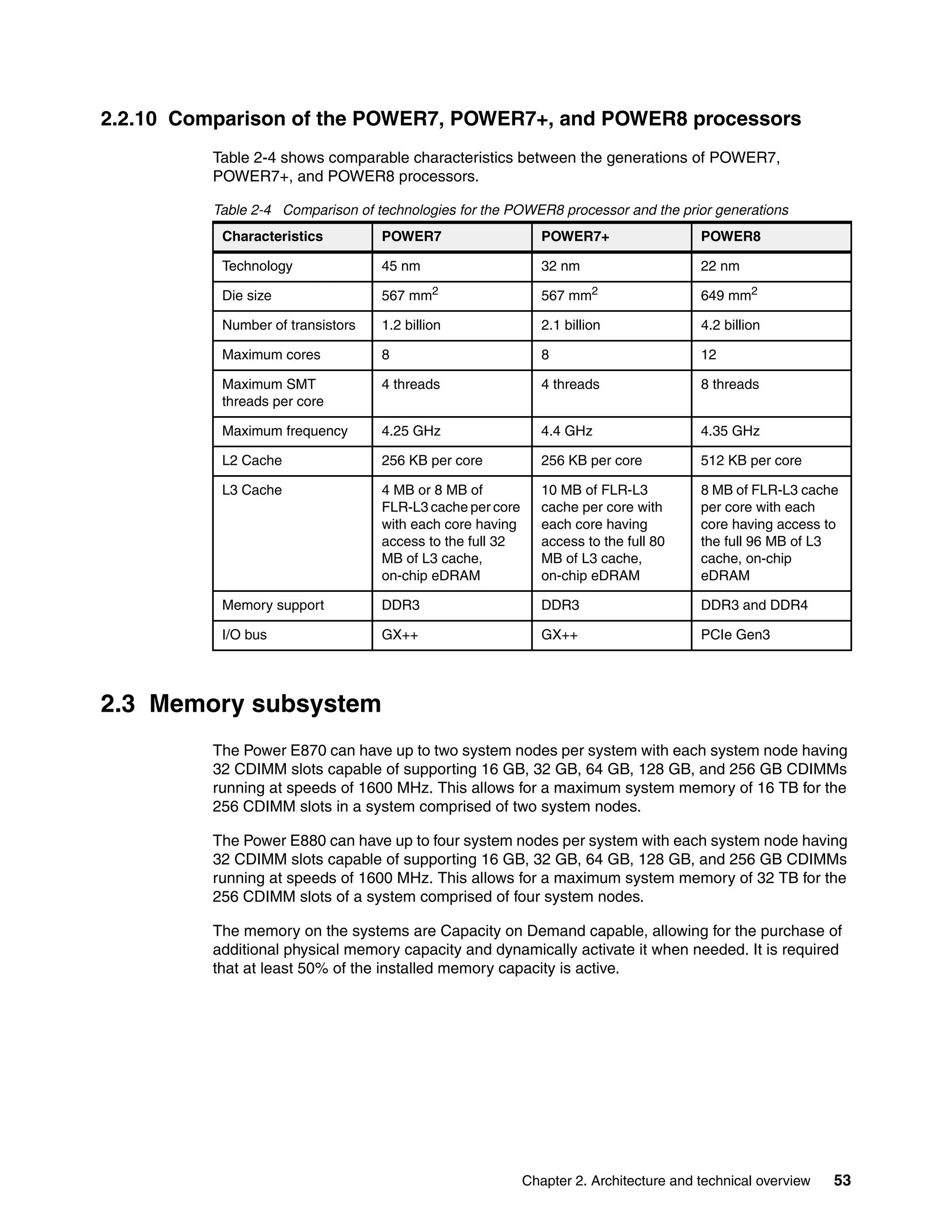 Chapter 2. Architecture and technical overview 53
2.2.10 Comparison of the POWER7, POWER7+, and POWER8 processors
Table 2-4 shows comparable characteristics between the generations of POWER7,
POWER7+, and POWER8 processors.
Table 2-4 Comparison of technologies for the POWER8 processor and the prior generations
2.3 Memory subsystem
The Power E870 can have up to two system nodes per system with each system node having
32 CDIMM slots capable of supporting 16 GB, 32 GB, 64 GB, 128 GB, and 256 GB CDIMMs
running at speeds of 1600 MHz. This allows for a maximum system memory of 16 TB for the
256 CDIMM slots in a system comprised of two system nodes.
The Power E880 can have up to four system nodes per system with each system node having
32 CDIMM slots capable of supporting 16 GB, 32 GB, 64 GB, 128 GB, and 256 GB CDIMMs
running at speeds of 1600 MHz. This allows for a maximum system memory of 32 TB for the
256 CDIMM slots of a system comprised of four system nodes.
The memory on the systems are Capacity on Demand capable, allowing for the purchase of
additional physical memory capacity and dynamically activate it when needed. It is required
that at least 50% of the installed memory capacity is active.
Characteristics POWER7 POWER7+ POWER8
Technology 45 nm 32 nm 22 nm
Die size 567 mm2
567 mm2
649 mm2
Number of transistors 1.2 billion 2.1 billion 4.2 billion
Maximum cores 8 8 12
Maximum SMT
threads per core
4 threads 4 threads 8 threads
Maximum frequency 4.25 GHz 4.4 GHz 4.35 GHz
L2 Cache 256 KB per core 256 KB per core 512 KB per core
L3 Cache 4 MB or 8 MB of
FLR-L3 cache per core
with each core having
access to the full 32
MB of L3 cache,
on-chip eDRAM
10 MB of FLR-L3
cache per core with
each core having
access to the full 80
MB of L3 cache,
on-chip eDRAM
8 MB of FLR-L3 cache
per core with each
core having access to
the full 96 MB of L3
cache, on-chip
eDRAM
Memory support DDR3 DDR3 DDR3 and DDR4
I/O bus GX++ GX++ PCIe Gen3
 