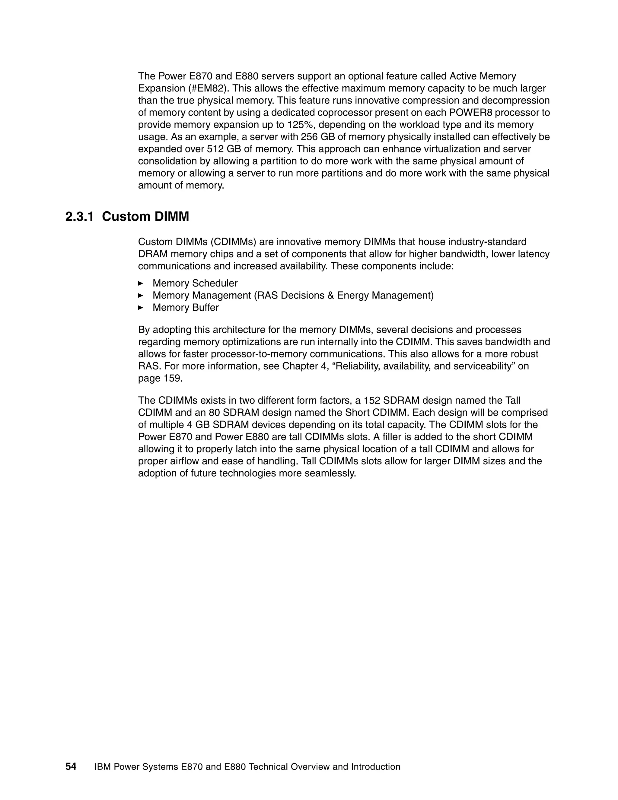 54 IBM Power Systems E870 and E880 Technical Overview and Introduction
The Power E870 and E880 servers support an optional feature called Active Memory
Expansion (#EM82). This allows the effective maximum memory capacity to be much larger
than the true physical memory. This feature runs innovative compression and decompression
of memory content by using a dedicated coprocessor present on each POWER8 processor to
provide memory expansion up to 125%, depending on the workload type and its memory
usage. As an example, a server with 256 GB of memory physically installed can effectively be
expanded over 512 GB of memory. This approach can enhance virtualization and server
consolidation by allowing a partition to do more work with the same physical amount of
memory or allowing a server to run more partitions and do more work with the same physical
amount of memory.
2.3.1 Custom DIMM
Custom DIMMs (CDIMMs) are innovative memory DIMMs that house industry-standard
DRAM memory chips and a set of components that allow for higher bandwidth, lower latency
communications and increased availability. These components include:
Memory Scheduler
Memory Management (RAS Decisions & Energy Management)
Memory Buffer
By adopting this architecture for the memory DIMMs, several decisions and processes
regarding memory optimizations are run internally into the CDIMM. This saves bandwidth and
allows for faster processor-to-memory communications. This also allows for a more robust
RAS. For more information, see Chapter 4, “Reliability, availability, and serviceability” on
page 159.
The CDIMMs exists in two different form factors, a 152 SDRAM design named the Tall
CDIMM and an 80 SDRAM design named the Short CDIMM. Each design will be comprised
of multiple 4 GB SDRAM devices depending on its total capacity. The CDIMM slots for the
Power E870 and Power E880 are tall CDIMMs slots. A filler is added to the short CDIMM
allowing it to properly latch into the same physical location of a tall CDIMM and allows for
proper airflow and ease of handling. Tall CDIMMs slots allow for larger DIMM sizes and the
adoption of future technologies more seamlessly.
 