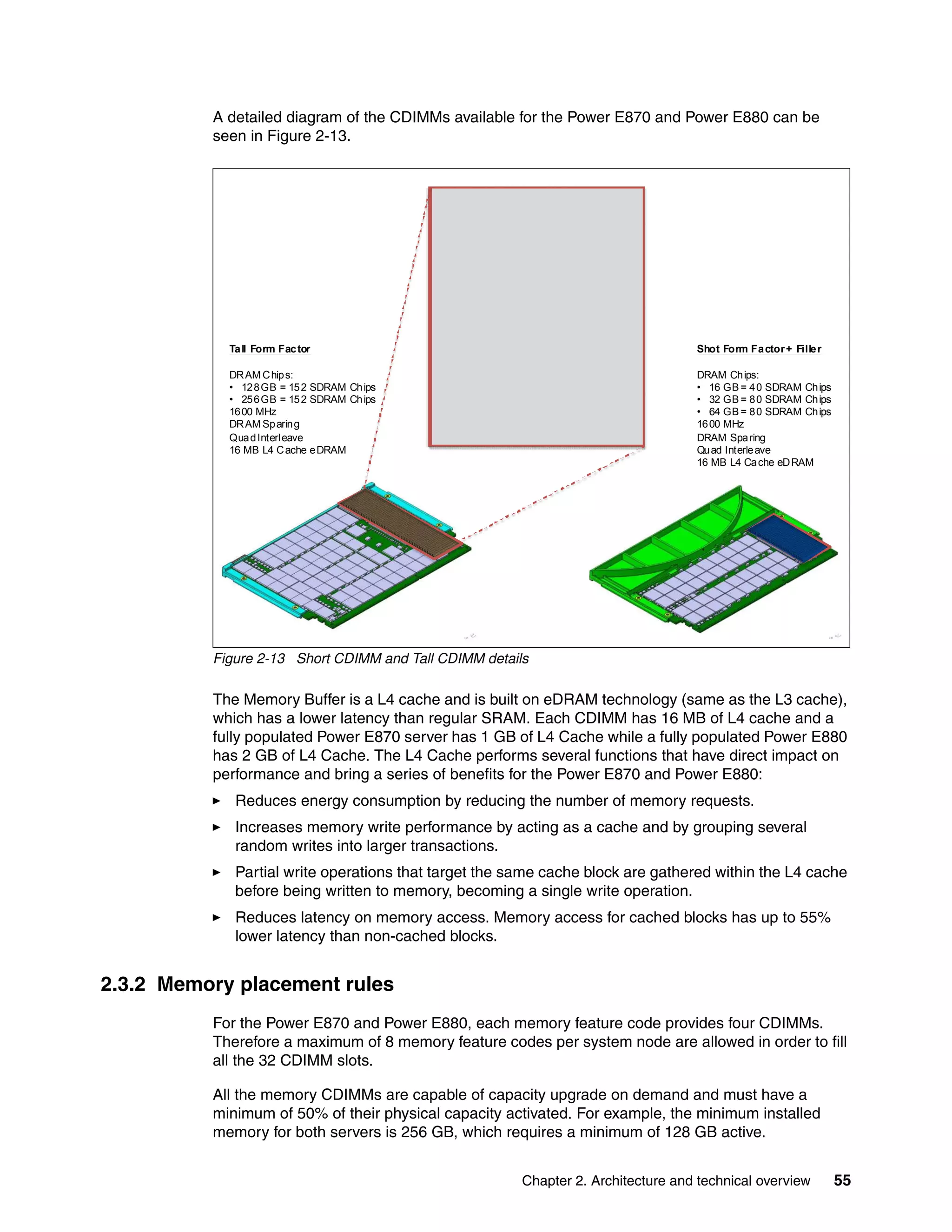 Chapter 2. Architecture and technical overview 55
A detailed diagram of the CDIMMs available for the Power E870 and Power E880 can be
seen in Figure 2-13.
Figure 2-13 Short CDIMM and Tall CDIMM details
The Memory Buffer is a L4 cache and is built on eDRAM technology (same as the L3 cache),
which has a lower latency than regular SRAM. Each CDIMM has 16 MB of L4 cache and a
fully populated Power E870 server has 1 GB of L4 Cache while a fully populated Power E880
has 2 GB of L4 Cache. The L4 Cache performs several functions that have direct impact on
performance and bring a series of benefits for the Power E870 and Power E880:
Reduces energy consumption by reducing the number of memory requests.
Increases memory write performance by acting as a cache and by grouping several
random writes into larger transactions.
Partial write operations that target the same cache block are gathered within the L4 cache
before being written to memory, becoming a single write operation.
Reduces latency on memory access. Memory access for cached blocks has up to 55%
lower latency than non-cached blocks.
2.3.2 Memory placement rules
For the Power E870 and Power E880, each memory feature code provides four CDIMMs.
Therefore a maximum of 8 memory feature codes per system node are allowed in order to fill
all the 32 CDIMM slots.
All the memory CDIMMs are capable of capacity upgrade on demand and must have a
minimum of 50% of their physical capacity activated. For example, the minimum installed
memory for both servers is 256 GB, which requires a minimum of 128 GB active.
Shot Form Factor+ Filler
DRAM Chips:
• 16 GB = 40 SDRAM Chips
• 32 GB = 80 SDRAM Chips
• 64 GB = 80 SDRAM Chips
1600 MHz
DRAM Sparing
Quad Interleave
16 MB L4 Cache eDRAM
Tall Form Factor
DRAM Chips:
• 128GB = 152 SDRAM Chips
• 256GB = 152 SDRAM Chips
1600 MHz
DRAM Sparing
QuadInterleave
16 MB L4 Cache eDRAM
 