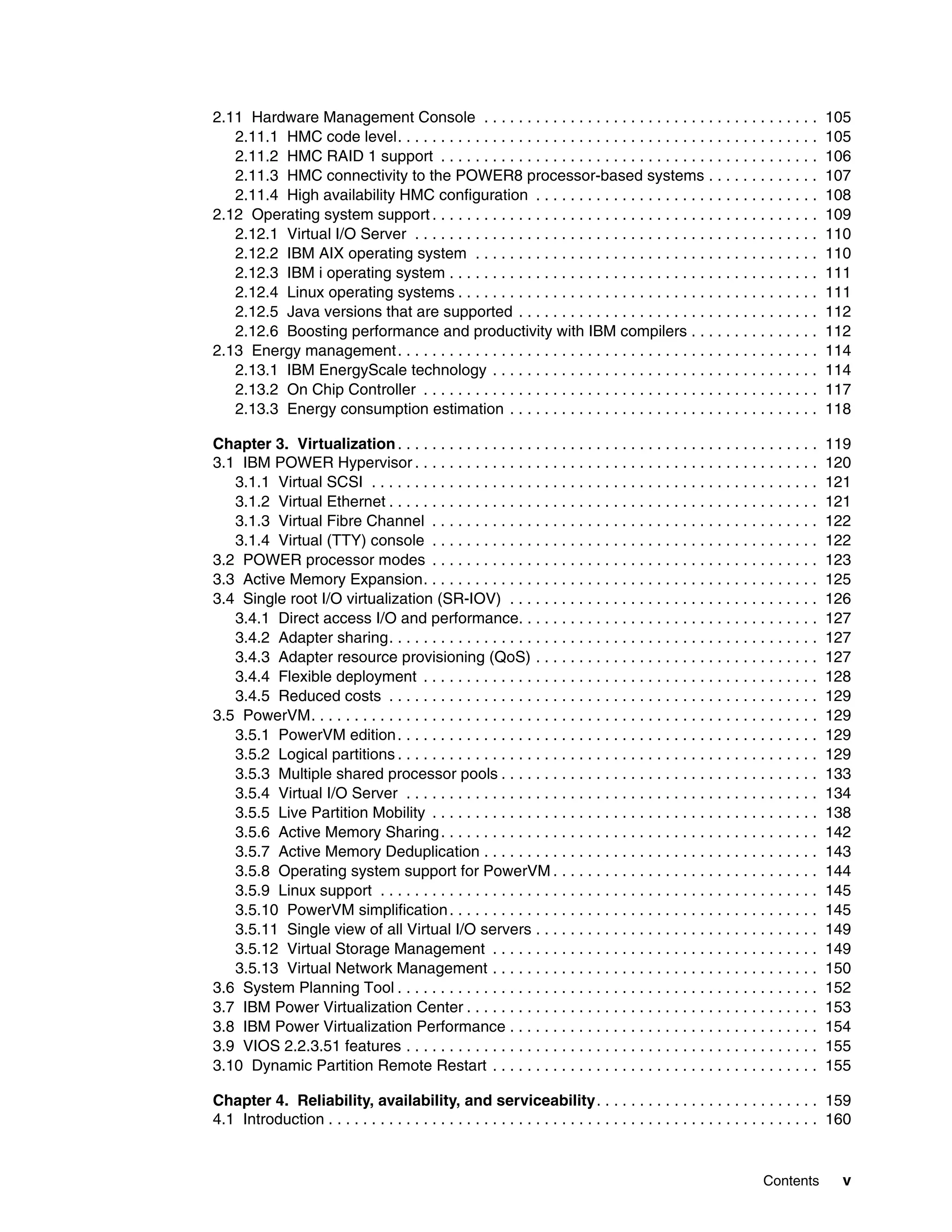 Contents v
2.11 Hardware Management Console . . . . . . . . . . . . . . . . . . . . . . . . . . . . . . . . . . . . . . . 105
2.11.1 HMC code level. . . . . . . . . . . . . . . . . . . . . . . . . . . . . . . . . . . . . . . . . . . . . . . . . 105
2.11.2 HMC RAID 1 support . . . . . . . . . . . . . . . . . . . . . . . . . . . . . . . . . . . . . . . . . . . . 106
2.11.3 HMC connectivity to the POWER8 processor-based systems . . . . . . . . . . . . . 107
2.11.4 High availability HMC configuration . . . . . . . . . . . . . . . . . . . . . . . . . . . . . . . . . 108
2.12 Operating system support . . . . . . . . . . . . . . . . . . . . . . . . . . . . . . . . . . . . . . . . . . . . . 109
2.12.1 Virtual I/O Server . . . . . . . . . . . . . . . . . . . . . . . . . . . . . . . . . . . . . . . . . . . . . . . 110
2.12.2 IBM AIX operating system . . . . . . . . . . . . . . . . . . . . . . . . . . . . . . . . . . . . . . . . 110
2.12.3 IBM i operating system . . . . . . . . . . . . . . . . . . . . . . . . . . . . . . . . . . . . . . . . . . . 111
2.12.4 Linux operating systems . . . . . . . . . . . . . . . . . . . . . . . . . . . . . . . . . . . . . . . . . . 111
2.12.5 Java versions that are supported . . . . . . . . . . . . . . . . . . . . . . . . . . . . . . . . . . . 112
2.12.6 Boosting performance and productivity with IBM compilers . . . . . . . . . . . . . . . 112
2.13 Energy management. . . . . . . . . . . . . . . . . . . . . . . . . . . . . . . . . . . . . . . . . . . . . . . . . 114
2.13.1 IBM EnergyScale technology . . . . . . . . . . . . . . . . . . . . . . . . . . . . . . . . . . . . . . 114
2.13.2 On Chip Controller . . . . . . . . . . . . . . . . . . . . . . . . . . . . . . . . . . . . . . . . . . . . . . 117
2.13.3 Energy consumption estimation . . . . . . . . . . . . . . . . . . . . . . . . . . . . . . . . . . . . 118
Chapter 3. Virtualization. . . . . . . . . . . . . . . . . . . . . . . . . . . . . . . . . . . . . . . . . . . . . . . . . 119
3.1 IBM POWER Hypervisor . . . . . . . . . . . . . . . . . . . . . . . . . . . . . . . . . . . . . . . . . . . . . . . 120
3.1.1 Virtual SCSI . . . . . . . . . . . . . . . . . . . . . . . . . . . . . . . . . . . . . . . . . . . . . . . . . . . . 121
3.1.2 Virtual Ethernet . . . . . . . . . . . . . . . . . . . . . . . . . . . . . . . . . . . . . . . . . . . . . . . . . . 121
3.1.3 Virtual Fibre Channel . . . . . . . . . . . . . . . . . . . . . . . . . . . . . . . . . . . . . . . . . . . . . 122
3.1.4 Virtual (TTY) console . . . . . . . . . . . . . . . . . . . . . . . . . . . . . . . . . . . . . . . . . . . . . 122
3.2 POWER processor modes . . . . . . . . . . . . . . . . . . . . . . . . . . . . . . . . . . . . . . . . . . . . . 123
3.3 Active Memory Expansion. . . . . . . . . . . . . . . . . . . . . . . . . . . . . . . . . . . . . . . . . . . . . . 125
3.4 Single root I/O virtualization (SR-IOV) . . . . . . . . . . . . . . . . . . . . . . . . . . . . . . . . . . . . 126
3.4.1 Direct access I/O and performance. . . . . . . . . . . . . . . . . . . . . . . . . . . . . . . . . . . 127
3.4.2 Adapter sharing. . . . . . . . . . . . . . . . . . . . . . . . . . . . . . . . . . . . . . . . . . . . . . . . . . 127
3.4.3 Adapter resource provisioning (QoS) . . . . . . . . . . . . . . . . . . . . . . . . . . . . . . . . . 127
3.4.4 Flexible deployment . . . . . . . . . . . . . . . . . . . . . . . . . . . . . . . . . . . . . . . . . . . . . . 128
3.4.5 Reduced costs . . . . . . . . . . . . . . . . . . . . . . . . . . . . . . . . . . . . . . . . . . . . . . . . . . 129
3.5 PowerVM. . . . . . . . . . . . . . . . . . . . . . . . . . . . . . . . . . . . . . . . . . . . . . . . . . . . . . . . . . . 129
3.5.1 PowerVM edition. . . . . . . . . . . . . . . . . . . . . . . . . . . . . . . . . . . . . . . . . . . . . . . . . 129
3.5.2 Logical partitions . . . . . . . . . . . . . . . . . . . . . . . . . . . . . . . . . . . . . . . . . . . . . . . . . 129
3.5.3 Multiple shared processor pools . . . . . . . . . . . . . . . . . . . . . . . . . . . . . . . . . . . . . 133
3.5.4 Virtual I/O Server . . . . . . . . . . . . . . . . . . . . . . . . . . . . . . . . . . . . . . . . . . . . . . . . 134
3.5.5 Live Partition Mobility . . . . . . . . . . . . . . . . . . . . . . . . . . . . . . . . . . . . . . . . . . . . . 138
3.5.6 Active Memory Sharing. . . . . . . . . . . . . . . . . . . . . . . . . . . . . . . . . . . . . . . . . . . . 142
3.5.7 Active Memory Deduplication . . . . . . . . . . . . . . . . . . . . . . . . . . . . . . . . . . . . . . . 143
3.5.8 Operating system support for PowerVM . . . . . . . . . . . . . . . . . . . . . . . . . . . . . . . 144
3.5.9 Linux support . . . . . . . . . . . . . . . . . . . . . . . . . . . . . . . . . . . . . . . . . . . . . . . . . . . 145
3.5.10 PowerVM simplification. . . . . . . . . . . . . . . . . . . . . . . . . . . . . . . . . . . . . . . . . . . 145
3.5.11 Single view of all Virtual I/O servers . . . . . . . . . . . . . . . . . . . . . . . . . . . . . . . . . 149
3.5.12 Virtual Storage Management . . . . . . . . . . . . . . . . . . . . . . . . . . . . . . . . . . . . . . 149
3.5.13 Virtual Network Management . . . . . . . . . . . . . . . . . . . . . . . . . . . . . . . . . . . . . . 150
3.6 System Planning Tool . . . . . . . . . . . . . . . . . . . . . . . . . . . . . . . . . . . . . . . . . . . . . . . . . 152
3.7 IBM Power Virtualization Center . . . . . . . . . . . . . . . . . . . . . . . . . . . . . . . . . . . . . . . . . 153
3.8 IBM Power Virtualization Performance . . . . . . . . . . . . . . . . . . . . . . . . . . . . . . . . . . . . 154
3.9 VIOS 2.2.3.51 features . . . . . . . . . . . . . . . . . . . . . . . . . . . . . . . . . . . . . . . . . . . . . . . . 155
3.10 Dynamic Partition Remote Restart . . . . . . . . . . . . . . . . . . . . . . . . . . . . . . . . . . . . . . 155
Chapter 4. Reliability, availability, and serviceability. . . . . . . . . . . . . . . . . . . . . . . . . . 159
4.1 Introduction . . . . . . . . . . . . . . . . . . . . . . . . . . . . . . . . . . . . . . . . . . . . . . . . . . . . . . . . . 160
 