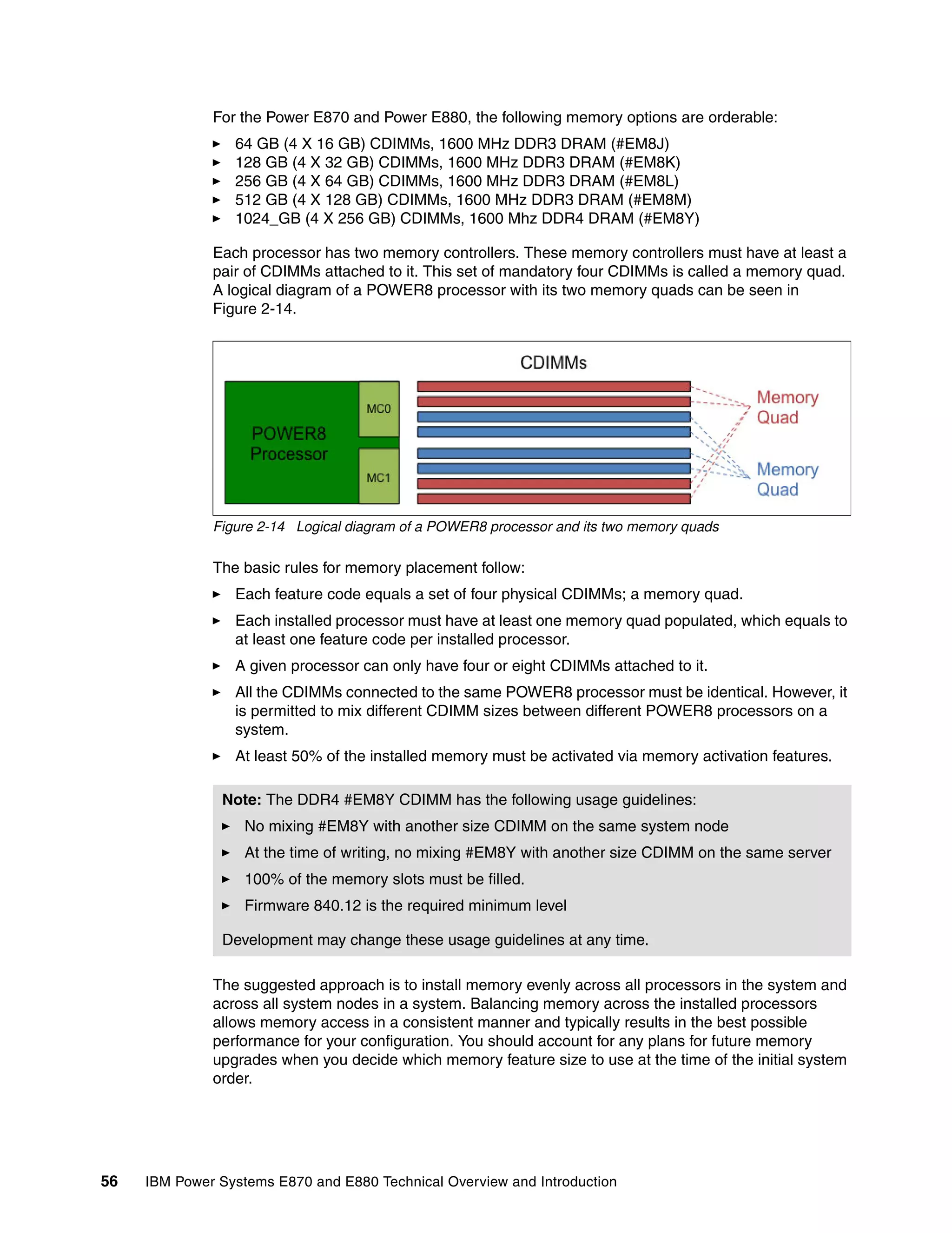 56 IBM Power Systems E870 and E880 Technical Overview and Introduction
For the Power E870 and Power E880, the following memory options are orderable:
64 GB (4 X 16 GB) CDIMMs, 1600 MHz DDR3 DRAM (#EM8J)
128 GB (4 X 32 GB) CDIMMs, 1600 MHz DDR3 DRAM (#EM8K)
256 GB (4 X 64 GB) CDIMMs, 1600 MHz DDR3 DRAM (#EM8L)
512 GB (4 X 128 GB) CDIMMs, 1600 MHz DDR3 DRAM (#EM8M)
1024_GB (4 X 256 GB) CDIMMs, 1600 Mhz DDR4 DRAM (#EM8Y)
Each processor has two memory controllers. These memory controllers must have at least a
pair of CDIMMs attached to it. This set of mandatory four CDIMMs is called a memory quad.
A logical diagram of a POWER8 processor with its two memory quads can be seen in
Figure 2-14.
Figure 2-14 Logical diagram of a POWER8 processor and its two memory quads
The basic rules for memory placement follow:
Each feature code equals a set of four physical CDIMMs; a memory quad.
Each installed processor must have at least one memory quad populated, which equals to
at least one feature code per installed processor.
A given processor can only have four or eight CDIMMs attached to it.
All the CDIMMs connected to the same POWER8 processor must be identical. However, it
is permitted to mix different CDIMM sizes between different POWER8 processors on a
system.
At least 50% of the installed memory must be activated via memory activation features.
The suggested approach is to install memory evenly across all processors in the system and
across all system nodes in a system. Balancing memory across the installed processors
allows memory access in a consistent manner and typically results in the best possible
performance for your configuration. You should account for any plans for future memory
upgrades when you decide which memory feature size to use at the time of the initial system
order.
Note: The DDR4 #EM8Y CDIMM has the following usage guidelines:
No mixing #EM8Y with another size CDIMM on the same system node
At the time of writing, no mixing #EM8Y with another size CDIMM on the same server
100% of the memory slots must be filled.
Firmware 840.12 is the required minimum level
Development may change these usage guidelines at any time.
 
