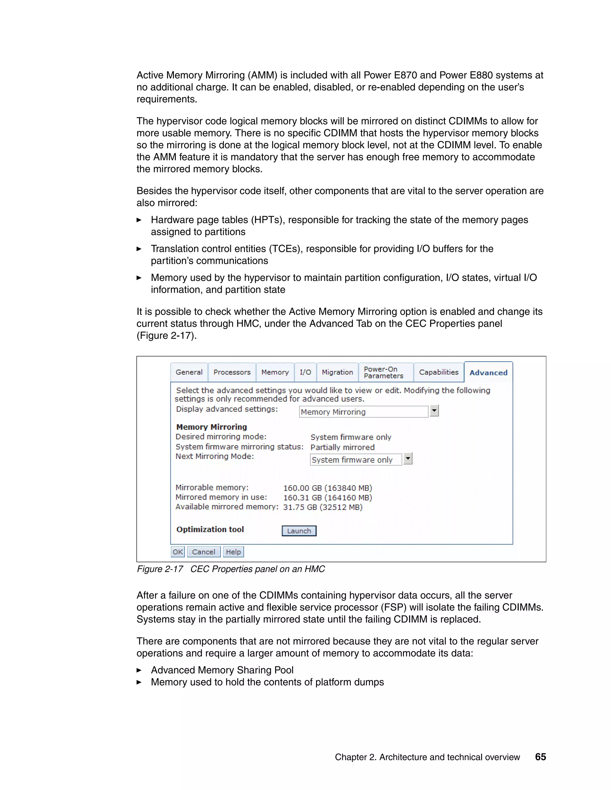 Chapter 2. Architecture and technical overview 65
Active Memory Mirroring (AMM) is included with all Power E870 and Power E880 systems at
no additional charge. It can be enabled, disabled, or re-enabled depending on the user’s
requirements.
The hypervisor code logical memory blocks will be mirrored on distinct CDIMMs to allow for
more usable memory. There is no specific CDIMM that hosts the hypervisor memory blocks
so the mirroring is done at the logical memory block level, not at the CDIMM level. To enable
the AMM feature it is mandatory that the server has enough free memory to accommodate
the mirrored memory blocks.
Besides the hypervisor code itself, other components that are vital to the server operation are
also mirrored:
Hardware page tables (HPTs), responsible for tracking the state of the memory pages
assigned to partitions
Translation control entities (TCEs), responsible for providing I/O buffers for the
partition’s communications
Memory used by the hypervisor to maintain partition configuration, I/O states, virtual I/O
information, and partition state
It is possible to check whether the Active Memory Mirroring option is enabled and change its
current status through HMC, under the Advanced Tab on the CEC Properties panel
(Figure 2-17).
Figure 2-17 CEC Properties panel on an HMC
After a failure on one of the CDIMMs containing hypervisor data occurs, all the server
operations remain active and flexible service processor (FSP) will isolate the failing CDIMMs.
Systems stay in the partially mirrored state until the failing CDIMM is replaced.
There are components that are not mirrored because they are not vital to the regular server
operations and require a larger amount of memory to accommodate its data:
Advanced Memory Sharing Pool
Memory used to hold the contents of platform dumps
 