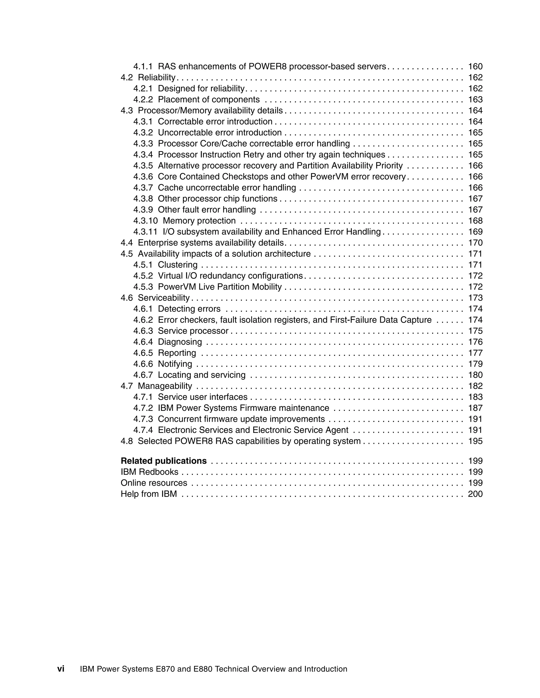 vi IBM Power Systems E870 and E880 Technical Overview and Introduction
4.1.1 RAS enhancements of POWER8 processor-based servers. . . . . . . . . . . . . . . . 160
4.2 Reliability. . . . . . . . . . . . . . . . . . . . . . . . . . . . . . . . . . . . . . . . . . . . . . . . . . . . . . . . . . . 162
4.2.1 Designed for reliability. . . . . . . . . . . . . . . . . . . . . . . . . . . . . . . . . . . . . . . . . . . . . 162
4.2.2 Placement of components . . . . . . . . . . . . . . . . . . . . . . . . . . . . . . . . . . . . . . . . . 163
4.3 Processor/Memory availability details . . . . . . . . . . . . . . . . . . . . . . . . . . . . . . . . . . . . . 164
4.3.1 Correctable error introduction . . . . . . . . . . . . . . . . . . . . . . . . . . . . . . . . . . . . . . . 164
4.3.2 Uncorrectable error introduction . . . . . . . . . . . . . . . . . . . . . . . . . . . . . . . . . . . . . 165
4.3.3 Processor Core/Cache correctable error handling . . . . . . . . . . . . . . . . . . . . . . . 165
4.3.4 Processor Instruction Retry and other try again techniques . . . . . . . . . . . . . . . . 165
4.3.5 Alternative processor recovery and Partition Availability Priority . . . . . . . . . . . . 166
4.3.6 Core Contained Checkstops and other PowerVM error recovery. . . . . . . . . . . . 166
4.3.7 Cache uncorrectable error handling . . . . . . . . . . . . . . . . . . . . . . . . . . . . . . . . . . 166
4.3.8 Other processor chip functions . . . . . . . . . . . . . . . . . . . . . . . . . . . . . . . . . . . . . . 167
4.3.9 Other fault error handling . . . . . . . . . . . . . . . . . . . . . . . . . . . . . . . . . . . . . . . . . . 167
4.3.10 Memory protection . . . . . . . . . . . . . . . . . . . . . . . . . . . . . . . . . . . . . . . . . . . . . . 168
4.3.11 I/O subsystem availability and Enhanced Error Handling . . . . . . . . . . . . . . . . . 169
4.4 Enterprise systems availability details. . . . . . . . . . . . . . . . . . . . . . . . . . . . . . . . . . . . . 170
4.5 Availability impacts of a solution architecture . . . . . . . . . . . . . . . . . . . . . . . . . . . . . . . 171
4.5.1 Clustering . . . . . . . . . . . . . . . . . . . . . . . . . . . . . . . . . . . . . . . . . . . . . . . . . . . . . . 171
4.5.2 Virtual I/O redundancy configurations. . . . . . . . . . . . . . . . . . . . . . . . . . . . . . . . . 172
4.5.3 PowerVM Live Partition Mobility . . . . . . . . . . . . . . . . . . . . . . . . . . . . . . . . . . . . . 172
4.6 Serviceability . . . . . . . . . . . . . . . . . . . . . . . . . . . . . . . . . . . . . . . . . . . . . . . . . . . . . . . . 173
4.6.1 Detecting errors . . . . . . . . . . . . . . . . . . . . . . . . . . . . . . . . . . . . . . . . . . . . . . . . . 174
4.6.2 Error checkers, fault isolation registers, and First-Failure Data Capture . . . . . . 174
4.6.3 Service processor . . . . . . . . . . . . . . . . . . . . . . . . . . . . . . . . . . . . . . . . . . . . . . . . 175
4.6.4 Diagnosing . . . . . . . . . . . . . . . . . . . . . . . . . . . . . . . . . . . . . . . . . . . . . . . . . . . . . 176
4.6.5 Reporting . . . . . . . . . . . . . . . . . . . . . . . . . . . . . . . . . . . . . . . . . . . . . . . . . . . . . . 177
4.6.6 Notifying . . . . . . . . . . . . . . . . . . . . . . . . . . . . . . . . . . . . . . . . . . . . . . . . . . . . . . . 179
4.6.7 Locating and servicing . . . . . . . . . . . . . . . . . . . . . . . . . . . . . . . . . . . . . . . . . . . . 180
4.7 Manageability . . . . . . . . . . . . . . . . . . . . . . . . . . . . . . . . . . . . . . . . . . . . . . . . . . . . . . . 182
4.7.1 Service user interfaces . . . . . . . . . . . . . . . . . . . . . . . . . . . . . . . . . . . . . . . . . . . . 183
4.7.2 IBM Power Systems Firmware maintenance . . . . . . . . . . . . . . . . . . . . . . . . . . . 187
4.7.3 Concurrent firmware update improvements . . . . . . . . . . . . . . . . . . . . . . . . . . . . 191
4.7.4 Electronic Services and Electronic Service Agent . . . . . . . . . . . . . . . . . . . . . . . 191
4.8 Selected POWER8 RAS capabilities by operating system . . . . . . . . . . . . . . . . . . . . . 195
Related publications . . . . . . . . . . . . . . . . . . . . . . . . . . . . . . . . . . . . . . . . . . . . . . . . . . . . 199
IBM Redbooks . . . . . . . . . . . . . . . . . . . . . . . . . . . . . . . . . . . . . . . . . . . . . . . . . . . . . . . . . . 199
Online resources . . . . . . . . . . . . . . . . . . . . . . . . . . . . . . . . . . . . . . . . . . . . . . . . . . . . . . . . 199
Help from IBM . . . . . . . . . . . . . . . . . . . . . . . . . . . . . . . . . . . . . . . . . . . . . . . . . . . . . . . . . . 200
 