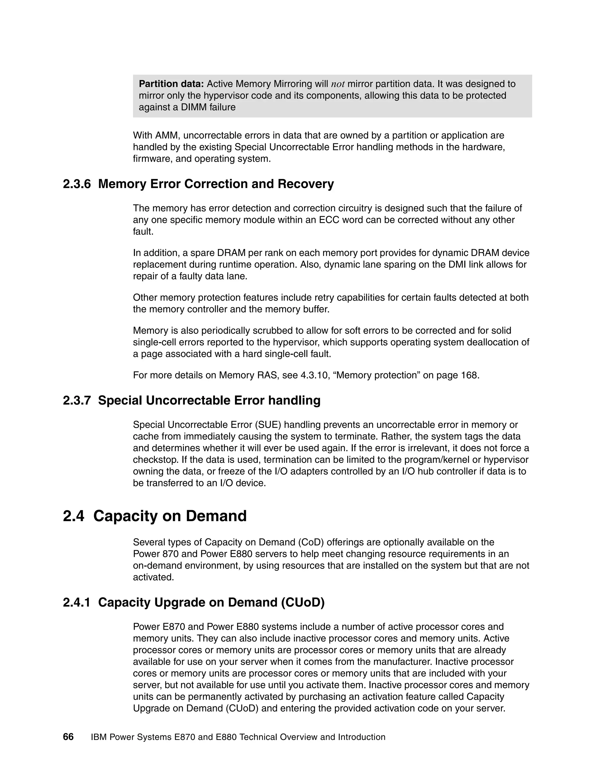 66 IBM Power Systems E870 and E880 Technical Overview and Introduction
With AMM, uncorrectable errors in data that are owned by a partition or application are
handled by the existing Special Uncorrectable Error handling methods in the hardware,
firmware, and operating system.
2.3.6 Memory Error Correction and Recovery
The memory has error detection and correction circuitry is designed such that the failure of
any one specific memory module within an ECC word can be corrected without any other
fault.
In addition, a spare DRAM per rank on each memory port provides for dynamic DRAM device
replacement during runtime operation. Also, dynamic lane sparing on the DMI link allows for
repair of a faulty data lane.
Other memory protection features include retry capabilities for certain faults detected at both
the memory controller and the memory buffer.
Memory is also periodically scrubbed to allow for soft errors to be corrected and for solid
single-cell errors reported to the hypervisor, which supports operating system deallocation of
a page associated with a hard single-cell fault.
For more details on Memory RAS, see 4.3.10, “Memory protection” on page 168.
2.3.7 Special Uncorrectable Error handling
Special Uncorrectable Error (SUE) handling prevents an uncorrectable error in memory or
cache from immediately causing the system to terminate. Rather, the system tags the data
and determines whether it will ever be used again. If the error is irrelevant, it does not force a
checkstop. If the data is used, termination can be limited to the program/kernel or hypervisor
owning the data, or freeze of the I/O adapters controlled by an I/O hub controller if data is to
be transferred to an I/O device.
2.4 Capacity on Demand
Several types of Capacity on Demand (CoD) offerings are optionally available on the
Power 870 and Power E880 servers to help meet changing resource requirements in an
on-demand environment, by using resources that are installed on the system but that are not
activated.
2.4.1 Capacity Upgrade on Demand (CUoD)
Power E870 and Power E880 systems include a number of active processor cores and
memory units. They can also include inactive processor cores and memory units. Active
processor cores or memory units are processor cores or memory units that are already
available for use on your server when it comes from the manufacturer. Inactive processor
cores or memory units are processor cores or memory units that are included with your
server, but not available for use until you activate them. Inactive processor cores and memory
units can be permanently activated by purchasing an activation feature called Capacity
Upgrade on Demand (CUoD) and entering the provided activation code on your server.
Partition data: Active Memory Mirroring will not mirror partition data. It was designed to
mirror only the hypervisor code and its components, allowing this data to be protected
against a DIMM failure
 