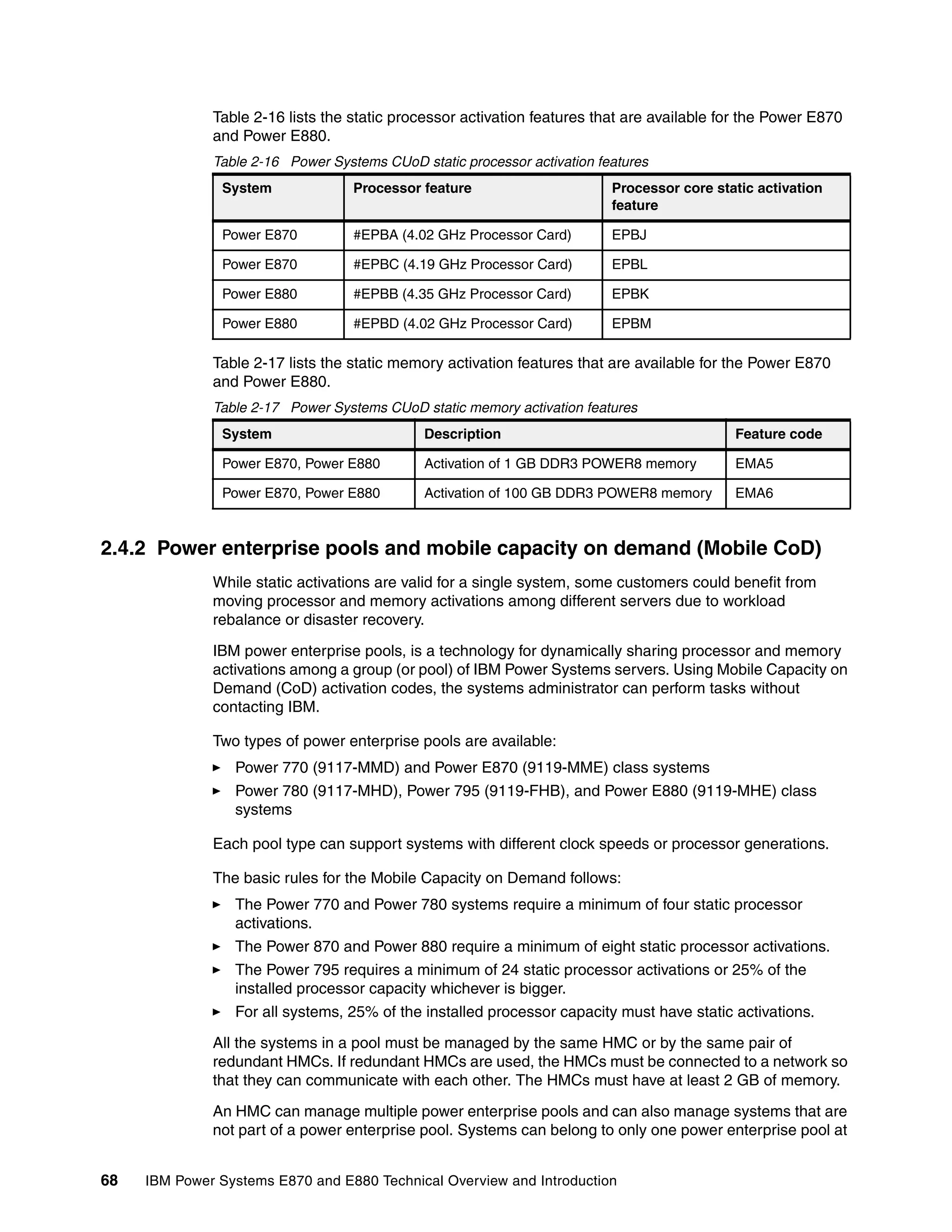 68 IBM Power Systems E870 and E880 Technical Overview and Introduction
Table 2-16 lists the static processor activation features that are available for the Power E870
and Power E880.
Table 2-16 Power Systems CUoD static processor activation features
Table 2-17 lists the static memory activation features that are available for the Power E870
and Power E880.
Table 2-17 Power Systems CUoD static memory activation features
2.4.2 Power enterprise pools and mobile capacity on demand (Mobile CoD)
While static activations are valid for a single system, some customers could benefit from
moving processor and memory activations among different servers due to workload
rebalance or disaster recovery.
IBM power enterprise pools, is a technology for dynamically sharing processor and memory
activations among a group (or pool) of IBM Power Systems servers. Using Mobile Capacity on
Demand (CoD) activation codes, the systems administrator can perform tasks without
contacting IBM.
Two types of power enterprise pools are available:
Power 770 (9117-MMD) and Power E870 (9119-MME) class systems
Power 780 (9117-MHD), Power 795 (9119-FHB), and Power E880 (9119-MHE) class
systems
Each pool type can support systems with different clock speeds or processor generations.
The basic rules for the Mobile Capacity on Demand follows:
The Power 770 and Power 780 systems require a minimum of four static processor
activations.
The Power 870 and Power 880 require a minimum of eight static processor activations.
The Power 795 requires a minimum of 24 static processor activations or 25% of the
installed processor capacity whichever is bigger.
For all systems, 25% of the installed processor capacity must have static activations.
All the systems in a pool must be managed by the same HMC or by the same pair of
redundant HMCs. If redundant HMCs are used, the HMCs must be connected to a network so
that they can communicate with each other. The HMCs must have at least 2 GB of memory.
An HMC can manage multiple power enterprise pools and can also manage systems that are
not part of a power enterprise pool. Systems can belong to only one power enterprise pool at
System Processor feature Processor core static activation
feature
Power E870 #EPBA (4.02 GHz Processor Card) EPBJ
Power E870 #EPBC (4.19 GHz Processor Card) EPBL
Power E880 #EPBB (4.35 GHz Processor Card) EPBK
Power E880 #EPBD (4.02 GHz Processor Card) EPBM
System Description Feature code
Power E870, Power E880 Activation of 1 GB DDR3 POWER8 memory EMA5
Power E870, Power E880 Activation of 100 GB DDR3 POWER8 memory EMA6
 