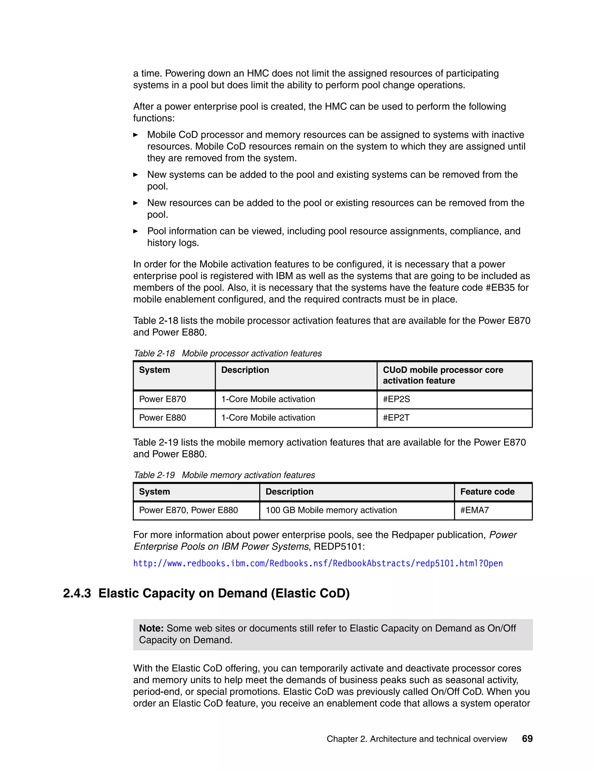 Chapter 2. Architecture and technical overview 69
a time. Powering down an HMC does not limit the assigned resources of participating
systems in a pool but does limit the ability to perform pool change operations.
After a power enterprise pool is created, the HMC can be used to perform the following
functions:
Mobile CoD processor and memory resources can be assigned to systems with inactive
resources. Mobile CoD resources remain on the system to which they are assigned until
they are removed from the system.
New systems can be added to the pool and existing systems can be removed from the
pool.
New resources can be added to the pool or existing resources can be removed from the
pool.
Pool information can be viewed, including pool resource assignments, compliance, and
history logs.
In order for the Mobile activation features to be configured, it is necessary that a power
enterprise pool is registered with IBM as well as the systems that are going to be included as
members of the pool. Also, it is necessary that the systems have the feature code #EB35 for
mobile enablement configured, and the required contracts must be in place.
Table 2-18 lists the mobile processor activation features that are available for the Power E870
and Power E880.
Table 2-18 Mobile processor activation features
Table 2-19 lists the mobile memory activation features that are available for the Power E870
and Power E880.
Table 2-19 Mobile memory activation features
For more information about power enterprise pools, see the Redpaper publication, Power
Enterprise Pools on IBM Power Systems, REDP5101:
http://www.redbooks.ibm.com/Redbooks.nsf/RedbookAbstracts/redp5101.html?Open
2.4.3 Elastic Capacity on Demand (Elastic CoD)
With the Elastic CoD offering, you can temporarily activate and deactivate processor cores
and memory units to help meet the demands of business peaks such as seasonal activity,
period-end, or special promotions. Elastic CoD was previously called On/Off CoD. When you
order an Elastic CoD feature, you receive an enablement code that allows a system operator
System Description CUoD mobile processor core
activation feature
Power E870 1-Core Mobile activation #EP2S
Power E880 1-Core Mobile activation #EP2T
System Description Feature code
Power E870, Power E880 100 GB Mobile memory activation #EMA7
Note: Some web sites or documents still refer to Elastic Capacity on Demand as On/Off
Capacity on Demand.
 