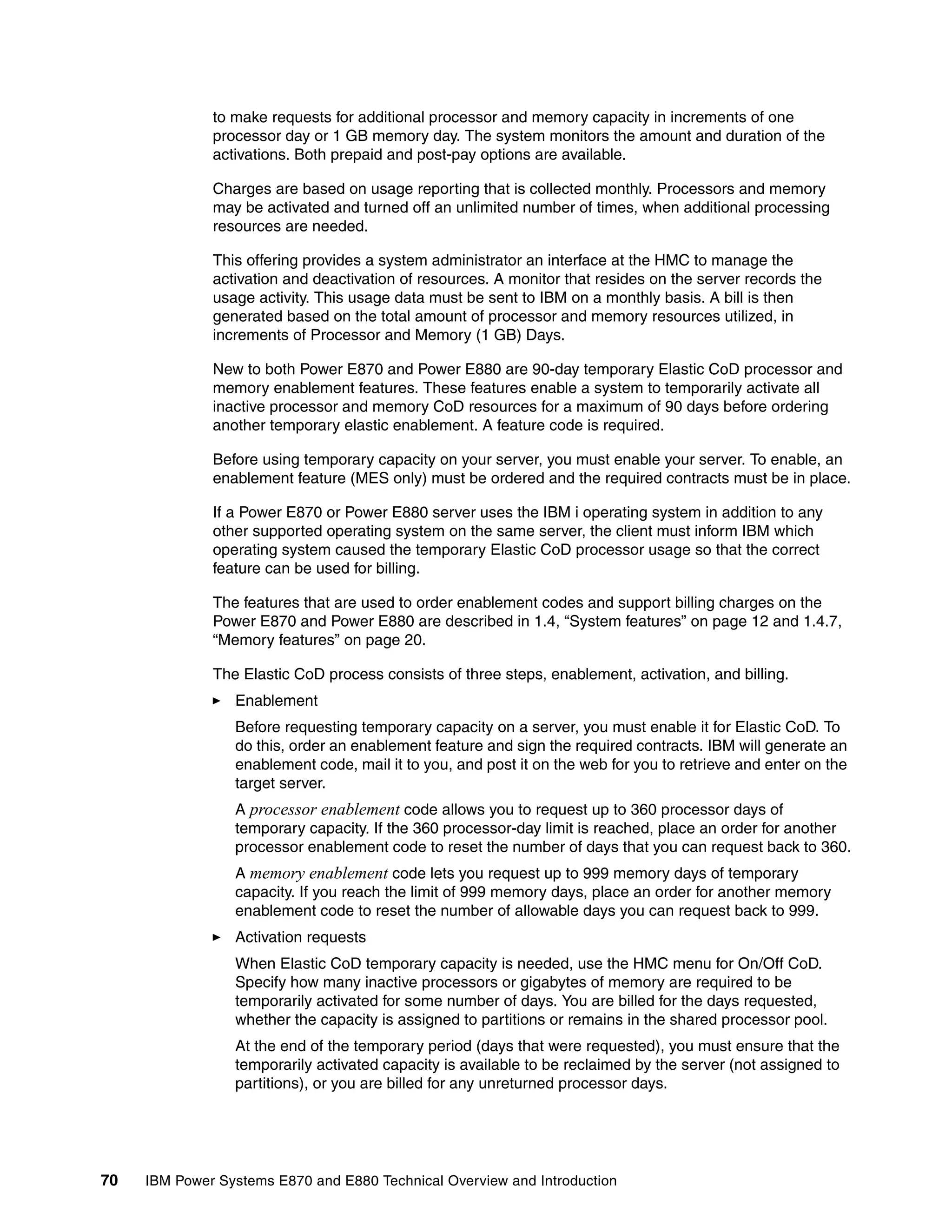 70 IBM Power Systems E870 and E880 Technical Overview and Introduction
to make requests for additional processor and memory capacity in increments of one
processor day or 1 GB memory day. The system monitors the amount and duration of the
activations. Both prepaid and post-pay options are available.
Charges are based on usage reporting that is collected monthly. Processors and memory
may be activated and turned off an unlimited number of times, when additional processing
resources are needed.
This offering provides a system administrator an interface at the HMC to manage the
activation and deactivation of resources. A monitor that resides on the server records the
usage activity. This usage data must be sent to IBM on a monthly basis. A bill is then
generated based on the total amount of processor and memory resources utilized, in
increments of Processor and Memory (1 GB) Days.
New to both Power E870 and Power E880 are 90-day temporary Elastic CoD processor and
memory enablement features. These features enable a system to temporarily activate all
inactive processor and memory CoD resources for a maximum of 90 days before ordering
another temporary elastic enablement. A feature code is required.
Before using temporary capacity on your server, you must enable your server. To enable, an
enablement feature (MES only) must be ordered and the required contracts must be in place.
If a Power E870 or Power E880 server uses the IBM i operating system in addition to any
other supported operating system on the same server, the client must inform IBM which
operating system caused the temporary Elastic CoD processor usage so that the correct
feature can be used for billing.
The features that are used to order enablement codes and support billing charges on the
Power E870 and Power E880 are described in 1.4, “System features” on page 12 and 1.4.7,
“Memory features” on page 20.
The Elastic CoD process consists of three steps, enablement, activation, and billing.
Enablement
Before requesting temporary capacity on a server, you must enable it for Elastic CoD. To
do this, order an enablement feature and sign the required contracts. IBM will generate an
enablement code, mail it to you, and post it on the web for you to retrieve and enter on the
target server.
A processor enablement code allows you to request up to 360 processor days of
temporary capacity. If the 360 processor-day limit is reached, place an order for another
processor enablement code to reset the number of days that you can request back to 360.
A memory enablement code lets you request up to 999 memory days of temporary
capacity. If you reach the limit of 999 memory days, place an order for another memory
enablement code to reset the number of allowable days you can request back to 999.
Activation requests
When Elastic CoD temporary capacity is needed, use the HMC menu for On/Off CoD.
Specify how many inactive processors or gigabytes of memory are required to be
temporarily activated for some number of days. You are billed for the days requested,
whether the capacity is assigned to partitions or remains in the shared processor pool.
At the end of the temporary period (days that were requested), you must ensure that the
temporarily activated capacity is available to be reclaimed by the server (not assigned to
partitions), or you are billed for any unreturned processor days.
 