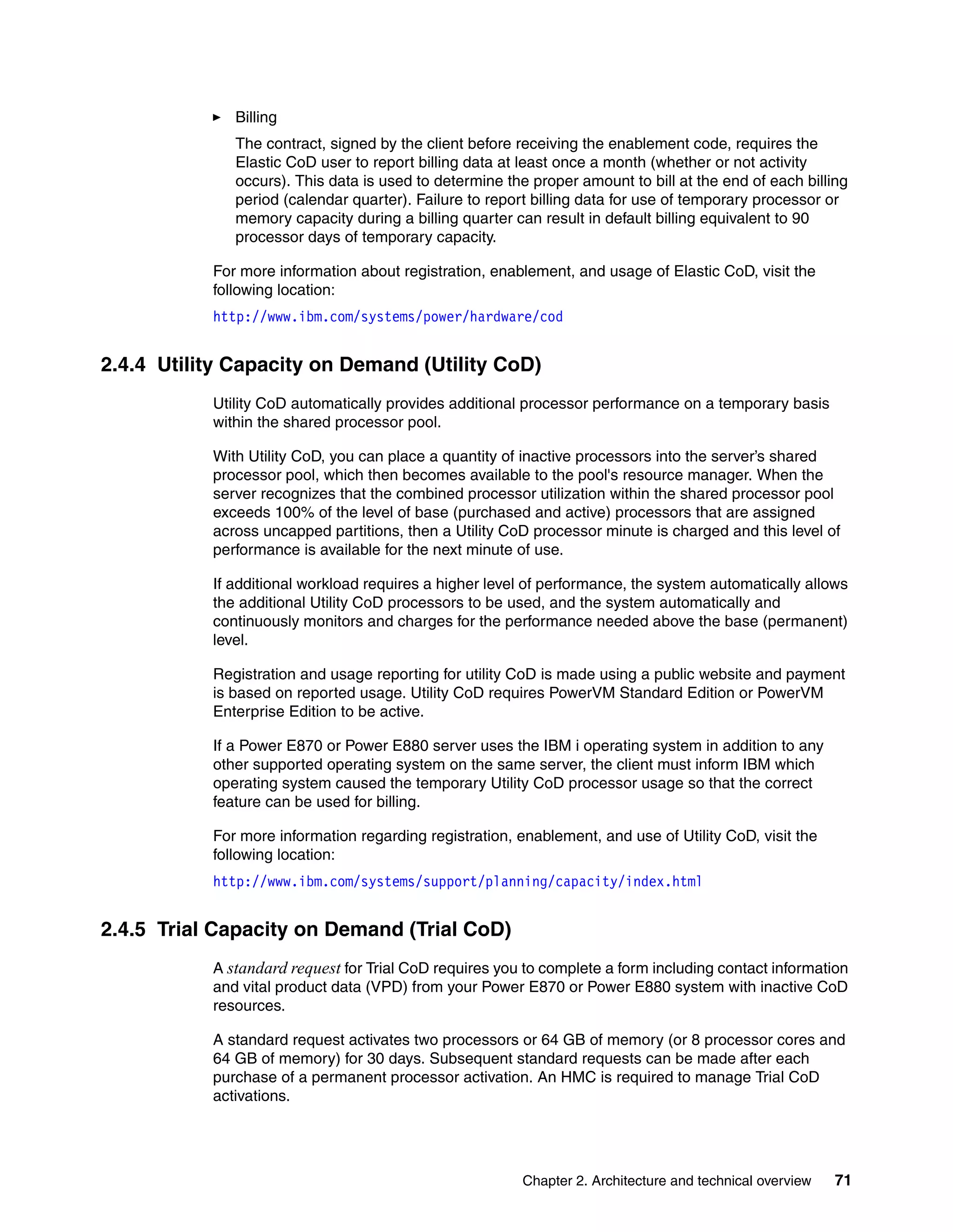 Chapter 2. Architecture and technical overview 71
Billing
The contract, signed by the client before receiving the enablement code, requires the
Elastic CoD user to report billing data at least once a month (whether or not activity
occurs). This data is used to determine the proper amount to bill at the end of each billing
period (calendar quarter). Failure to report billing data for use of temporary processor or
memory capacity during a billing quarter can result in default billing equivalent to 90
processor days of temporary capacity.
For more information about registration, enablement, and usage of Elastic CoD, visit the
following location:
http://www.ibm.com/systems/power/hardware/cod
2.4.4 Utility Capacity on Demand (Utility CoD)
Utility CoD automatically provides additional processor performance on a temporary basis
within the shared processor pool.
With Utility CoD, you can place a quantity of inactive processors into the server’s shared
processor pool, which then becomes available to the pool's resource manager. When the
server recognizes that the combined processor utilization within the shared processor pool
exceeds 100% of the level of base (purchased and active) processors that are assigned
across uncapped partitions, then a Utility CoD processor minute is charged and this level of
performance is available for the next minute of use.
If additional workload requires a higher level of performance, the system automatically allows
the additional Utility CoD processors to be used, and the system automatically and
continuously monitors and charges for the performance needed above the base (permanent)
level.
Registration and usage reporting for utility CoD is made using a public website and payment
is based on reported usage. Utility CoD requires PowerVM Standard Edition or PowerVM
Enterprise Edition to be active.
If a Power E870 or Power E880 server uses the IBM i operating system in addition to any
other supported operating system on the same server, the client must inform IBM which
operating system caused the temporary Utility CoD processor usage so that the correct
feature can be used for billing.
For more information regarding registration, enablement, and use of Utility CoD, visit the
following location:
http://www.ibm.com/systems/support/planning/capacity/index.html
2.4.5 Trial Capacity on Demand (Trial CoD)
A standard request for Trial CoD requires you to complete a form including contact information
and vital product data (VPD) from your Power E870 or Power E880 system with inactive CoD
resources.
A standard request activates two processors or 64 GB of memory (or 8 processor cores and
64 GB of memory) for 30 days. Subsequent standard requests can be made after each
purchase of a permanent processor activation. An HMC is required to manage Trial CoD
activations.
 