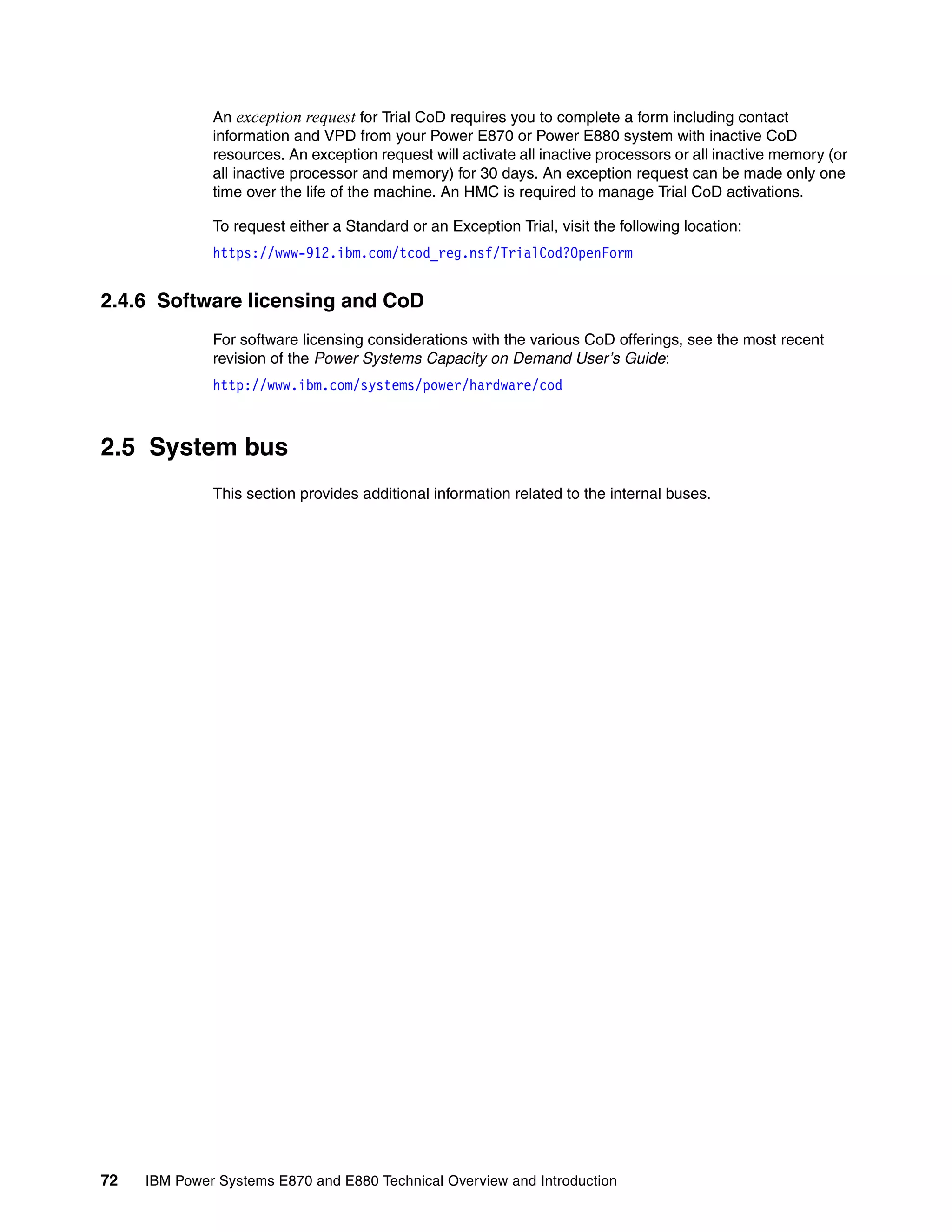72 IBM Power Systems E870 and E880 Technical Overview and Introduction
An exception request for Trial CoD requires you to complete a form including contact
information and VPD from your Power E870 or Power E880 system with inactive CoD
resources. An exception request will activate all inactive processors or all inactive memory (or
all inactive processor and memory) for 30 days. An exception request can be made only one
time over the life of the machine. An HMC is required to manage Trial CoD activations.
To request either a Standard or an Exception Trial, visit the following location:
https://www-912.ibm.com/tcod_reg.nsf/TrialCod?OpenForm
2.4.6 Software licensing and CoD
For software licensing considerations with the various CoD offerings, see the most recent
revision of the Power Systems Capacity on Demand User’s Guide:
http://www.ibm.com/systems/power/hardware/cod
2.5 System bus
This section provides additional information related to the internal buses.
 