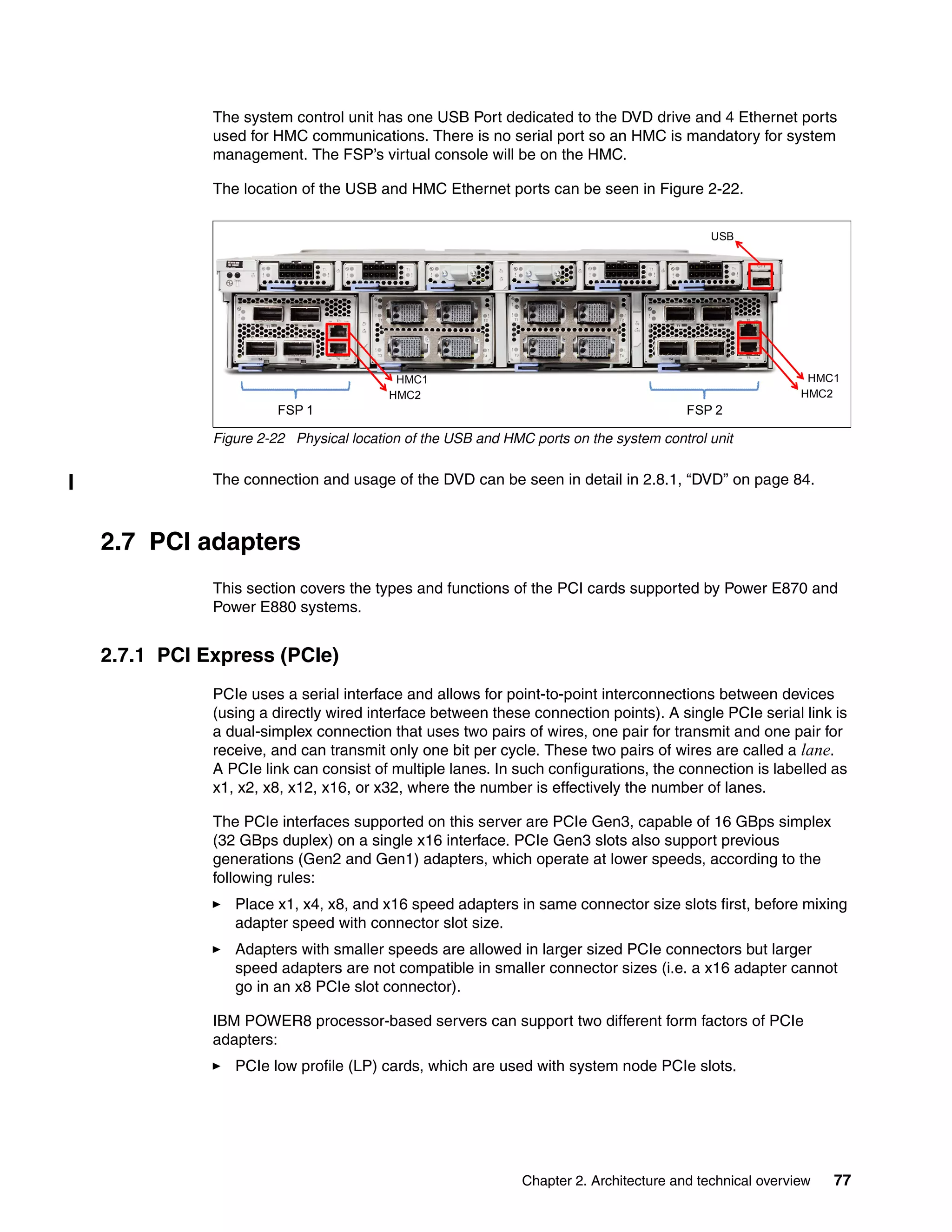 Chapter 2. Architecture and technical overview 77
The system control unit has one USB Port dedicated to the DVD drive and 4 Ethernet ports
used for HMC communications. There is no serial port so an HMC is mandatory for system
management. The FSP’s virtual console will be on the HMC.
The location of the USB and HMC Ethernet ports can be seen in Figure 2-22.
Figure 2-22 Physical location of the USB and HMC ports on the system control unit
The connection and usage of the DVD can be seen in detail in 2.8.1, “DVD” on page 84.
2.7 PCI adapters
This section covers the types and functions of the PCI cards supported by Power E870 and
Power E880 systems.
2.7.1 PCI Express (PCIe)
PCIe uses a serial interface and allows for point-to-point interconnections between devices
(using a directly wired interface between these connection points). A single PCIe serial link is
a dual-simplex connection that uses two pairs of wires, one pair for transmit and one pair for
receive, and can transmit only one bit per cycle. These two pairs of wires are called a lane.
A PCIe link can consist of multiple lanes. In such configurations, the connection is labelled as
x1, x2, x8, x12, x16, or x32, where the number is effectively the number of lanes.
The PCIe interfaces supported on this server are PCIe Gen3, capable of 16 GBps simplex
(32 GBps duplex) on a single x16 interface. PCIe Gen3 slots also support previous
generations (Gen2 and Gen1) adapters, which operate at lower speeds, according to the
following rules:
Place x1, x4, x8, and x16 speed adapters in same connector size slots first, before mixing
adapter speed with connector slot size.
Adapters with smaller speeds are allowed in larger sized PCIe connectors but larger
speed adapters are not compatible in smaller connector sizes (i.e. a x16 adapter cannot
go in an x8 PCIe slot connector).
IBM POWER8 processor-based servers can support two different form factors of PCIe
adapters:
PCIe low profile (LP) cards, which are used with system node PCIe slots.
FSP 1 FSP 2
HMC1
HMC2
HMC1
HMC2
USB
 