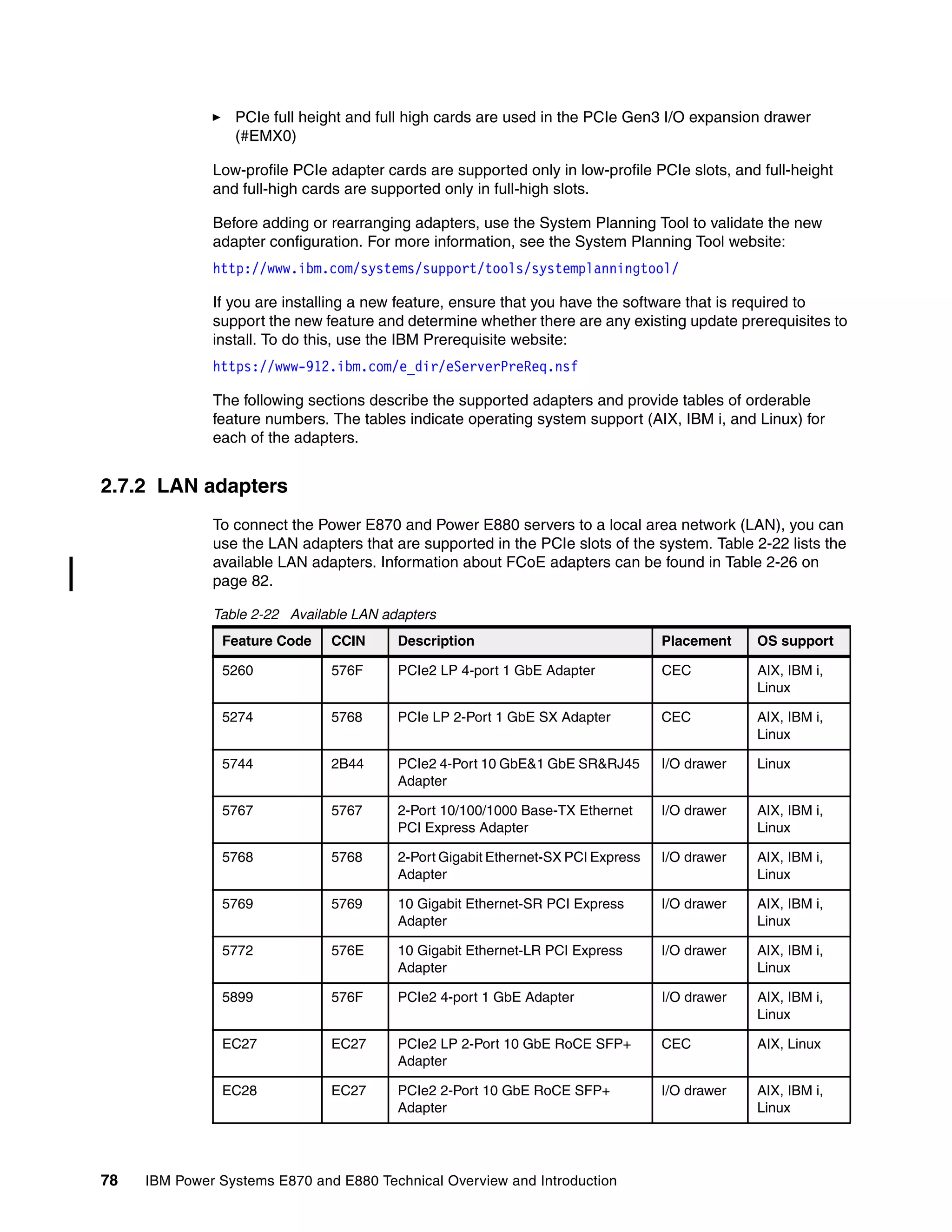 78 IBM Power Systems E870 and E880 Technical Overview and Introduction
PCIe full height and full high cards are used in the PCIe Gen3 I/O expansion drawer
(#EMX0)
Low-profile PCIe adapter cards are supported only in low-profile PCIe slots, and full-height
and full-high cards are supported only in full-high slots.
Before adding or rearranging adapters, use the System Planning Tool to validate the new
adapter configuration. For more information, see the System Planning Tool website:
http://www.ibm.com/systems/support/tools/systemplanningtool/
If you are installing a new feature, ensure that you have the software that is required to
support the new feature and determine whether there are any existing update prerequisites to
install. To do this, use the IBM Prerequisite website:
https://www-912.ibm.com/e_dir/eServerPreReq.nsf
The following sections describe the supported adapters and provide tables of orderable
feature numbers. The tables indicate operating system support (AIX, IBM i, and Linux) for
each of the adapters.
2.7.2 LAN adapters
To connect the Power E870 and Power E880 servers to a local area network (LAN), you can
use the LAN adapters that are supported in the PCIe slots of the system. Table 2-22 lists the
available LAN adapters. Information about FCoE adapters can be found in Table 2-26 on
page 82.
Table 2-22 Available LAN adapters
Feature Code CCIN Description Placement OS support
5260 576F PCIe2 LP 4-port 1 GbE Adapter CEC AIX, IBM i,
Linux
5274 5768 PCIe LP 2-Port 1 GbE SX Adapter CEC AIX, IBM i,
Linux
5744 2B44 PCIe2 4-Port 10 GbE&1 GbE SR&RJ45
Adapter
I/O drawer Linux
5767 5767 2-Port 10/100/1000 Base-TX Ethernet
PCI Express Adapter
I/O drawer AIX, IBM i,
Linux
5768 5768 2-Port Gigabit Ethernet-SX PCI Express
Adapter
I/O drawer AIX, IBM i,
Linux
5769 5769 10 Gigabit Ethernet-SR PCI Express
Adapter
I/O drawer AIX, IBM i,
Linux
5772 576E 10 Gigabit Ethernet-LR PCI Express
Adapter
I/O drawer AIX, IBM i,
Linux
5899 576F PCIe2 4-port 1 GbE Adapter I/O drawer AIX, IBM i,
Linux
EC27 EC27 PCIe2 LP 2-Port 10 GbE RoCE SFP+
Adapter
CEC AIX, Linux
EC28 EC27 PCIe2 2-Port 10 GbE RoCE SFP+
Adapter
I/O drawer AIX, IBM i,
Linux
 