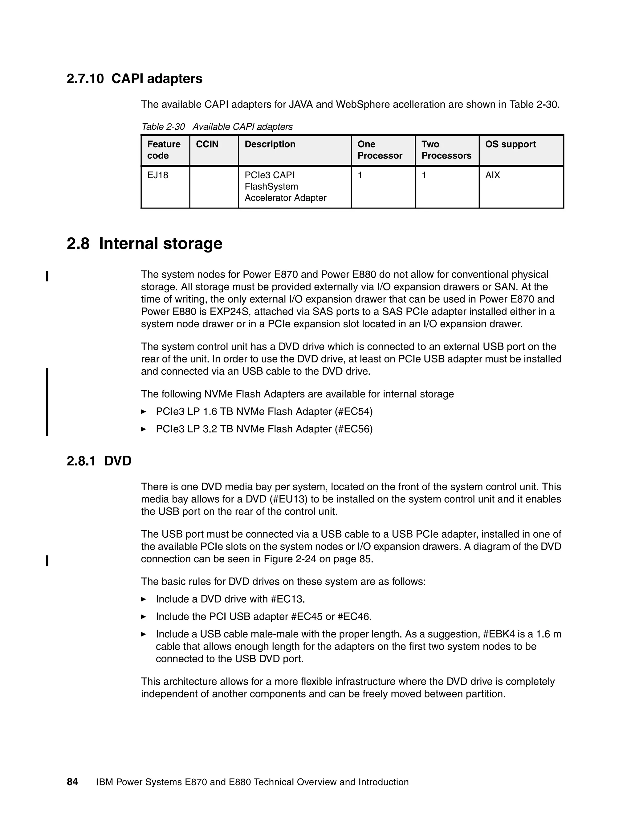 84 IBM Power Systems E870 and E880 Technical Overview and Introduction
2.7.10 CAPI adapters
The available CAPI adapters for JAVA and WebSphere acelleration are shown in Table 2-30.
Table 2-30 Available CAPI adapters
2.8 Internal storage
The system nodes for Power E870 and Power E880 do not allow for conventional physical
storage. All storage must be provided externally via I/O expansion drawers or SAN. At the
time of writing, the only external I/O expansion drawer that can be used in Power E870 and
Power E880 is EXP24S, attached via SAS ports to a SAS PCIe adapter installed either in a
system node drawer or in a PCIe expansion slot located in an I/O expansion drawer.
The system control unit has a DVD drive which is connected to an external USB port on the
rear of the unit. In order to use the DVD drive, at least on PCIe USB adapter must be installed
and connected via an USB cable to the DVD drive.
The following NVMe Flash Adapters are available for internal storage
PCIe3 LP 1.6 TB NVMe Flash Adapter (#EC54)
PCIe3 LP 3.2 TB NVMe Flash Adapter (#EC56)
2.8.1 DVD
There is one DVD media bay per system, located on the front of the system control unit. This
media bay allows for a DVD (#EU13) to be installed on the system control unit and it enables
the USB port on the rear of the control unit.
The USB port must be connected via a USB cable to a USB PCIe adapter, installed in one of
the available PCIe slots on the system nodes or I/O expansion drawers. A diagram of the DVD
connection can be seen in Figure 2-24 on page 85.
The basic rules for DVD drives on these system are as follows:
Include a DVD drive with #EC13.
Include the PCI USB adapter #EC45 or #EC46.
Include a USB cable male-male with the proper length. As a suggestion, #EBK4 is a 1.6 m
cable that allows enough length for the adapters on the first two system nodes to be
connected to the USB DVD port.
This architecture allows for a more flexible infrastructure where the DVD drive is completely
independent of another components and can be freely moved between partition.
Feature
code
CCIN Description One
Processor
Two
Processors
OS support
EJ18 PCIe3 CAPI
FlashSystem
Accelerator Adapter
1 1 AIX
 