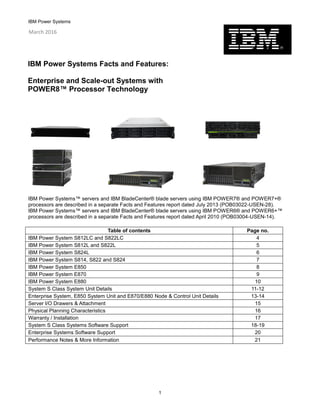 IBM Power Systems
1
IBM Power Systems™ servers and IBM BladeCenter® blade servers using IBM POWER7® and POWER7+®
processors are described in a separate Facts and Features report dated July 2013 (POB03022-USEN-28).
IBM Power Systems™ servers and IBM BladeCenter® blade servers using IBM POWER6® and POWER6+™
processors are described in a separate Facts and Features report dated April 2010 (POB03004-USEN-14).
Table of contents Page no.
IBM Power System S812LC and S822LC 4
IBM Power System S812L and S822L 5
IBM Power System S824L 6
IBM Power System S814, S822 and S824 7
IBM Power System E850 8
IBM Power System E870 9
IBM Power System E880 10
System S Class System Unit Details 11-12
Enterprise System, E850 System Unit and E870/E880 Node & Control Unit Details 13-14
Server I/O Drawers & Attachment 15
Physical Planning Characteristics 16
Warranty / Installation 17
System S Class Systems Software Support 18-19
Enterprise Systems Software Support 20
Performance Notes & More Information 21
IBM Power Systems Facts and Features:
Enterprise and Scale-out Systems with
POWER8™ Processor Technology
March 2016
 