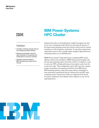 IBM Systems
Data Sheet
IBM Power Systems
HPC Cluster
Highlights
●● ● ●
Complete: combining compute, intercon-
nect, storage and system software
●● ● ●
Modular and Extensible: match the
right combination of components and
configurations to meet your workload
●● ● ●
Integrated: racked and tested in
IBM manufacturing to reduce time to
compute
Organizations today are demanding faster insights leveraging more data
in new ways. Computing models which were previously the domain of
the largest supercomputing centers have become critical tools for research
institutions as well as businesses world-wide. To meet these requirements,
organizations must be able to quickly deploy complete, high performance
computing solutions, at an affordable price.
IBM® Power Systems™ high performance computing (HPC) cluster
offering is built on the foundation of IBM’s long-term partnerships with
the top supercomputing centers around the world. It is available at a scale
to meet your HPC and high-performance data analytics needs, from five
to sixty-four nodes. These configurable systems offer innovative compute,
storage, networking, and management hardware from IBM and key
IBM technology partners, along with system software technologies to
meet performance specifications that are influenced by top HPC super-
computing centers’ requirements. Orders are integrated at the factory
for system completeness and validation before shipment to your site for
rapid deployment.
 