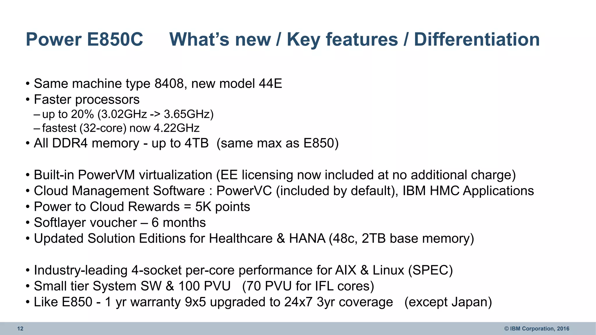12 © IBM Corporation, 2016
Power E850C What’s new / Key features / Differentiation
• Same machine type 8408, new model 44E
• Faster processors
– up to 20% (3.02GHz -> 3.65GHz)
– fastest (32-core) now 4.22GHz
• All DDR4 memory - up to 4TB (same max as E850)
• Built-in PowerVM virtualization (EE licensing now included at no additional charge)
• Cloud Management Software : PowerVC (included by default), IBM HMC Applications
• Power to Cloud Rewards = 5K points
• Softlayer voucher – 6 months
• Updated Solution Editions for Healthcare & HANA (48c, 2TB base memory)
• Industry-leading 4-socket per-core performance for AIX & Linux (SPEC)
• Small tier System SW & 100 PVU (70 PVU for IFL cores)
• Like E850 - 1 yr warranty 9x5 upgraded to 24x7 3yr coverage (except Japan)
 