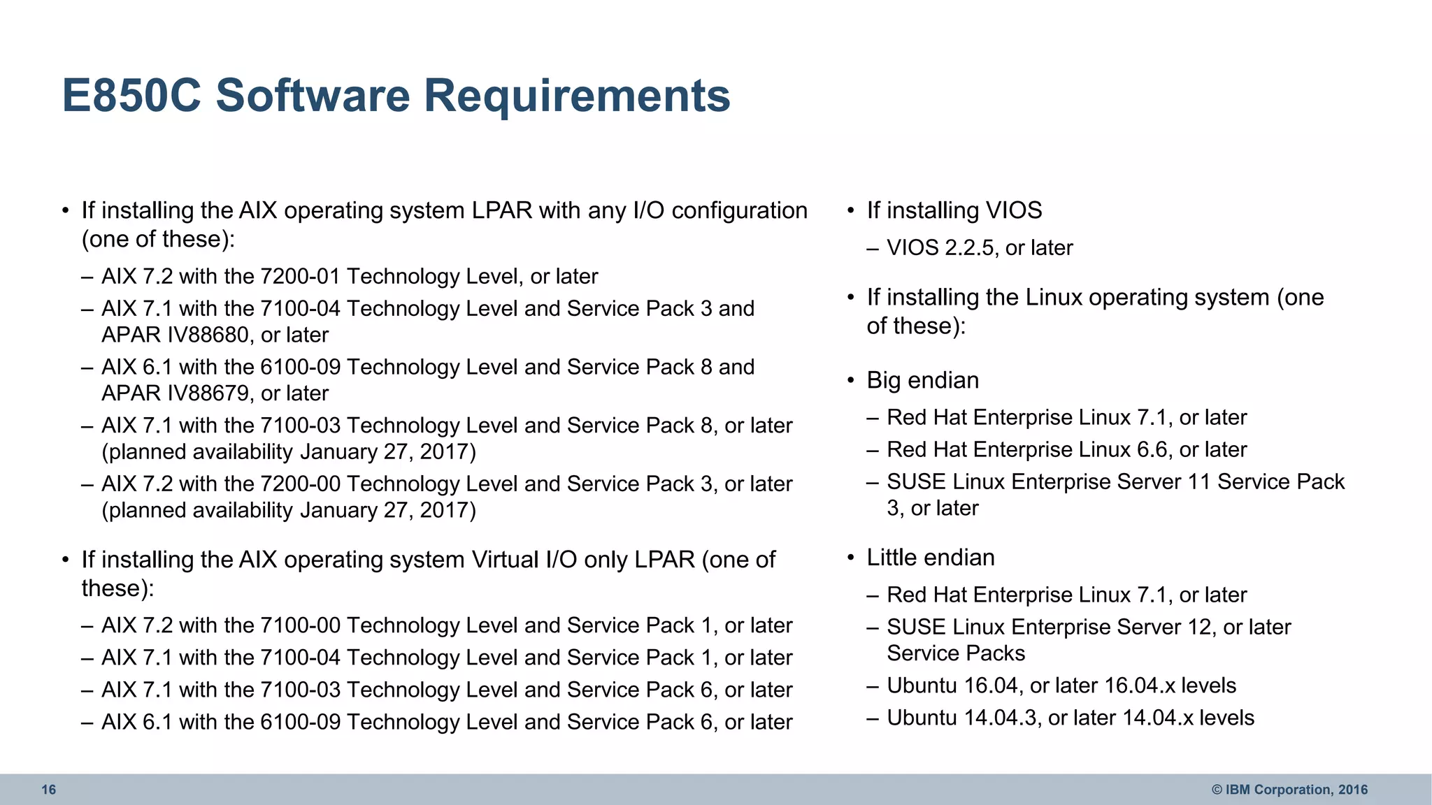 16 © IBM Corporation, 2016
E850C Software Requirements
• If installing the AIX operating system LPAR with any I/O configuration
(one of these):
– AIX 7.2 with the 7200-01 Technology Level, or later
– AIX 7.1 with the 7100-04 Technology Level and Service Pack 3 and
APAR IV88680, or later
– AIX 6.1 with the 6100-09 Technology Level and Service Pack 8 and
APAR IV88679, or later
– AIX 7.1 with the 7100-03 Technology Level and Service Pack 8, or later
(planned availability January 27, 2017)
– AIX 7.2 with the 7200-00 Technology Level and Service Pack 3, or later
(planned availability January 27, 2017)
• If installing the AIX operating system Virtual I/O only LPAR (one of
these):
– AIX 7.2 with the 7100-00 Technology Level and Service Pack 1, or later
– AIX 7.1 with the 7100-04 Technology Level and Service Pack 1, or later
– AIX 7.1 with the 7100-03 Technology Level and Service Pack 6, or later
– AIX 6.1 with the 6100-09 Technology Level and Service Pack 6, or later
• If installing VIOS
– VIOS 2.2.5, or later
• If installing the Linux operating system (one
of these):
• Big endian
– Red Hat Enterprise Linux 7.1, or later
– Red Hat Enterprise Linux 6.6, or later
– SUSE Linux Enterprise Server 11 Service Pack
3, or later
• Little endian
– Red Hat Enterprise Linux 7.1, or later
– SUSE Linux Enterprise Server 12, or later
Service Packs
– Ubuntu 16.04, or later 16.04.x levels
– Ubuntu 14.04.3, or later 14.04.x levels
 