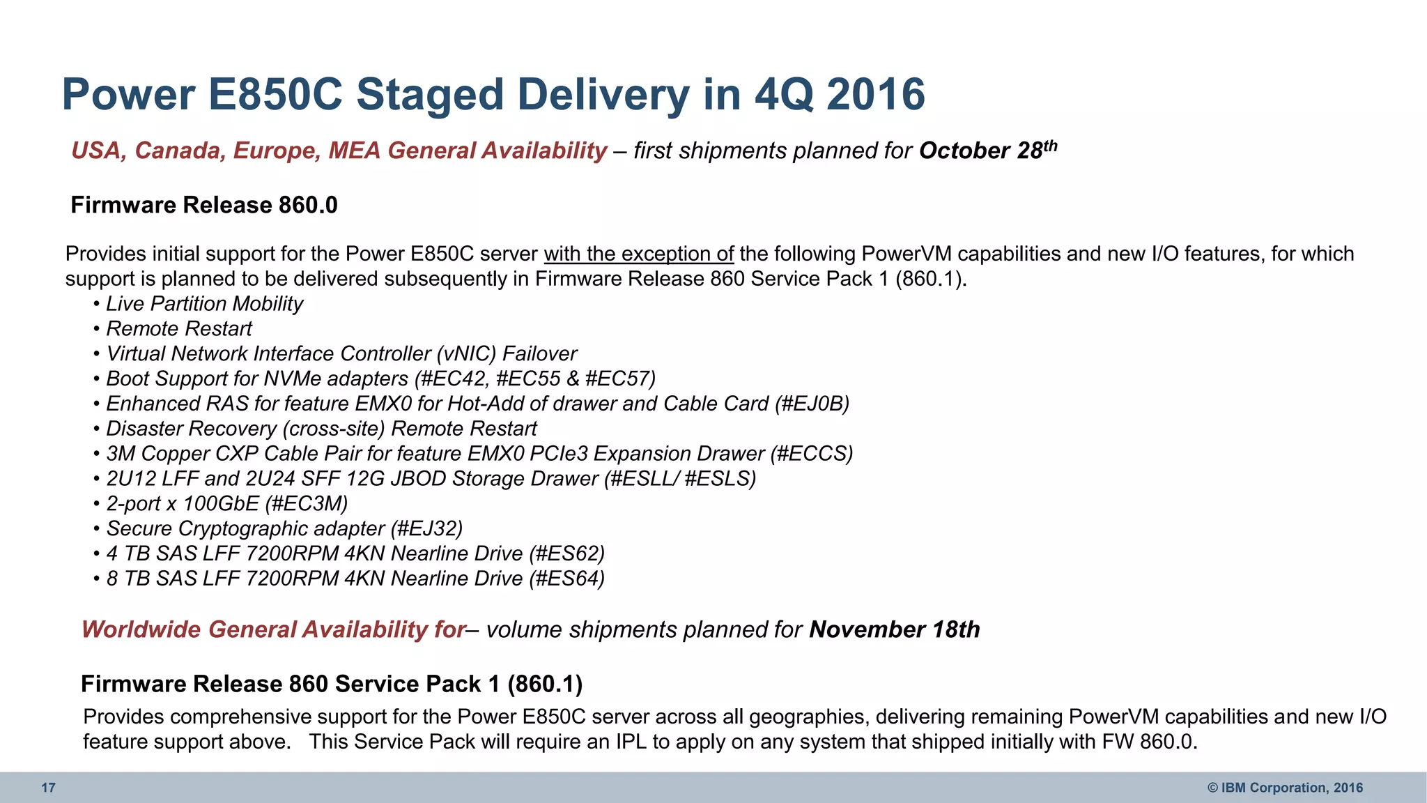 17 © IBM Corporation, 2016
Power E850C Staged Delivery in 4Q 2016
USA, Canada, Europe, MEA General Availability – first shipments planned for October 28th
Firmware Release 860.0
Worldwide General Availability for– volume shipments planned for November 18th
Firmware Release 860 Service Pack 1 (860.1)
Provides comprehensive support for the Power E850C server across all geographies, delivering remaining PowerVM capabilities and new I/O
feature support above. This Service Pack will require an IPL to apply on any system that shipped initially with FW 860.0.
Provides initial support for the Power E850C server with the exception of the following PowerVM capabilities and new I/O features, for which
support is planned to be delivered subsequently in Firmware Release 860 Service Pack 1 (860.1).
• Live Partition Mobility
• Remote Restart
• Virtual Network Interface Controller (vNIC) Failover
• Boot Support for NVMe adapters (#EC42, #EC55 & #EC57)
• Enhanced RAS for feature EMX0 for Hot-Add of drawer and Cable Card (#EJ0B)
• Disaster Recovery (cross-site) Remote Restart
• 3M Copper CXP Cable Pair for feature EMX0 PCIe3 Expansion Drawer (#ECCS)
• 2U12 LFF and 2U24 SFF 12G JBOD Storage Drawer (#ESLL/ #ESLS)
• 2-port x 100GbE (#EC3M)
• Secure Cryptographic adapter (#EJ32)
• 4 TB SAS LFF 7200RPM 4KN Nearline Drive (#ES62)
• 8 TB SAS LFF 7200RPM 4KN Nearline Drive (#ES64)
 