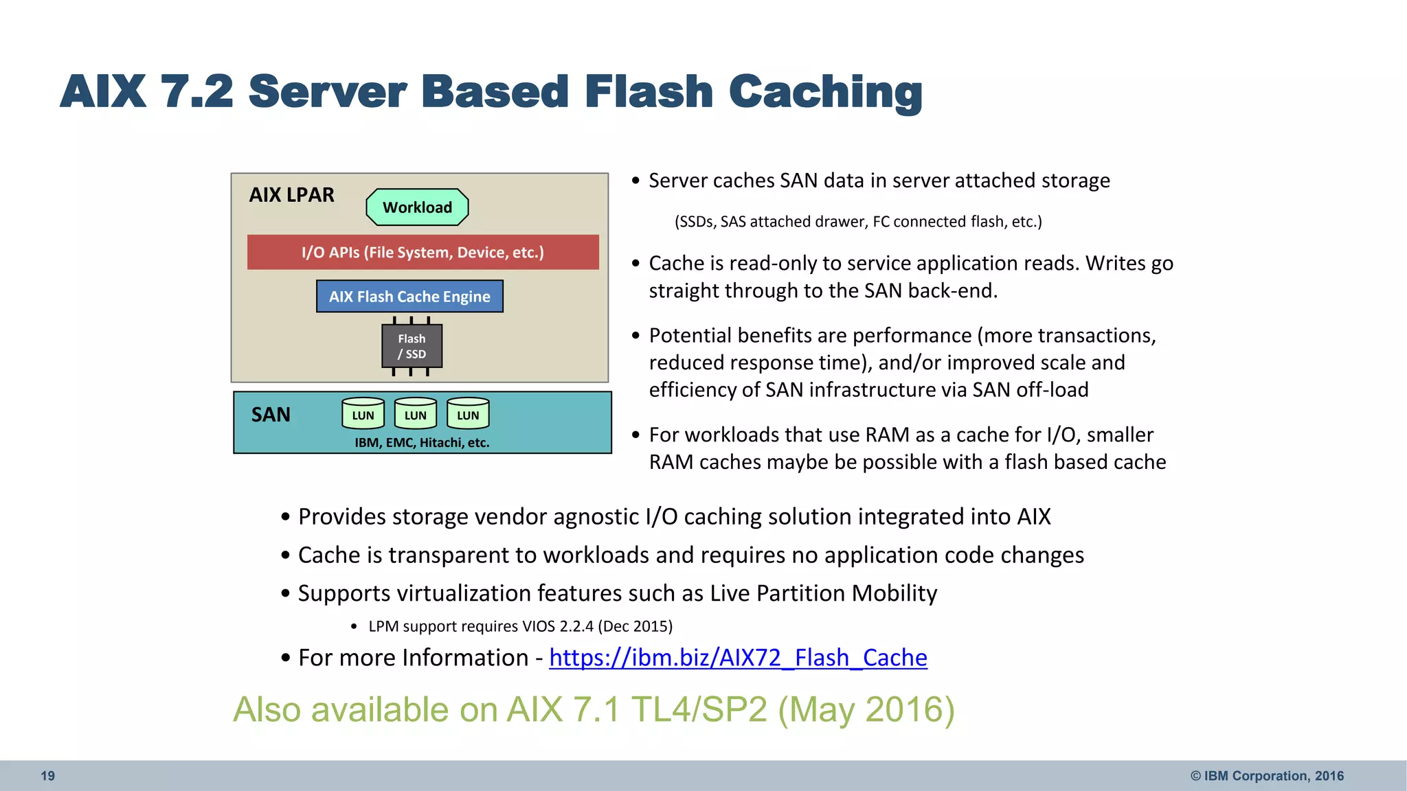 19 © IBM Corporation, 2016
AIX 7.2 Server Based Flash Caching
AIX Flash Cache Engine
Workload
Flash
/ SSD
AIX LPAR
SAN LUN LUN LUN
I/O APIs (File System, Device, etc.)
• Server caches SAN data in server attached storage
(SSDs, SAS attached drawer, FC connected flash, etc.)
• Cache is read-only to service application reads. Writes go
straight through to the SAN back-end.
• Potential benefits are performance (more transactions,
reduced response time), and/or improved scale and
efficiency of SAN infrastructure via SAN off-load
• For workloads that use RAM as a cache for I/O, smaller
RAM caches maybe be possible with a flash based cache
• Provides storage vendor agnostic I/O caching solution integrated into AIX
• Cache is transparent to workloads and requires no application code changes
• Supports virtualization features such as Live Partition Mobility
• LPM support requires VIOS 2.2.4 (Dec 2015)
• For more Information - https://ibm.biz/AIX72_Flash_Cache
IBM, EMC, Hitachi, etc.
Also available on AIX 7.1 TL4/SP2 (May 2016)
 
