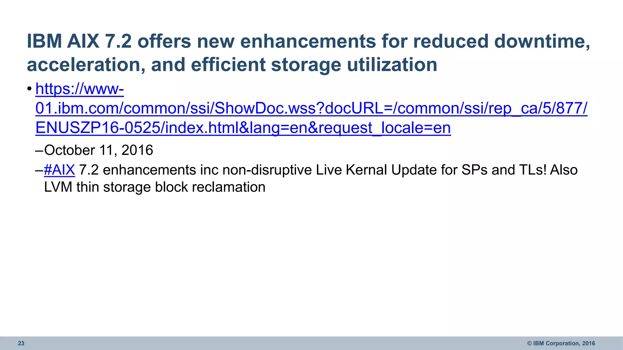 23 © IBM Corporation, 2016
IBM AIX 7.2 offers new enhancements for reduced downtime,
acceleration, and efficient storage utilization
• https://www-
01.ibm.com/common/ssi/ShowDoc.wss?docURL=/common/ssi/rep_ca/5/877/
ENUSZP16-0525/index.html&lang=en&request_locale=en
–October 11, 2016
–#AIX 7.2 enhancements inc non-disruptive Live Kernal Update for SPs and TLs! Also
LVM thin storage block reclamation
 