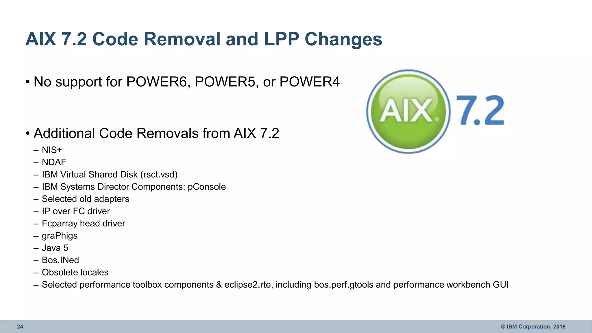 24 © IBM Corporation, 2016
AIX 7.2 Code Removal and LPP Changes
• No support for POWER6, POWER5, or POWER4
• Additional Code Removals from AIX 7.2
– NIS+
– NDAF
– IBM Virtual Shared Disk (rsct.vsd)
– IBM Systems Director Components; pConsole
– Selected old adapters
– IP over FC driver
– Fcparray head driver
– graPhigs
– Java 5
– Bos.INed
– Obsolete locales
– Selected performance toolbox components & eclipse2.rte, including bos.perf.gtools and performance workbench GUI
 