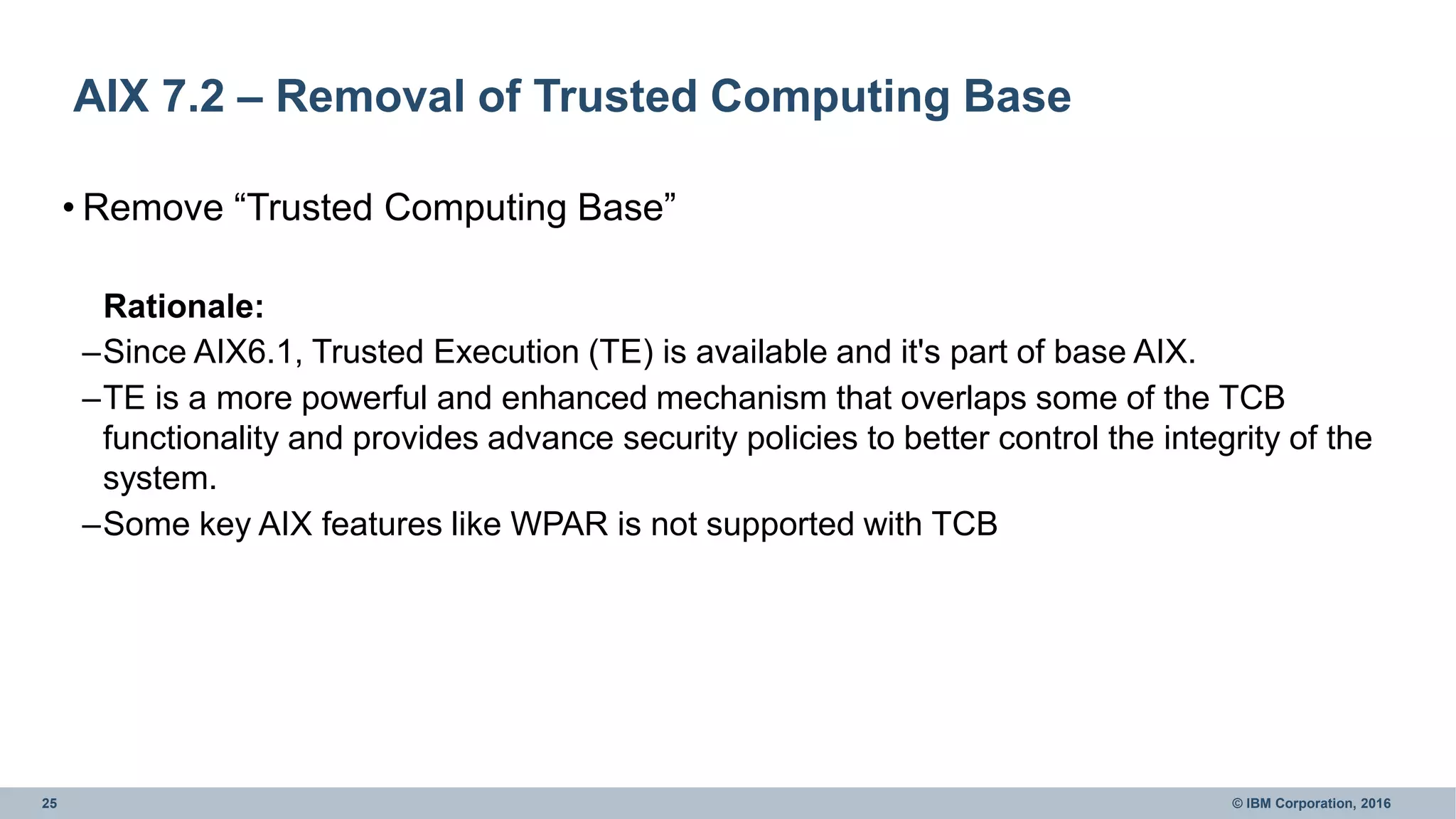 25 © IBM Corporation, 2016
AIX 7.2 – Removal of Trusted Computing Base
• Remove “Trusted Computing Base”
Rationale:
–Since AIX6.1, Trusted Execution (TE) is available and it's part of base AIX.
–TE is a more powerful and enhanced mechanism that overlaps some of the TCB
functionality and provides advance security policies to better control the integrity of the
system.
–Some key AIX features like WPAR is not supported with TCB
 