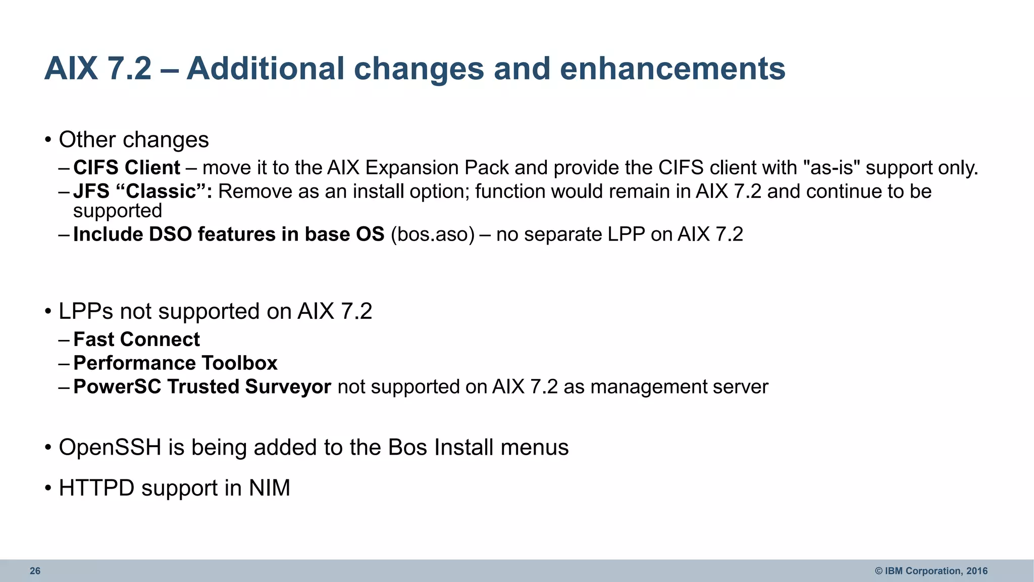26 © IBM Corporation, 2016
AIX 7.2 – Additional changes and enhancements
• Other changes
– CIFS Client – move it to the AIX Expansion Pack and provide the CIFS client with "as-is" support only.
– JFS “Classic”: Remove as an install option; function would remain in AIX 7.2 and continue to be
supported
– Include DSO features in base OS (bos.aso) – no separate LPP on AIX 7.2
• LPPs not supported on AIX 7.2
– Fast Connect
– Performance Toolbox
– PowerSC Trusted Surveyor not supported on AIX 7.2 as management server
• OpenSSH is being added to the Bos Install menus
• HTTPD support in NIM
 