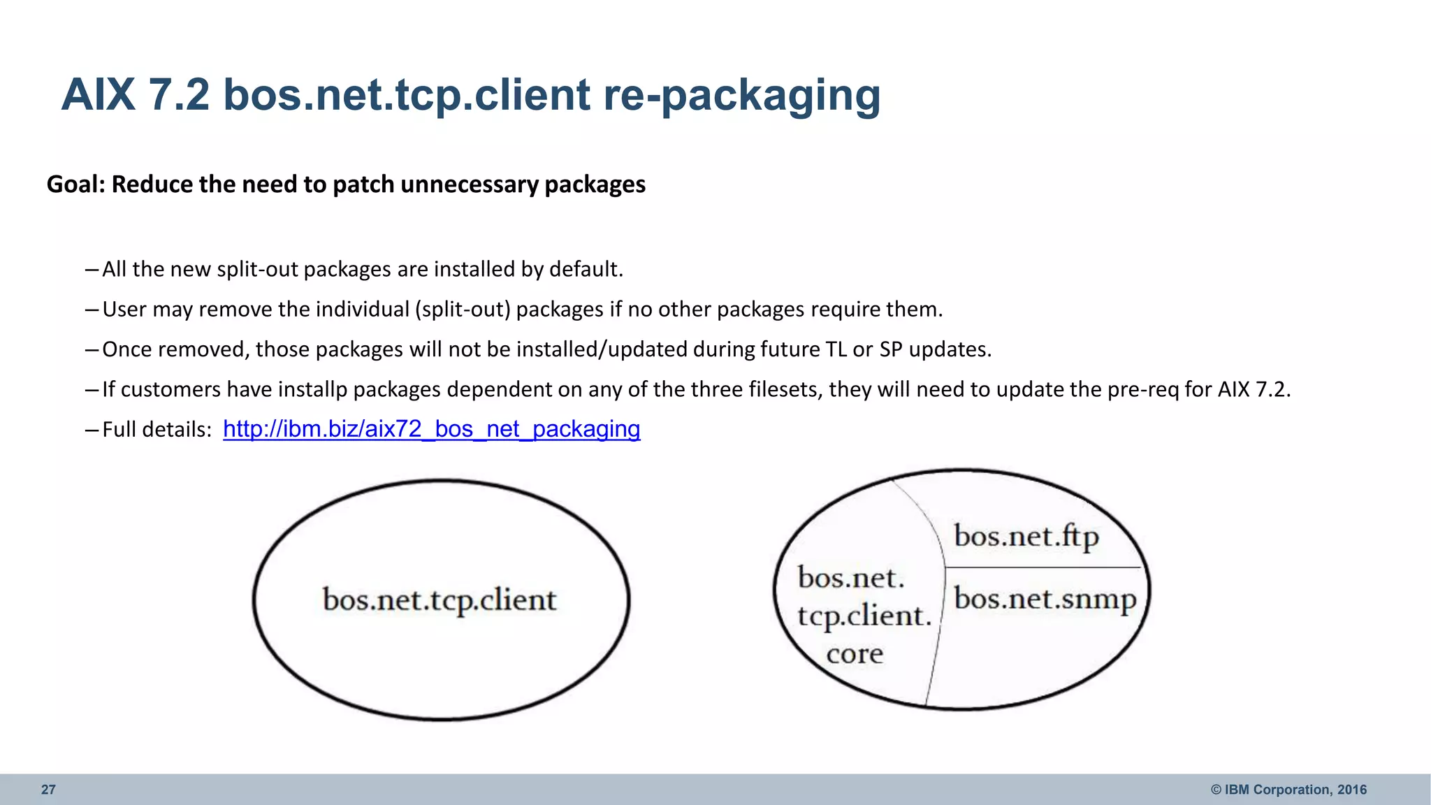 27 © IBM Corporation, 2016
AIX 7.2 bos.net.tcp.client re-packaging
Goal: Reduce the need to patch unnecessary packages
–All the new split-out packages are installed by default.
–User may remove the individual (split-out) packages if no other packages require them.
–Once removed, those packages will not be installed/updated during future TL or SP updates.
–If customers have installp packages dependent on any of the three filesets, they will need to update the pre-req for AIX 7.2.
–Full details: http://ibm.biz/aix72_bos_net_packaging
 