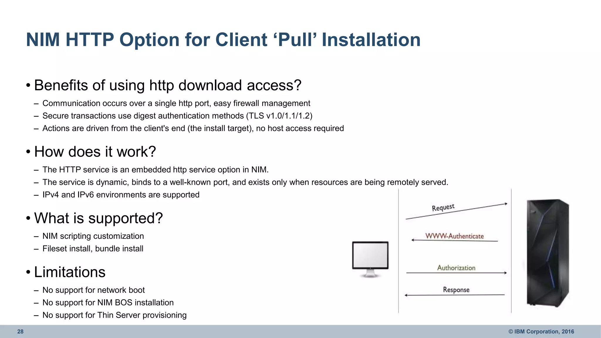 28 © IBM Corporation, 2016
NIM HTTP Option for Client ‘Pull’ Installation
• Benefits of using http download access?
– Communication occurs over a single http port, easy firewall management
– Secure transactions use digest authentication methods (TLS v1.0/1.1/1.2)
– Actions are driven from the client's end (the install target), no host access required
• How does it work?
– The HTTP service is an embedded http service option in NIM.
– The service is dynamic, binds to a well-known port, and exists only when resources are being remotely served.
– IPv4 and IPv6 environments are supported
• What is supported?
– NIM scripting customization
– Fileset install, bundle install
• Limitations
– No support for network boot
– No support for NIM BOS installation
– No support for Thin Server provisioning
 