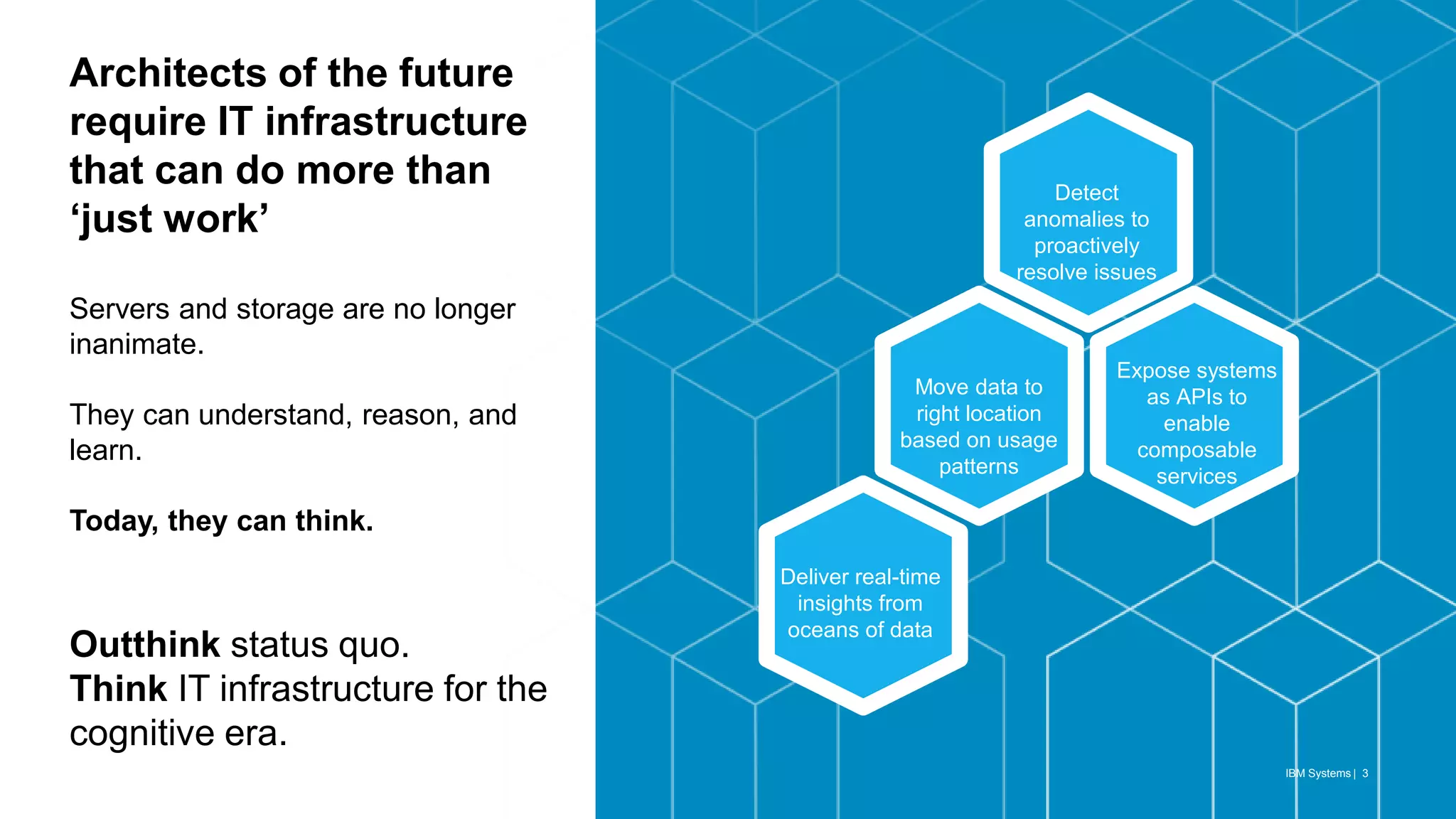 Expose systems
as APIs to
enable
composable
services
IBM Systems | 3
Architects of the future
require IT infrastructure
that can do more than
‘just work’
Servers and storage are no longer
inanimate.
They can understand, reason, and
learn.
Today, they can think.
Outthink status quo.
Think IT infrastructure for the
cognitive era.
Detect
anomalies to
proactively
resolve issues
Move data to
right location
based on usage
patterns
Deliver real-time
insights from
oceans of data
 