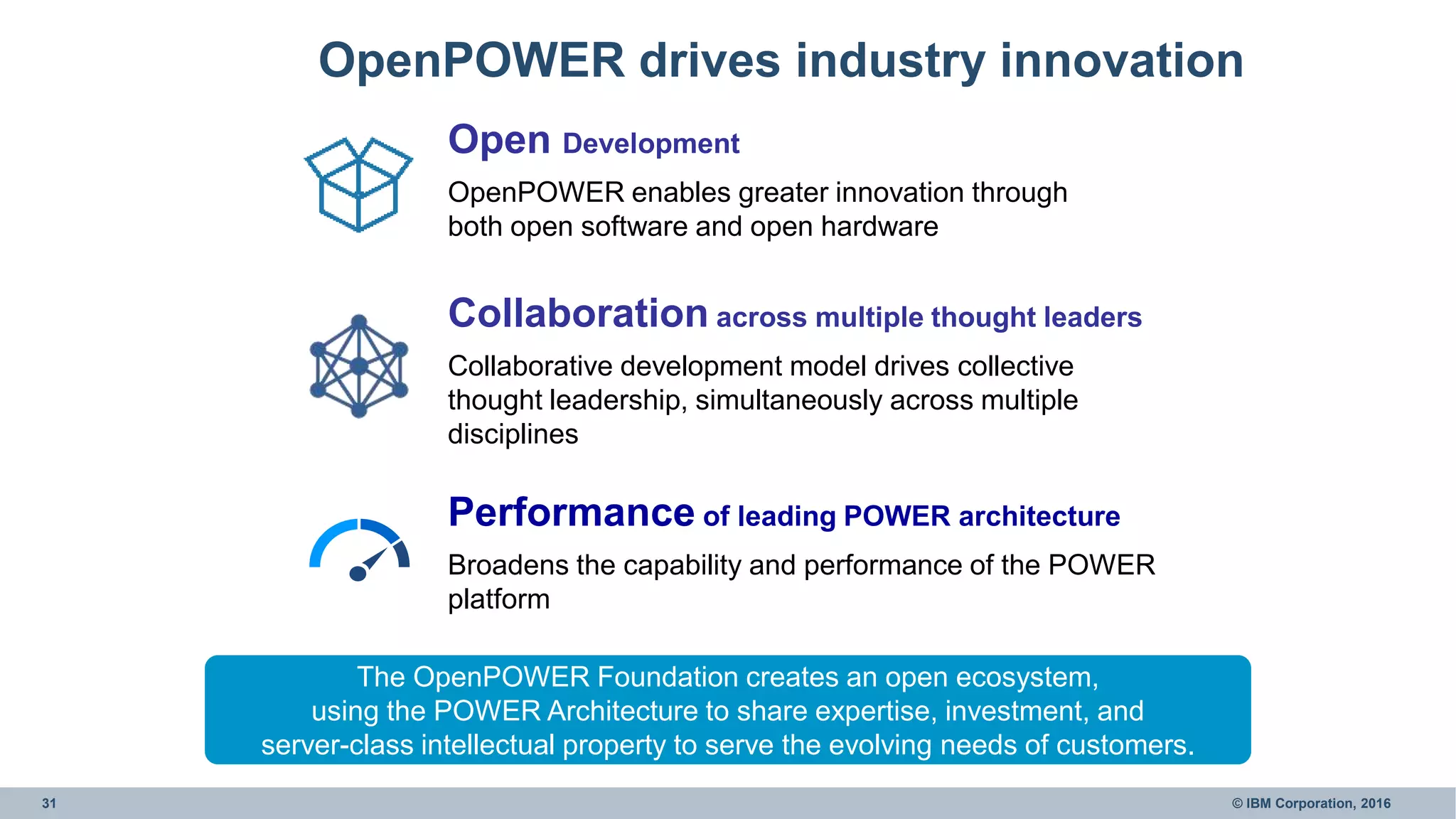 31 © IBM Corporation, 2016
OpenPOWER drives industry innovation
The OpenPOWER Foundation creates an open ecosystem,
using the POWER Architecture to share expertise, investment, and
server-class intellectual property to serve the evolving needs of customers.
Performance of leading POWER architecture
Broadens the capability and performance of the POWER
platform
Collaboration across multiple thought leaders
Collaborative development model drives collective
thought leadership, simultaneously across multiple
disciplines
Open Development
OpenPOWER enables greater innovation through
both open software and open hardware
 