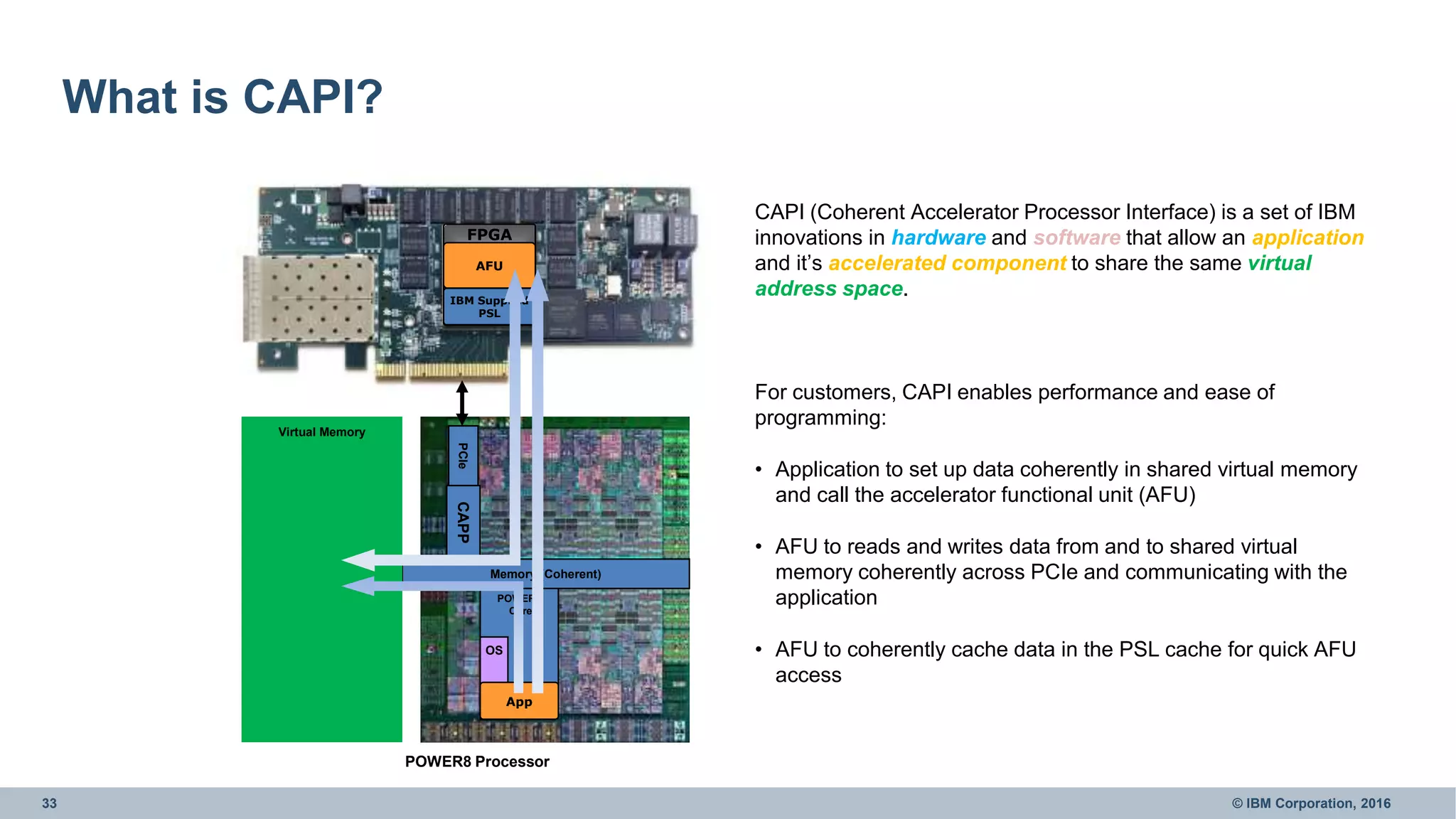 33 © IBM Corporation, 2016
What is CAPI?
FPGA
POWER8
Core
PCIe
POWER8 Processor
OS
App
Memory (Coherent)
AFU
IBM Supplied
PSL
Virtual Memory
CAPP
CAPI (Coherent Accelerator Processor Interface) is a set of IBM
innovations in hardware and software that allow an application
and it’s accelerated component to share the same virtual
address space.
For customers, CAPI enables performance and ease of
programming:
• Application to set up data coherently in shared virtual memory
and call the accelerator functional unit (AFU)
• AFU to reads and writes data from and to shared virtual
memory coherently across PCIe and communicating with the
application
• AFU to coherently cache data in the PSL cache for quick AFU
access
 