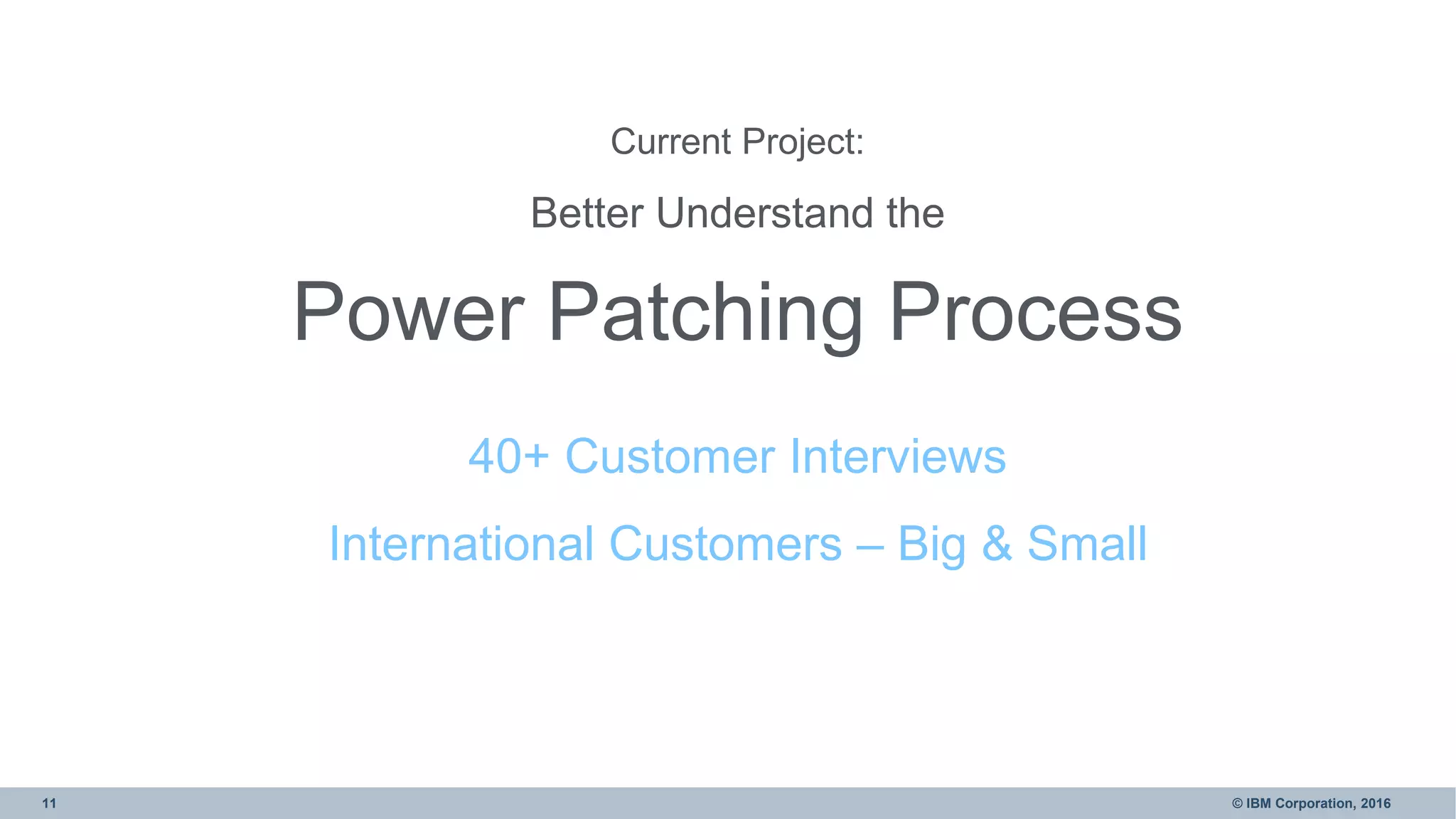11 © IBM Corporation, 2016
Current Project:
Better Understand the
Power Patching Process
40+ Customer Interviews
International Customers – Big & Small
 