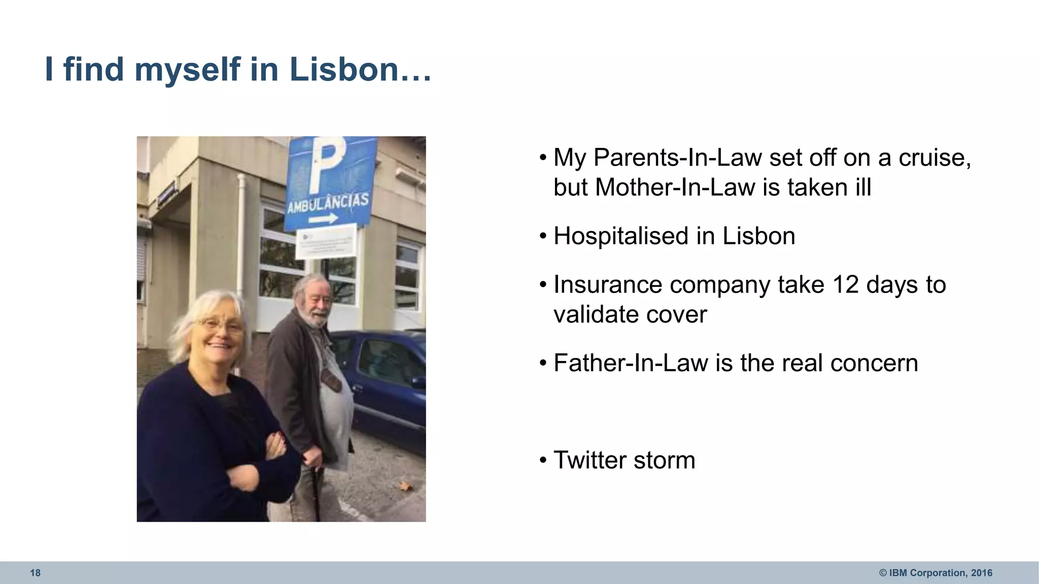 18 © IBM Corporation, 2016
I find myself in Lisbon…
• My Parents-In-Law set off on a cruise,
but Mother-In-Law is taken ill
• Hospitalised in Lisbon
• Insurance company take 12 days to
validate cover
• Father-In-Law is the real concern
• Twitter storm
 