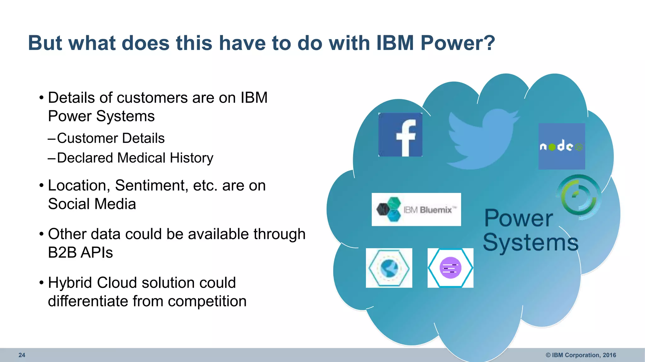 24 © IBM Corporation, 2016
But what does this have to do with IBM Power?
• Details of customers are on IBM
Power Systems
–Customer Details
–Declared Medical History
• Location, Sentiment, etc. are on
Social Media
• Other data could be available through
B2B APIs
• Hybrid Cloud solution could
differentiate from competition
 